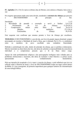 8



IV. Apêndice (31,1-34,12): narra os últimos dias de Moisés, com cânticos e bênçãos, bem como a
sua                                                                                      morte.

Os exegetas apresentam ainda uma outra divisão, atendendo à estrutura da Aliança que percorre
o           DEUTERONÔMIO                  do            princípio           ao           fim:

Introdução:                                                                                1,1-5
1.    Recordação    do   passado       e     exortação  a   servir    o     Senhor:   1,6-11,28
2.        Proclamação         da             Lei        da         Aliança:         11,29-26,15
3.       Compromisso       mútuo            entre      Deus       e       Israel:      26,16-19
4.               Bênçãos                   e               maldições:                27,1-30,18
5.               Testemunhas                   da             Aliança:                30,19-20.

Este esquema vem confirmar que estamos perante o livro da Aliança por excelência.

TEOLOGIA O DEUTERONÔMIO é, sem dúvida, um livro de grande riqueza doutrinal, sempre
preocupado em inculcar a fidelidade de Israel a Deus, que é chamado Pai (1,31), e a estabelecer
entre   os    membros        do     povo      escolhido    uma     verdadeira     fraternidade.

Defende a centralização do culto, dentro do princípio da aliança, que os profetas evidenciaram.
Mesmo insistindo na observância das leis, não deixa de salientar a responsabilidade da consciência
individual e o compromisso pessoal, que a fé no Deus único exige.

Apesar da visão profundamente religiosa e das preocupações teológicas mais voltadas para os
problemas institucionais e nacionais, não deixa de reclamar o amor fraterno e a justiça social,
apresentando                 leis                verdadeiramente                 humanitárias.

Pela sua intenção de recapitular a Lei e repor o conceito de aliança, e pela influência que teve na
reflexão sobre a História de Israel, o livro do DEUTERONÔMIO ocupa um lugar central dentro
da Bíblia. E é, por conseguinte, de primeira importância para qualquer tentativa de sistematização
de uma teologia bíblica.
 