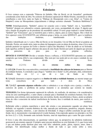 9


                                               Eclesiastes
O livro começa com a expressão "Palavras de Qohélet, filho de David, rei de Jerusalém", geralmente
considerada como título da obra. No contexto da literatura sapiencial do Médio Oriente, encontram-se obras
semelhantes a este livro, tanto no Egito (o "Diálogo do Desesperado com a sua Alma", os "Cantos do
Harpista") como na Mesopotâmia (especialmente o diálogo acróstico chamado "Teodiceia Babilônica").

NOME Etimologicamente, "Qohélet", parece ter conexão com o termo "Qahal", isto é, "assembléia".
"Qohélet" designa um substantivo comum, aparecendo, por vezes, acompanhado de artigo. É alguém que
tem a função de pregador ou de presidente da assembléia cultual. O texto grego traduziu o termo hebraico
"Qohélet" por "Eclesiastes", que se transferiu para o latim e, depois, para as outras línguas. Daí o título do
livro aparecer como ECLESIASTES, por influência grega e latina, ou como QOHÉLET, que é a tendência
das             traduções            modernas,              transliterando             o            hebraico.

Qohélet é identificado em 1,1 com o filho de David, rei de Jerusalém. Um tal filho de David só poderia ser
Salomão. Porém, um estudo sério, tanto no plano da linguagem como no plano da doutrina, situa o livro num
período posterior ao regresso do Exílio e anterior à época dos Macabeus. O fato de aludir ao rei Salomão,
nada significa; atribuí-lo àquele soberano não passa de uma ficção literária por parte de alguém que procura
um        patrocínio         de        peso       para        as        suas        próprias       reflexões.

DIVISÃO E CONTEÚDO Devido a variados fluxos e refluxos, o ECLESIASTES apresenta um caráter
compósito que torna difícil a sua compreensão. Mas nem por isso pode pôr-se em causa a unidade da sua
autoria.            Podemos                 dividir            assim             o              livro:

Prólogo          (1,2-11):         fala        do          retorno         cíclico         das         coisas.

I. 1,12-2,26: O autor faz a sua autocrítica, constatando a inutilidade dos esforços do homem para se libertar
da condição humana. A conclusão a que chega é: "também isto é ilusão" (2,26), princípio, aliás, solenemente
afirmado       logo     em       1,2      e     que      dá      o     tom     de     fundo     ao     livro.

II. 3,1-6,12: demonstra o aspecto negativo e os limites de toda a realidade humana, ao mesmo tempo que
toma          consciência        de         que         tudo         é       dom        de       Deus.

III. 7,1-12,7: apresenta algumas reflexões sobre a sabedoria e a sua relação com a justiça, a mulher, o
exercício do poder, o problema da justiça imanente e as anomalias que existem no mundo.

TEOLOGIA Em forma tipicamente sapiencial de reflexão, de confissão, de máximas e de considerações
várias de cariz autobiográfico, o autor chama a atenção para a finalidade da existência humana. Este não é
pessimista, nem otimista, nem oportunista; mas sim realista, lúcido, inconformista e franco, atento ao próprio
ritmo da vida e consciente da radical insuficiência do homem, face à realidade da morte, para resolver o
mistério                                           da                                               existência.

Refletindo sobre a própria experiência o autor não orienta o seu pensamento segundo um plano bem
definido; vai seguindo a mesma dinâmica da vida, marcada por antinomias, paradoxos, enigmas, dramas,
repetições, correções, mistérios... e por clareiras de felicidade. E chega à célebre conclusão de que tudo é
ilusão, isto é, inconsistente e incompreensível à razão humana. Esta expressão aparece no princípio e no fim
do livro (1,2 e 12,8), formando uma inclusão literária, sinal da importância que o autor lhe quer conferir.

O livro é uma obra desconcertante, ao questionar valores que, na perspectiva da sabedoria tradicional,
gozavam de um estatuto especial. O próprio autor procura identificar-se com Salomão (1,1), que tivera tudo
o que um hebreu podia idealizar para uma vida feliz: sabedoria, poder, glória, riqueza, amor, fama e
prestígio. Tal identificação realça melhor a ilusão de tudo o que existe sobre a terra.
 