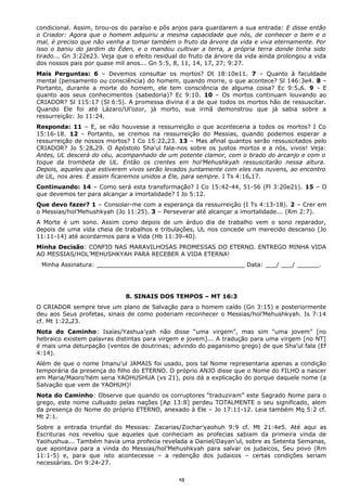 condicional. Assim, tirou-os do paraíso e pôs anjos para guardarem a sua entrada: E disse então
o Criador: Agora que o homem adquiriu a mesma capacidade que nós, de conhecer o bem e o
mal, é preciso que não venha a tomar também o fruto da árvore da vida e viva eternamente. Por
isso o baniu do jardim do Éden, e o mandou cultivar a terra, a própria terra donde tinha sido
tirado... Gn 3:22e23. Veja que o efeito residual do fruto da árvore da vida ainda prolongou a vida
dos nossos pais por quase mil anos... Gn 5:5, 8, 11, 14, 17, 27; 9:27.
Mais Perguntas: 6 – Devemos consultar os mortos? Dt 18:10e11. 7 – Quanto à faculdade
mental (pensamento ou consciência) do homem, quando morre, o que acontece? Sl 146:3e4. 8 –
Portanto, durante a morte do homem, ele tem consciência de alguma coisa? Ec 9:5e6. 9 - E
quanto aos seus conhecimentos (sabedoria)? Ec 9:10. 10 – Os mortos continuam louvando ao
CRIADOR? Sl 115:17 (Sl 6:5). A promessa divina é a de que todos os mortos hão de ressuscitar.
Quando Ele foi até Lázaro/Ul’ozor, já morto, sua irmã demonstrou que já sabia sobre a
ressurreição: Jo 11:24.
Responda: 11 – E, se não houvesse a ressurreição o que aconteceria a todos os mortos? I Co
15:16-18. 12 - Portanto, se cremos na ressurreição do Messias, quando podemos esperar a
ressurreição de nossos mortos? I Co 15:22e23. 13 – Mas afinal quantos serão ressuscitados pelo
CRIADOR? Jo 5:28e29. O Apóstolo Sha’ul fala-nos sobre os justos mortos e a nós, vivos! Veja:
Antes, UL descerá do céu, acompanhado de um potente clamor, com o brado do arcanjo e com o
toque da trombeta de UL. Então os crentes em hol’Mehushkyah ressuscitarão nessa altura.
Depois, aqueles que estiverem vivos serão levados juntamente com eles nas nuvens, ao encontro
de UL, nos ares. E assim ficaremos unidos a Ele, para sempre. I Ts 4:16e17.
Continuando: 14 – Como será esta transformação? I Co 15:42-44, 51-56 (Fl 3:20e21). 15 – O
que devemos ter para alcançar a imortalidade? I Jo 5:12.
Que devo fazer? 1 – Consolar-me com a esperança da ressurreição (I Ts 4:13-18). 2 – Crer em
o Messias/hol’Mehushkyah (Jo 11:25). 3 – Perseverar até alcançar a imortalidade... (Rm 2:7).
A Morte é um sono. Assim como depois de um árduo dia de trabalho vem o sono reparador,
depois de uma vida cheia de trabalhos e tribulações, UL nos concede um merecido descanso (Jo
11:11-14) até acordarmos para a Vida (Hb 11:39-40).
Minha Decisão: CONFIO NAS MARAVILHOSAS PROMESSAS DO ETERNO. ENTREGO MINHA VIDA
AO MESSIAS/HOL’MEHUSHKYAH PARA RECEBER A VIDA ETERNA!
Minha Assinatura: ________________________________________ Data: ___/ ___/ ______.
8. SINAIS DOS TEMPOS – MT 16:3
O CRIADOR sempre teve um plano de Salvação para o homem caído (Gn 3:15) e posteriormente
deu aos Seus profetas, sinais de como poderiam reconhecer o Messias/hol’Mehushkyah. Is 7:14
cf. Mt 1:22e23.
Nota do Caminho: Isaías/Yashua’yah não disse “uma virgem”, mas sim “uma jovem” [no
hebraico existem palavras distintas para virgem e jovem]... A tradução para uma virgem [no NT]
é mais uma deturpação (ventos de doutrinas; advindo do paganismo grego) de que Sha’ul fala (Ef
4:14).
Além de que o nome Imanu’ul JAMAIS foi usado, pois tal Nome representaria apenas a condição
temporária da presença do filho do ETERNO. O próprio ANJO disse que o Nome do FILHO a nascer
em Maria/Maoro’hém seria YAOHUSHUA (vs 21), pois dá a explicação do porque daquele nome (a
Salvação que vem de YAOHUH)!
Nota do Caminho: Observe que quando os corruptores “traduziram” este Sagrado Nome para o
grego, este nome cultuado pelas nações [Ap 13:8] perdeu TOTALMENTE o seu significado, alem
da presença do Nome do próprio ETERNO, anexado à Ele – Jo 17:11-12. Leia também Mq 5:2 cf.
Mt 2:1.
Sobre a entrada triunfal do Messias: Zacarias/Zochar’yaohuh 9:9 cf. Mt 21:4e5. Até aqui as
Escrituras nos revelou que aqueles que conheciam as profecias sabiam da primeira vinda de
Yaohushua... Também havia uma profecia revelada a Daniel/Dayan’ul, sobre as Setenta Semanas,
que apontava para a vinda do Messias/hol’Mehushkyah para salvar os judaicos, Seu povo (Rm
11:1-5) e, para que isto acontecesse – a redenção dos judaicos – certas condições seriam
necessárias. Dn 9:24-27.
10
 