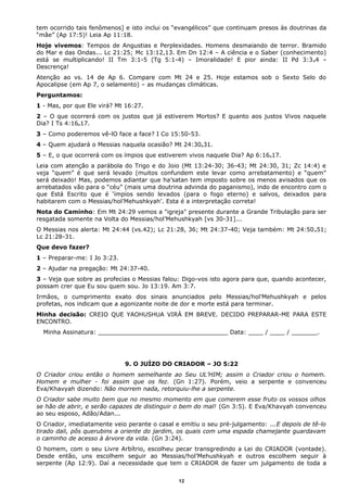 tem ocorrido tais fenômenos] e isto inclui os “evangélicos” que continuam presos às doutrinas da
“mãe” (Ap 17:5)! Leia Ap 11:18.
Hoje vivemos: Tempos de Angustias e Perplexidades. Homens desmaiando de terror. Bramido
do Mar e das Ondas... Lc 21:25; Mc 13:12,13. Em Dn 12:4 – A ciência e o Saber (conhecimento)
está se multiplicando! II Tm 3:1-5 (Tg 5:1-4) – Imoralidade! E pior ainda: II Pd 3:3e4 –
Descrença!
Atenção ao vs. 14 de Ap 6. Compare com Mt 24 e 25. Hoje estamos sob o Sexto Selo do
Apocalipse (em Ap 7, o selamento) – as mudanças climáticas.
Perguntamos:
1 - Mas, por que Ele virá? Mt 16:27.
2 – O que ocorrerá com os justos que já estiverem Mortos? E quanto aos justos Vivos naquele
Dia? I Ts 4:16e17.
3 – Como poderemos vê-lO face a face? I Co 15:50-53.
4 – Quem ajudará o Messias naquela ocasião? Mt 24:30e31.
5 – E, o que ocorrerá com os ímpios que estiverem vivos naquele Dia? Ap 6:16e17.
Leia com atenção a parábola do Trigo e do Joio (Mt 13:24-30; 36-43; Mt 24:30, 31; Zc 14:4) e
veja “quem” é que será levado (muitos confundem este levar como arrebatamento) e “quem”
será deixado! Mas, podemos adiantar que ha’satan tem imposto sobre os menos avisados que os
arrebatados vão para o “céu” (mais uma doutrina advinda do paganismo), indo de encontro com o
que Está Escrito que é ‘ímpios sendo levados (para o fogo eterno) e salvos, deixados para
habitarem com o Messias/hol’Mehushkyah’. Esta é a interpretação correta!
Nota do Caminho: Em Mt 24:29 vemos a "igreja" presente durante a Grande Tribulação para ser
resgatada somente na Volta do Messias/hol’Mehushkyah [vs 30-31]...
O Messias nos alerta: Mt 24:44 (vs.42); Lc 21:28, 36; Mt 24:37-40; Veja também: Mt 24:50e51;
Lc 21:28-31.
Que devo fazer?
1 – Preparar-me: I Jo 3:23.
2 – Ajudar na pregação: Mt 24:37-40.
3 – Veja que sobre as profecias o Messias falou: Digo-vos isto agora para que, quando acontecer,
possam crer que Eu sou quem sou. Jo 13:19. Am 3:7.
Irmãos, o cumprimento exato dos sinais anunciados pelo Messias/hol’Mehushkyah e pelos
profetas, nos indicam que a agonizante noite de dor e morte está para terminar.
Minha decisão: CREIO QUE YAOHUSHUA VIRÁ EM BREVE. DECIDO PREPARAR-ME PARA ESTE
ENCONTRO.
Minha Assinatura: ___________________________________ Data: ____ / ____ / _______.
9. O JUÍZO DO CRIADOR – JO 5:22
O Criador criou então o homem semelhante ao Seu UL’HIM; assim o Criador criou o homem.
Homem e mulher - foi assim que os fez. (Gn 1:27). Porém, veio a serpente e convenceu
Eva/Khavyah dizendo: Não morrem nada, retorquiu-lhe a serpente.
O Criador sabe muito bem que no mesmo momento em que comerem esse fruto os vossos olhos
se hão de abrir, e serão capazes de distinguir o bem do mal! (Gn 3:5). E Eva/Khavyah convenceu
ao seu esposo, Adão/Adan...
O Criador, imediatamente veio perante o casal e emitiu o seu pré-julgamento: ...E depois de tê-lo
tirado dali, pôs querubins a oriente do jardim, os quais com uma espada chamejante guardavam
o caminho de acesso à árvore da vida. (Gn 3:24).
O homem, com o seu Livre Arbítrio, escolheu pecar transgredindo a Lei do CRIADOR (vontade).
Desde então, uns escolhem seguir ao Messias/hol’Mehushkyah e outros escolhem seguir à
serpente (Ap 12:9). Daí a necessidade que tem o CRIADOR de fazer um julgamento de toda a
12
 
