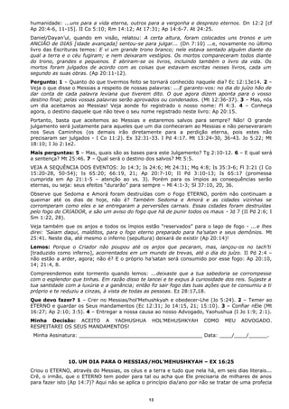 humanidade: ...uns para a vida eterna, outros para a vergonha e desprezo eternos. Dn 12:2 [cf
Ap 20:4-6, 11-15]. II Co 5:10; Rm 14:12; At 17:31; Ap 14:6-7. At 24:25.
Daniel/Dayan’ul, quando em visão, relatou: A certa altura, foram colocados uns tronos e um
ANCIÃO de DIAS [idade avançada] sentou-se para julgar... (Dn 7:10) ...e, novamente no último
livro das Escrituras temos: E vi um grande trono branco; nele estava sentado alguém diante do
qual a terra e o céu fugiram; e nem deixaram vestígios. Os mortos compareceram todos diante
do trono, grandes e pequenos. E abriram-se os livros, incluindo também o livro da vida. Os
mortos foram julgados de acordo com as coisas que estavam escritas nesses livros, cada um
segundo as suas obras. (Ap 20:11-12).
Pergunto: 1 – Quanto do que tivermos feito se tornará conhecido naquele dia? Ec 12:13e14. 2 –
Veja o que disse o Messias a respeito de nossas palavras: ...E garanto-vos: no dia do juízo hão de
dar conta de cada palavra leviana que tiverem dito. O que agora dizem aponta para o vosso
destino final; pelas vossas palavras serão aprovados ou condenados. (Mt 12:36-37). 3 – Mas, nós
um dia aceitamos ao Messias! Veja aonde foi registrado o nosso nome: Fl 4:3. 4 – Conheça
agora, o destino daquele que não teve o seu nome registrado neste livro: Ap 20:15.
Portanto, basta que aceitemos ao Messias e estaremos salvos para sempre? Não! O grande
julgamento será justamente para aqueles que um dia conheceram ao Messias e não perseveraram
nos Seus Caminhos (os demais irão diretamente para a perdição eterna, pois estes não
precisaram ser julgados - I Co 11:2). Ex 32:31-33. I Pd 4:17. Mt 13:24-30, 36-43. Jo 5:22; Mt
18:10; I Jo 2:1e2.
Mais perguntas: 5 – Mas, quais são as bases para este Julgamento? Tg 2:10-12. 6 – E qual será
a sentença? Mt 25:46. 7 – Qual será o destino dos salvos? Mt 5:5.
VEJA A SEQUÊNCIA DOS EVENTOS: Jo 14:3; Is 24:6; Mt 24:31; Mq 4:8; Is 35:3-6; Fl 3:21 (I Co
15:20-28, 50-54); Is 65:20; 66:19, 21; Ap 20:7-10; II Pd 3:10-13; Is 65:17 (promessa
cumprida em Ap 21:1-5 – atenção ao vs. 3). Porém para os ímpios as consequências serão
eternas, ou seja: seus efeitos “durarão” para sempre – Ml 4:1-3; Sl 37:10, 20, 36.
Observe que Sedoma e Amorá foram destruídas com o Fogo ETERNO, porém não continuam a
queimar até os dias de hoje, não é? Também Sedoma e Amorá e as cidades vizinhas se
corromperam como eles e se entregaram a perversões carnais. Essas cidades foram destruídas
pelo fogo do CRIADOR, e são um aviso do fogo que há de punir todos os maus - Jd 7 (II Pd 2:6; I
Sm 1:22, 28).
Veja também que os anjos e todos os ímpios estão “reservados” para o lago de fogo - ...e lhes
direi: 'Saiam daqui, malditos, para o fogo eterno preparado para ha’satan e seus demônios. Mt
25:41. Neste dia, até mesmo o inferno (sepultura) deixará de existir (Ap 20:14)!
Lemos: Porque o Criador não poupou até os anjos que pecaram, mas, lançou-os no tach’ti
[traduzido como inferno], acorrentados em um mundo de trevas, até o dia do juízo. II Pd 2:4 –
não estão a arder, agora; não é? E o próprio ha’satan será consumido por esse fogo: Ap 20:10,
14; 21:4, 8.
Compreendemos este tormento quando lemos: ...deixaste que a tua sabedoria se corrompesse
com o esplendor que tinhas. Em razão disso te lancei e te expus à curiosidade dos reis. Sujaste a
tua santidade com a luxúria e a ganância; então fiz sair fogo das tuas ações que te consumiu a ti
próprio e te reduziu a cinzas, à vista de todas as pessoas. Ez 28:17e18.
Que devo fazer? 1 – Crer no Messias/hol’Mehushkyah e obedecer-Lhe (Jo 5:24). 2 – Temer ao
ETERNO e guardar os Seus mandamentos (Ec 12:31; Jo 14:15, 21; 15:10). 3 – Confiar nEle (Mt
16:27; Ap 2:10; 3:5). 4 – Entregar a nossa causa ao nosso Advogado, Yaohushua (I Jo 1:9; 2:1).
Minha Decisão: ACEITO A YAOHUSHUA HOL’MEHUSHKYAH COMO MEU ADVOGADO.
RESPEITAREI OS SEUS MANDAMENTOS!
Minha Assinatura: ________________________________________ Data: ____/____/______.
10. UM DIA PARA O MESSIAS/HOL’MEHUSHKYAH – EX 16:25
Criou o ETERNO, através do Messias, os céus e a terra e tudo que nela há, em seis dias literais...
Crê, o irmão, que o ETERNO tem poder para tal ou acha que Ele precisaria de milhares de anos
para fazer isto (Ap 14:7)? Aqui não se aplica o princípio dia/ano por não se tratar de uma profecia
13
 