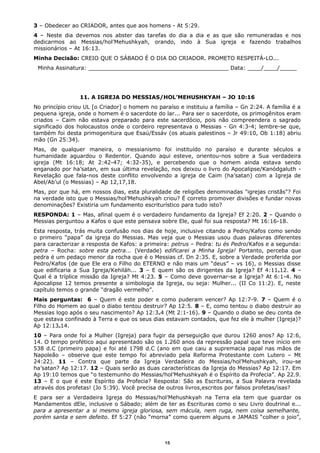 3 – Obedecer ao CRIADOR, antes que aos homens - At 5:29.
4 – Neste dia devemos nos abster das tarefas do dia a dia e as que são remuneradas e nos
dedicarmos ao Messias/hol’Mehushkyah, orando, indo à Sua igreja e fazendo trabalhos
missionários – At 16:13.
Minha Decisão: CREIO QUE O SÁBADO É O DIA DO CRIADOR. PROMETO RESPEITÁ-LO...
Minha Assinatura: _________________________________________ Data: ____/____/_____
11. A IGREJA DO MESSIAS/HOL’MEHUSHKYAH – JO 10:16
No princípio criou UL [o Criador] o homem no paraíso e instituiu a família – Gn 2:24. A família é a
pequena igreja, onde o homem é o sacerdote do lar... Para ser o sacerdote, os primogênitos eram
criados – Caim não estava preparado para este sacerdócio, pois não compreendera o sagrado
significado dos holocaustos onde o cordeiro representava o Messias - Gn 4:3-4; lembre-se que,
também foi desta primogenitura que Esaú/Essáv (os atuais palestinos – Jr 49:10, Ob 1:18) abriu
mão (Gn 25:34).
Mas, de qualquer maneira, o messianismo foi instituído no paraíso e durante séculos a
humanidade aguardou o Redentor. Quando aqui esteve, orientou-nos sobre a Sua verdadeira
igreja (Mt 16:18; At 2:42-47; 4:32-35), e percebendo que o homem ainda estava sendo
enganado por ha’satan, em sua última revelação, nos deixou o livro do Apocalipse/Kanódgaluth -
Revelação que fala-nos deste conflito envolvendo a igreja de Caim (ha’satan) com a Igreja de
Abel/Ab’ul (o Messias) – Ap 12,17,18.
Mas, por que há, em nossos dias, esta pluralidade de religiões denominadas "igrejas cristãs"? Foi
na verdade isto que o Messias/hol’Mehushkyah criou? É correto promover divisões e fundar novas
denominações? Existiria um fundamento escriturístico para tudo isto?
RESPONDA: 1 – Mas, afinal quem é o verdadeiro fundamento da Igreja? Ef 2:20. 2 – Quando o
Messias perguntou a Kafos o que este pensava sobre Ele, qual foi sua resposta? Mt 16:16-18.
Esta resposta, trás muita confusão nos dias de hoje, inclusive citando a Pedro/Kafos como sendo
o primeiro “papa” da igreja do Messias. Mas veja que o Messias usou duas palavras diferentes
para caracterizar a resposta de Kafos: a primeira: petrus – Pedra: tu és Pedro/Kafos e a segunda:
petra – Rocha: sobre esta petra... (Verdade) edificarei a Minha Igreja! Portanto, perceba que
pedra é um pedaço menor da rocha que é o Messias cf. Dn 2:35. E, sobre a Verdade proferida por
Pedro/Kafos (de que Ele era o Filho do ETERNO e não mais um “deus” – vs 16), o Messias disse
que edificaria a Sua Igreja/Kehiláh... 3 – E quem são os dirigentes da Igreja? Ef 4:11e12. 4 –
Qual é a tríplice missão da Igreja? Mt 4:23. 5 – Como deve governar-se a Igreja? At 6:1-4. No
Apocalipse 12 temos presente a simbologia da Igreja, ou seja: Mulher... (II Co 11:2). E, neste
capítulo temos o grande “dragão vermelho”.
Mais perguntas: 6 – Quem é este poder e como puderam vencer? Ap 12:7-9. 7 – Quem é o
Filho do Homem ao qual o diabo tentou destruir? Ap 12:5. 8 – E, como tentou o diabo destruir ao
Messias logo após o seu nascimento? Ap 12:3e4 (Mt 2:1-16). 9 – Quando o diabo se deu conta de
que estava confinado à Terra e que os seus dias estavam contados, que fez ele à mulher (Igreja)?
Ap 12:13e14.
10 – Para onde foi a Mulher (Igreja) para fugir da perseguição que durou 1260 anos? Ap 12:6,
14. O tempo profético aqui apresentado são os 1.260 anos da repressão papal que teve início em
538 d.C (primeiro papa) e foi até 1798 d.C (ano em que caiu a supremacia papal nas mãos de
Napoleão – observe que este tempo foi abreviado pela Reforma Protestante com Lutero – Mt
24:22). 11 – Contra que parte da Igreja Verdadeira do Messias/hol’Mehushkyah, irou-se
ha’satan? Ap 12:17. 12 – Quais serão as duas características da Igreja do Messias? Ap 12:17. Em
Ap 19:10 temos que “o testemunho do Messias/hol’Mehushkyah é o Espírito da Profecia”. Ap 22.9.
13 – E o que é este Espírito da Profecia? Resposta: São as Escrituras, a Sua Palavra revelada
através dos profetas! (Jo 5:39). Você precisa de outros livros,escritos por falsos profetas/isas?
E para ser a Verdadeira Igreja do Messias/hol’Mehushkyah na Terra ela tem que guardar os
Mandamentos dEle, inclusive o Sábado; além de ter as Escrituras como o seu Livro doutrinal e...
para a apresentar a si mesmo igreja gloriosa, sem mácula, nem ruga, nem coisa semelhante,
porém santa e sem defeito. Ef 5:27 (não “morna” como querem alguns e JAMAIS “colher o joio”,
15
 