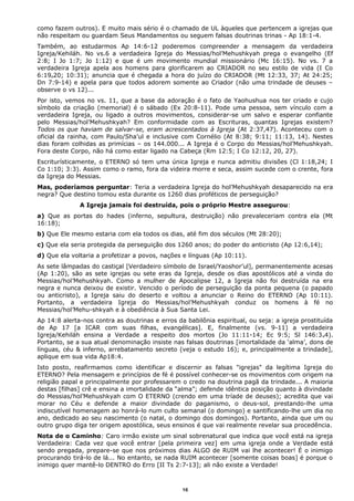 como fazem outros). E muito mais sério é o chamado de UL àqueles que pertencem a igrejas que
não respeitam ou guardam Seus Mandamentos ou seguem falsas doutrinas trinas - Ap 18:1-4.
Também, ao estudarmos Ap 14:6-12 poderemos compreender a mensagem da verdadeira
Igreja/Kehiláh. No vs.6 a verdadeira Igreja do Messias/hol’Mehushkyah prega o evangelho (Ef
2:8; I Jo 1:7; Jo 1:12) e que é um movimento mundial missionário (Mc 16:15). No vs. 7 a
verdadeira Igreja apela aos homens para glorificarem ao CRIADOR no seu estilo de vida (I Co
6:19e20; 10:31); anuncia que é chegada a hora do juízo do CRIADOR (Mt 12:33, 37; At 24:25;
Dn 7:9-14) e apela para que todos adorem somente ao Criador (não uma trindade de deuses –
observe o vs 12)...
Por isto, vemos no vs. 11, que a base da adoração é o fato de Yaohushua nos ter criado e cujo
símbolo da criação (memorial) é o sábado (Ex 20:8-11). Pode uma pessoa, sem vínculo com a
verdadeira Igreja, ou ligado a outros movimentos, considerar-se um salvo e esperar confiante
pelo Messias/hol’Mehushkyah? Em conformidade com as Escrituras, quantas Igrejas existem?
Todos os que haviam de salvar-se, eram acrescentados à Igreja (At 2:37,47). Aconteceu com o
oficial da rainha, com Paulo/Sha’ul e inclusive com Cornélio (At 8:38; 9:11; 11:13, 14). Nestes
dias foram colhidas as primícias – os 144.000... A Igreja é o Corpo do Messias/hol’Mehushkyah.
Fora deste Corpo, não há como estar ligado na Cabeça (Rm 12:5; I Co 12:12, 20, 27).
Escriturísticamente, o ETERNO só tem uma única Igreja e nunca admitiu divisões (Cl 1:18,24; I
Co 1:10; 3:3). Assim como o ramo, fora da videira morre e seca, assim sucede com o crente, fora
da Igreja do Messias.
Mas, poderíamos perguntar: Teria a verdadeira Igreja do hol’Mehushkyah desaparecido na era
negra? Que destino tomou esta durante os 1260 dias proféticos de perseguição?
A Igreja jamais foi destruída, pois o próprio Mestre assegurou:
a) Que as portas do hades (inferno, sepultura, destruição) não prevaleceriam contra ela (Mt
16:18);
b) Que Ele mesmo estaria com ela todos os dias, até fim dos séculos (Mt 28:20);
c) Que ela seria protegida da perseguição dos 1260 anos; do poder do anticristo (Ap 12:6,14);
d) Que ela voltaria a profetizar a povos, nações e línguas (Ap 10:11).
As sete lâmpadas do castiçal [Verdadeiro símbolo de Israel/Yaoshor’ul], permanentemente acesas
(Ap 1:20), são as sete igrejas ou sete eras da Igreja, desde os dias apostólicos até a vinda do
Messias/hol’Mehushkyah. Como a mulher de Apocalipse 12, a Igreja não foi destruída na era
negra e nunca deixou de existir. Vencido o período de perseguição da ponta pequena (o papado
ou anticristo), a Igreja saiu do deserto e voltou a anunciar o Reino do ETERNO (Ap 10:11).
Portanto, a verdadeira Igreja do Messias/hol’Mehushkyah conduz os homens à fé no
Messias/hol’Mehu-shkyah e à obediência à Sua Santa Lei.
Ap 14:8 alerta-nos contra as doutrinas e erros da babilônia espiritual, ou seja: a igreja prostituída
de Ap 17 [a ICAR com suas filhas, evangélicas]. E, finalmente (vs. 9-11) a verdadeira
Igreja/Kehiláh ensina a Verdade a respeito dos mortos (Jo 11:11-14; Ec 9:5; Sl 146:3e4).
Portanto, se a sua atual denominação insiste nas falsas doutrinas [imortalidade da ‘alma’, dons de
línguas, céu & inferno, arrebatamento secreto (veja o estudo 16); e, principalmente a trindade],
aplique em sua vida Ap18:4.
Isto posto, reafirmamos como identificar e discernir as falsas "igrejas" da legítima Igreja do
ETERNO? Pela mensagem e princípios de fé é possível conhecer-se os movimentos com origem na
religião papal e principalmente por professarem o credo na doutrina pagã da trindade... A maioria
destas [filhas] crê e ensina a imortalidade da “alma”; defende idêntica posição quanto à divindade
do Messias/hol’Mehushkyah com O ETERNO (crendo em uma tríade de deuses); acredita que vai
morar no Céu e defende a maior divindade do paganismo, o deus-sol, prestando-lhe uma
indiscutível homenagem ao honrá-lo num culto semanal (o domingo) e santificando-lhe um dia no
ano, dedicado ao seu nascimento (o natal, o domingo dos domingos). Portanto, ainda que um ou
outro grupo diga ter origem apostólica, seus ensinos é que vai realmente revelar sua procedência.
Nota de o Caminho: Caro irmão existe um sinal sobrenatural que indica que você está na igreja
Verdadeira: Cada vez que você entrar [pela primeira vez] em uma igreja onde a Verdade está
sendo pregada, prepare-se que nos próximos dias ALGO de RUIM vai lhe acontecer! É o inimigo
procurando tirá-lo de lá... No entanto, se nada RUIM acontecer [somente coisas boas] é porque o
inimigo quer mantê-lo DENTRO do Erro [II Ts 2:7-13]; ali não existe a Verdade!
16
 