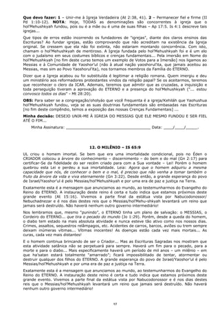 Que devo fazer: 1 – Unir-me à Igreja Verdadeira (At 2:38, 41). 2 – Permanecer fiel e firme (II
Pd 1:10-12). NOTA: Hoje, TODAS as denominações são concorrentes à igreja que o
hol’Mehushkyah fundou, pois ou é a mãe ou é uma de suas filhas – Ap 17:5. Is 4:1 descreve tais
igrejas...
Que tipos de erros estão incorrendo os fundadores de "igrejas", diante dos claros ensinos das
Escrituras? Ao fundar igrejas, estão comprovando que não acreditam na existência da Igreja
original. Se cressem que ela não foi extinta, não estariam montando concorrência. Com isto,
chamam o hol’Mehushkyah de mentiroso. A Igreja fundada pelo hol’Mehushkyah foi e é um elo
com o judaísmo em seus costumes bíblicos e crenças fundamentais... Pela imersão em Nome do
hol’Mehushkyah [no fim deste curso temos um exemplo de Votos para a Imersão] nos ligamos ao
Messias e à Comunidade de Yaoshor’ul (não à atual nação yaoshorul’ita, que jamais aceitou ao
Messias, mas sim ao Povo Yaoshorul’ita), nos tornamos membros da Família do ETERNO.
Dizer que a Igreja acabou ou foi substituída é legitimar a religião romana. Quem imergiu e deu
um ministério aos reformadores protestantes vindos da religião papal? Se os aceitarmos, teremos
que reconhecer o clero da ICAR. Ademais, teremos que admitir que as cruzadas, a inquisição e
toda perseguição tiveram a aprovação do ETERNO e a presença do hol’Mehushkyah ("... estou
convosco todos os dias" - Mt 28:20).
OBS: Para saber se a congregação/oholyáo que você frequenta é a igreja/Kehiláh que Yaohushua
hol’Mehushkyah fundou, veja se as suas doutrinas fundamentais são embasadas nas Escrituras
[no fim deste compêndio, temos a exposição das nossas Crenças Fundamentais] ...
Minha decisão: DESEJO UNIR-ME À IGREJA DO MESSIAS QUE ELE MESMO FUNDOU E SER FIEL
ATÉ O FIM...
Minha Assinatura: ____________________________________ Data: ____/____/_____.
12. O MILÊNIO – IS 65:9
UL criou o homem imortal. Se bem que era uma imortalidade condicional, pois no Éden o
CRIADOR colocou a árvore do conhecimento – discernimento – do bem e do mal (Gn 2:17) para
certificar-Se da fidelidade do ser recém criado para com a Sua vontade – Lei! Porém o homem
quebrou esta Lei e perdeu a sua imortalidade. Leia: Agora que o homem adquiriu a mesma
capacidade que nós, de conhecer o bem e o mal, é preciso que não venha a tomar também o
fruto da árvore da vida e viva eternamente (Gn 3:22). Desde então, a grande esperança do povo
de Israel/Yaoshor’ul é pelo Messias/hol’Mehushkyah e por uma era de paz e justiça na Terra.
Exatamente esta é a mensagem que anunciamos ao mundo, ao testemunharmos do Evangelho do
Reino do ETERNO. A instauração deste reino é certa e tudo indica que estamos próximos deste
grande evento (At 15:16). Vivemos a parte final da estátua vista por Nabucodonossor/
Nebuchadnezar e é nos dias destes reis que o Messias/hol’Mehu-shkyah levantará um reino que
jamais será destruído. Não haverá nenhum outro governo intermediário!
Nos lembramos que, mesmo “punindo”, o ETERNO tinha um plano de salvação: o MESSIAS, o
Cordeiro do ETERNO... que tira o pecado do mundo (Jo 1:29). Porém, desde a queda do homem,
o diabo tem estado na mais absoluta atividade e nunca esteve tão ativo como nos nossos dias.
Crimes, assaltos, sequestros relâmpagos, etc. Acidentes de carros, barcos, aviões ou trem sempre
deixam inúmeras vítimas... Vítimas inocentes! As doenças estão cada vez mais mortais... As
curas, cada vez mais distantes!
E o homem continua brincando de ser o Criador... Mas as Escrituras Sagradas nos mostram que
esta atividade satânica não se perpetuará para sempre. Haverá um fim para o pecado, para a
morte e para o diabo... Mais especificamente haverá um período de mil anos – um milênio – em
que ha’satan estará totalmente “amarrado”; ficará impossibilitado de tentar, atormentar ou
destruir qualquer dos filhos do ETERNO. A grande esperança do povo de Israel/Yaoshor’ul é pelo
Messias/hol’Mehushkyah e por uma era de paz e justiça na Terra.
Exatamente esta é a mensagem que anunciamos ao mundo, ao testemunharmos do Evangelho do
Reino do ETERNO. A instauração deste reino é certa e tudo indica que estamos próximos deste
grande evento. Vivemos a parte final da estátua vista por Nabucodonossor e é nos dias destes
reis que o Messias/hol’Mehushkyah levantará um reino que jamais será destruído. Não haverá
nenhum outro governo intermediário!
17
 