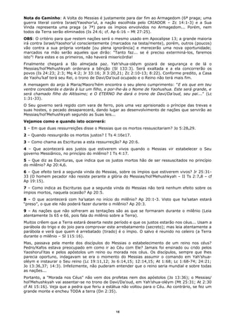 Nota do Caminho: A Volta do Messias é justamente para dar fim ao Armagedom (6ª praga; uma
guerra literal contra Israel/Yaoshor’ul, a nação escolhida pelo CRIADOR – Zc 14:1-3) e a Sua
Vinda representa uma praga (a 7ª) para os ímpios envolvidos no Armagedom... Porém, nem
todos da Terra serão eliminados (Is 24:6; cf. Ap 6:16 – Mt 27:25).
OBS: O critério para que restem nações será o mesmo usado em Apocalipse 13; a grande maioria
irá contra Israel/Yaoshor’ul conscientemente (marcados na testa/mente), porém, outros (poucos)
vão contra a sua própria vontade [ou plena ignorância] e merecerão uma nova oportunidade;
marcados na mão serão aqueles que dirão: “Tanto faz... se é preciso exterminá-los, faremos
isto”! Para estes e os primeiros, não haverá misericórdia!
Finalmente chegará a tão almejada paz. Yah’shua-oléym gozará de segurança e de lá o
Messias/hol’Mehushkyah ordenara a bênção (Sl 133:3). Será exaltada e a ela concorrerão os
povos (Is 24:23; 2:3; Mq 4:2; Jr 33:16; Jl 3:20,21; Zc 2:10-13; 8:22). Conforme predito, a Casa
de Yaohu’kaf terá seu Rei, o trono de Davi/Da’oud ocupado e o Reino não terá mais fim.
A mensagem do anjo à Maria/Maoro’hém encontra o seu pleno cumprimento: "E eis que em teu
ventre conceberás e darás à luz um filho, e por-lhe-ás o Nome de Yaohushua. Este será grande, e
será chamado filho do Altíssimo; e O ETERNO lhe dará o trono de Davi/Da’oud, seu pai..." (Lc
1:31-33).
O Seu governo será regido com vara de ferro, pois uma vez aprisionado o príncipe das trevas e
suas hostes, o pecado desaparecerá, dando lugar ao desenvolvimento de nações que servirão ao
Messias/hol’Mehushkyah segundo as Suas leis...
Vejamos como e quando isto ocorrerá:
1 – Em que duas ressurreições disse o Messias que os mortos ressuscitariam? Jo 5:28e29.
2 – Quando ressurgirão os mortos justos? I Ts 4:16e17.
3 – Como chama as Escrituras a esta ressurreição? Ap 20:6.
4 – Que acontecerá aos justos que estiverem vivos quando o Messias vir estabelecer o Seu
governo Messiânico, no princípio do milênio? I Ts 4:17.
5 – Que diz as Escrituras, que indica que os justos mortos hão de ser ressuscitados no princípio
do milênio? Ap 20:4e6.
6 – Que efeito terá a segunda vinda do Messias, sobre os ímpios que estiverem vivos? Jr 25:31-
33 (O homem pecador não resiste perante a glória do Messias/hol’Mehushkyah – II Ts 2:7e8 – cf
Ap 19:15).
7 – Como indica as Escrituras que a segunda vinda do Messias não terá nenhum efeito sobre os
ímpios mortos, naquela ocasião? Ap 20:5.
8 – O que acontecerá com ha’satan no início do milênio? Ap 20:1-3. Visto que ha’satan estará
“preso”, o que ele não poderá fazer durante o milênio? Ap 20:3.
9 – As nações que não sofreram as tentações são as que se formaram durante o milênio (Leia
atentamente Is 65 e 66, pois fala do milênio sobre a Terra).
Muitos crêem que a Terra estará deserta neste período e que os justos estarão nos céus... Usam a
parábola do trigo e do joio para comprovar este arrebatamento (secreto); mas leia atentamente a
parábola e verá que quem é arrebatado (tirado) é o ímpio. O salvo é reunido no celeiro (a Terra
durante o milênio – Sl 115:16).
Mas, passava pela mente dos discípulos do Messias o estabelecimento de um reino nos céus?
Pedro/Kafos estava preocupado em como ir ao Céu com Ele? Jamais foi ensinado ou crido pelos
Yaoshorul’itas e pelos apóstolos um reino ou morada nos céus. Os discípulos, sempre que lhes
parecia oportuno, indagavam se era o momento do Messias assumir o comando em Yah’shua-
oléym e instaurar o Seu reino (Lc 19:11,12; Jo 6:14,15; 12:14,15; At 1:68; Lc 1:68-74; 24:21;
Jo 13:36,37; 14:3). Infelizmente, não puderam entender que o reino seria mundial e sobre todas
as nações...
Portanto, a "Morada nos Céus" não vem dos profetas nem dos apóstolos (Jo 13:36); o Messias/
hol’Mehushkyah vai assentar-se no trono de Davi/Da’oud, em Yah’shua-oléym (Mt 25:31; At 2:30
cf At 15:16). Veja que a pedra que feriu a estátua não voltou para o Céu. Ao contrário, se fez um
grande monte e encheu TODA a terra (Dn 2:35).
18
 