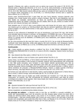 Quando o Messias vier, após o encontro com os salvos nas nuvens [de anjos cf. Mt 24:31], Ele
descerá sobre o Monte das Oliveiras (I Ts 4:17; Zc 14:4). Dará livramento a Yah’shua-oléym;
converterá a Israel/Yaoshor’ul e se assentará no trono de Davi/Da’oud (Zc 12:8-10; 14:9; Mt
25:31; At 2:30). Não haverá retorno dEle ao Céu, para um reinado lá! Sob o governo do Messias,
os inimigos serão subjugados (I Co 15:24-28); e a Yah’shua-oléym terrena será a capital do
Reino Milenar (Is 2:3; Mq 4:2).
Outros usam Jeremias/Yarmi’yah 4 para falar de uma Terra deserta, inclusive fazendo uma
analogia com o bode azazel como sendo o próprio ha’satan. Mas isto é uma blasfêmia, pois os
dois bodes da expiação representam as fases do sacrifício do Messias/hol’Mehushkyah
(julgamento dentro da cidade e execução fora da cidade) além de que, ambos os bodes tinham
que ser sem mácula (ha’satan sem mácula?).
Note também que Jr 4:23-27 não é uma profecia para este tempo de mil anos, pois o contexto
nos mostra que se cumpriu na Yah’shua-oléym dos dias do cativeiro babilônico; além de que o
próprio profeta é um dos sobreviventes e mais alguns sobrevivem (...não a consumirei de todo –
fim do vs 27).
Deserto é uma referencia à desolação em que se encontrava a sua terra! Por isto, não haverá
uma extinção total de homens e animais, no Armagedom! O ETERNO não criou a Terra para que
fosse vazia (Is 45:18), nem para ser lugar de habitação dos ímpios (Mt 13:41; 15:13). Com o
dilúvio e a grande arca de Noé/Nokh, O ETERNO puniu seus habitantes, sem todavia extinguir a
criação (II Pd 2:5).
Ali, fez uma promessa de não mais ferir todo o vivente (Gn 8:21). Se na vinda do Messias/hol’Me-
hushkyah tudo fosse destruído, então esta palavra não seria cumprida, nem tampouco, haveria
homens e animais no Milênio (Is 11:6-9). O ETERNO preservará homens e animais (Sl 36:6)!
Continuando:
10 – Onde estarão os santos durante o milênio? Ap 20:4, 6 (NA TERRA, REINANDO COM O
MESSIAS/HOL’MEHUSHKYAH cf Is 66:19, 21 [Leia Is 65:20 e responda: haverá morte nos Novos
Céus?]).
11 – Que descerá dos Céus após o milênio? Ap 21:2 cf. Zc 14:4e5.
12 – Quando voltarão a viver os ímpios e por quanto tempo? Ap 20:11-15.
Como vimos, no fim do Milênio, a Terra estará novamente povoada. Os restantes das nações (Is
24:6) darão continuidade à vida humana no planeta, todavia, seus descendentes não conhecerão
o mal. Não serão provados, pois ha’satan e suas hastes estarão aprisionados para não os
enganarem. Findo os mil anos, este adversário será solto por um pouco de tempo, e buscará
recrutar discípulos [última tentação] entre as nações que se formaram durante o milênio, para a
última tentativa de aniquilar o Messias/hol’Mehu-shkyah. Sitiará a cidade querida (Yah’shua-
oléym terrena), mas fogo descerá do Céu e os consumirá (Ap 20:1-10; II Pd 3:10).
Os homens que não aderirem à este levante, terão a oportunidade de adentrarem o Reino Eterno,
pois a morte, o último inimigo, será eliminada (Ap 20. 14; 21:24-26; 22:2).
OBS: Muitos dizem que as nações que serão seduzidas por ha’satan (vs 7-10) são os ímpios
ressurretos, no entanto, isto não corresponde ao contexto escriturístico, pois foge da ordem
cronológica do próprio texto sagrado. Esta ressurreição [de ímpios] só acontece quando ha’satan
já tiver sido destruído; vs 11-15!
Veja:
13 – Quando ha’satan for solto que fará ele? Ap 20:7e8.
14 – Qual será o resultado desta tentativa satânica? Ap 20:9; II Pd 3:10.
Vamos recapitular os acontecimentos destes tempos:
No princípio do milênio – o Messias volta (e com Ele, os 144.000 e a grande multidão), os
justos são ressuscitados para irem de encontro com Ele, levados pelas nuvens de anjos até a
cidade de Yah’shua-oléym onde estará o Seu trono! (I Ts 4:16e17); estes justos vivos serão
transformados – veja que transformação não é trocar por outro corpo e sim que toda a marca do
pecado será erradicada, para podermos olhar face a face, ao Messias (I Co 15:51e52); Morte dos
ímpios vivos (II Ts 2:7e8) e ha’satan é “preso” por mil anos (Ap 20:2).
19
 