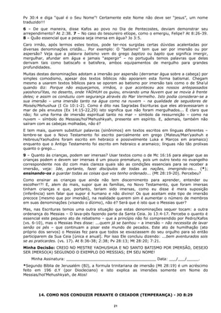 Pv 30:4 e diga “qual é o Seu Nome”! Certamente este Nome não deve ser “jesus”, um nome
traduzido!!!
6 – De que maneira, disse Kafos ao povo no Dia de Pentecostes, deviam demonstrar seu
arrependimento? At 2:38. 7 – No caso do tesoureiro etíope, como o emergiu, Felipe? At 8:26-39.
8 – Quão essencial que a pessoa seja imersa em água? Jo 3:5.
Caro irmão, após lermos estes textos, pode ter-nos surgidas certas dúvidas acalentadas por
diversas denominações cristãs... Por exemplo: O “batismo” tem que ser por imersão ou por
aspersão? Veja que a palavra batismo vem do grego baptizo ou bapto que significa imergir,
mergulhar, afundar em água e jamais “aspergir” – no português temos palavras que delas
derivam tais como batiscafo e batisfera, ambos equipamentos de mergulho para grandes
profundidades.
Muitas destas denominações adotam a imersão por aspersão (derramar água sobre a cabeça) por
simples comodismo, apesar dos textos bíblicos não apoiarem esta forma batismal. Chegam
mesmo a usarem textos bíblicos para se oporem ao batismo por imersão tais como o de Sha’ul
quando diz: Porque não esqueçamos, irmãos, o que aconteceu aos nossos antepassados
yaoshorul’itas, no deserto, onde YAOHUH os guiou, enviando uma Nuvem que se movia à frente
deles; e assim os conduziu com segurança através do Mar Vermelho. Isto podia considerar-se a
sua imersão – uma imersão tanto na água como na nuvem – na qualidade de seguidores de
Moisés/Mehushua (I Co 10:1-2). Como é dito nas Sagradas Escrituras que eles atravessaram o
mar de pés enxutos (Ex 14:15-22,29) isto significa que não foram mergulhados... É claro que
não; foi uma forma de imersão espiritual tanto no mar – símbolo da ressurreição – como na
nuvem – símbolo do Messias/hol’Mehushkyah, presente em espírito. E, ademais, também não
saíram com as cabeças molhadas, não é?
E tem mais, querem substituir palavras (sinônimos) em textos escritos em línguas diferentes –
lembre-se que o Novo Testamento foi escrito parcialmente em grego (Mateus/Man’yaohuh e
Hebreus/Yaohudins foram escrito em hebraico e possivelmente Luka e Marcos em aramaico)
enquanto que o Antigo Testamento foi escrito em hebraico e aramaico; línguas não tão prolixas
quanto o grego...
9 – Quanto às crianças, podem ser imersas? Usar textos como o de Mc 16:16 para alegar que as
crianças podem e devem ser imersas é um pouco prematuro, pois um outro texto no evangelho
correspondente nos diz com mais clareza quais são as condições essenciais para se receber a
imersão, veja: Ide, portanto, fazei discípulos de todas as nações, imergindo-os... (*);
ensinando-os a guardar todas as coisas que vos tenho ordenado... (Mt 28:19-20). Percebeu?
Como ensinar as crianças que ainda não tem discernimento para aprender, entender ou
escolher!?! E, alem do mais, supor que as famílias, no Novo Testamento, que foram imersas
tinham crianças e que, portanto, teriam sido imersas, como eu disse é mera suposição
(inferência) sem falar que supor é humano e não divino! Os que aceitam este tipo de imersão
precoce [mesmo que por imersão], na realidade querem sim é aumentar o número de membros
em suas denominações (visando o dízimo), não é? Será que é isto que o Messias quer?
Mas, nas Escrituras temos uma outra situação que estas denominações sequer tocam: a outra
ordenança do Messias – O lava-pés fazendo parte da Santa Ceia. Jo 13:4-17. Perceba o quanto é
essencial este pequeno ato de rebatismo – que a princípio não foi compreendido por Pedro/Kafos
(vs. 6-10), mas o Messias lhes disse: ...quem já se banhou – a imersão – não necessita de lavar
senão os pés – que continuam a pisar este mundo de pecados. Este ato de humilhação (ato
próprio dos servos) o Messias fez para que todos se esvaziassem do seu orgulho para só então
participarem da Sua Ceia [única e anual]. Por isso Ele concluiu dizendo: ...bem aventurados sois
se as praticardes. (vs. 17). At 8:36-38; 2:38; Pv 28:13; Mt 28:20; 7:21.
Minha Decisão: CREIO NO MESTRE YAOHUSHUA E NO SANTO BATISMO POR IMERSÃO, DESEJO
SER IMERSO(A) SEGUINDO O EXEMPLO DO MESSIAS; EM SEU NOME!
Minha Assinatura: ______________________________________ Data: ___/___/_____.
*Segundo Bíblia de Jerusalém (BJ), a formula trinitariana de imersão (Mt 28:19) é um acréscimo
feito em 196 d.Y (por Diocleciano) e isto explica as imersões somente em Nome do
Messias/hol’Mehushkyah, de Atos!
14. COMO NOS CONDUZIR PERANTE O CRIADOR (TEMPERANÇA) - JO 8:29
21
 