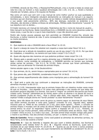 O ETERNO, através de Seu Filho, o Messias/hol’Mehushkyah, criou o mundo e todas as coisas que
nela há e deu ao homem a mais saudável alimentação (Gn 1:29; 2:9, 16...). Porém o homem,
induzido por ha’satan, pecou e foi expulso do Paraíso.
Mas como um carro que vem com o seu manual de como melhor usufruir as suas qualidades e
comodidades, o dono inteligente estudará atentamente as instruções do manual e as seguirá.
Acontece que por diversas vezes uma pessoa vai ao médico e recebe notícias desagradáveis sobre
a sua saúde: está gravemente enferma... 80% das doenças, excluindo os acidentes e as
infecções, são devidos a hábitos errôneos de alimentação. Milhões estão literalmente “cavando” a
sua sepultura com os dentes...
O Criador escreveu um manual de instruções. Poderíamos dar-lhe o nome de manual do usuário...
Este manual é as Escrituras. Neste maravilhoso livro, o CRIADOR nos diz como devemos cuidar do
nosso corpo, o que lhe dar e o que é mais importante: o que não devemos usar!
Porém são muitas poucas pessoas que tem permitido ao CRIADOR mostrar-lhe, através das
Escrituras, a melhor maneira de vida. E como consequência, muitos sofrem dores desnecessárias
ou morte prematura.
RESPONDA:
1 – Que espécie de vida o CRIADOR dará a Seus filhos? Jo 10:10.
2 – Qual é o desejo de nosso Pai celestial com respeito a nosso bem-estar físico? III Jo 2.
3 – Qual deve ser a atitude do messiânico quanto ao uso do seu corpo? I Co 10:31. Por que deve
ser cuidadoso, o messiânico, na maneira em que trata o corpo? I Co 3:16e17.
4 – Quais são algumas das maneiras em que podemos profanar nosso corpo? Dn 1:8.
5 – Mesmo após o pecado qual foi o regime alimentar que o CRIADOR deu ao homem? Gn 3:18.
Após o dilúvio, numa condição de emergência, o CRIADOR permitiu ao homem que comesse
certas carnes de animais... (Gn 9:1-3, At 15:20). Estes animais que foram permitidos, ao
homem, para se alimentar foi chamado de animais limpos.
Vamos estudar agora o cap. 14 de Deuteronômio:
1 – Que animais, diz UL, serem limpos e apropriados para se comer? Dt 14:2-6.
2 – Que peixes são, pelo CRIADOR, considerados limpos? Dt 14:9e10.
3 – Que animais especificamente são citados como impróprios para a alimentação do homem? Dt
14:7e8.
4 – Qual será a sorte dos que continuam a desprezar as instruções do CRIADOR, comendo
alimentos imundos? Is 66:15-17.
LEIA Lv 11:3-20. Interessante notar que os animais limpos têm um intestino muitas vezes maior
do que os imundos... Sua digestão é 10 vezes mais demorada e isto resulta em que estes não
acumulam gordura saturada e ou toxinas. Sua carne é “magra” ao contrário dos porcos que foram
criados como “lixeiros” (alimentam-se da morte) assim como os abutres e os peixes de couro e
demais crustáceos [frutos do mar]... Hoje a ciência sabe disto, mas naqueles dias como lhes
explicar? Então a solução divina era “tornar proibido” ou dizer literalmente “imundo”!
Muitos, para não deixar de comer carne de porco ou mesmo seguir as doutrinas de seus líderes
que dizem animais imundos é coisa para “judaico” [cravado na cruz, segundo eles], apelam
inclusive para vs. FORA do seu contexto (Cl 2:16); para assim agirem... Porém, o conceito de
animais limpos e imundos vem de antes do dilúvio! Releia e Responda: Quantos de cada tipo de
animal entrou na arca? Já respondeu? Agora confira a resposta em Gn 7:1-2... Portanto, ao
contrário do que muitos pensam, estes animais já eram conhecidos antes do dilúvio. Veja: Disse
o Criador: Entra na arca, tu e toda a tua casa... De todo animal limpo levarás contigo sete pares:
o macho e sua fêmea; mas dos animais imundos, um par: o macho e sua fêmea. (Gn 7:1-2).
Nota do Caminho: Pense e responda: Como você poderá se alimentar de alimentos carneos, na
Nova Terra, se lá não existirá a morte?
Responda: 5 – Que diz Salomão a respeito dos que usam a bebida alcoólica, nas Escrituras
caracterizada como bebida forte? Pv 20:1. 6 – Segundo ensina as Escrituras, quais será o
resultado de se usar bebida forte? Pv 23:29-35. 7 – Quanto ao uso do fumo e outros produtos
danosos (café, cha’mate, coca-cola, etc) qual mandamento do CRIADOR os condenam? Ex 20:13.
Leia: I Co 6:19e20; I Jo 3:1-3.
22
 
