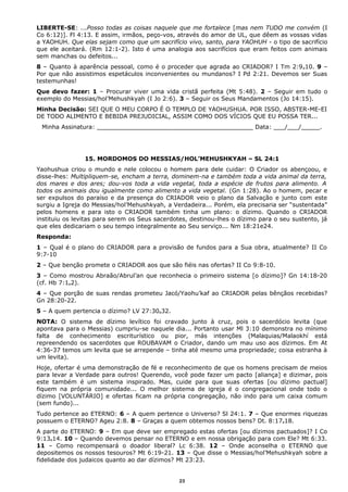 LIBERTE-SE: ...Posso todas as coisas naquele que me fortalece [mas nem TUDO me convém (I
Co 6:12)]. Fl 4:13. E assim, irmãos, peço-vos, através do amor de UL, que dêem as vossas vidas
a YAOHUH. Que elas sejam como que um sacrifício vivo, santo, para YAOHUH - o tipo de sacrifício
que ele aceitará. (Rm 12:1-2). Isto é uma analogia aos sacrifícios que eram feitos com animais
sem manchas ou defeitos...
8 – Quanto à aparência pessoal, como é o proceder que agrada ao CRIADOR? I Tm 2:9e10. 9 –
Por que não assistimos espetáculos inconvenientes ou mundanos? I Pd 2:21. Devemos ser Suas
testemunhas!
Que devo fazer: 1 – Procurar viver uma vida cristã perfeita (Mt 5:48). 2 – Seguir em tudo o
exemplo do Messias/hol’Mehushkyah (I Jo 2:6). 3 – Seguir os Seus Mandamentos (Jo 14:15).
Minha Decisão: SEI QUE O MEU CORPO É O TEMPLO DE YAOHUSHUA. POR ISSO, ABSTER-ME-EI
DE TODO ALIMENTO E BEBIDA PREJUDICIAL, ASSIM COMO DOS VÍCIOS QUE EU POSSA TER...
Minha Assinatura: __________________________________________ Data: ___/___/_____.
15. MORDOMOS DO MESSIAS/HOL’MEHUSHKYAH – SL 24:1
Yaohushua criou o mundo e nele colocou o homem para dele cuidar: O Criador os abençoou, e
disse-lhes: Multipliquem-se, encham a terra, dominem-na e também toda a vida animal da terra,
dos mares e dos ares; dou-vos toda a vida vegetal, toda a espécie de frutos para alimento. A
todos os animais dou igualmente como alimento a vida vegetal. (Gn 1:28). Ao o homem, pecar e
ser expulsos do paraíso e da presença do CRIADOR veio o plano da Salvação e junto com este
surgiu a Igreja do Messias/hol’Mehushkyah, a Verdadeira... Porém, ela precisaria ser “sustentada”
pelos homens e para isto o CRIADOR também tinha um plano: o dízimo. Quando o CRIADOR
instituiu os levitas para serem os Seus sacerdotes, destinou-lhes o dízimo para o seu sustento, já
que eles dedicariam o seu tempo integralmente ao Seu serviço... Nm 18:21e24.
Responda:
1 – Qual é o plano do CRIADOR para a provisão de fundos para a Sua obra, atualmente? II Co
9:7-10
2 – Que benção promete o CRIADOR aos que são fiéis nas ofertas? II Co 9:8-10.
3 – Como mostrou Abraão/Abrul’an que reconhecia o primeiro sistema [o dízimo]? Gn 14:18-20
(cf. Hb 7:1e2).
4 – Que porção de suas rendas prometeu Jacó/Yaohu’kaf ao CRIADOR pelas bênçãos recebidas?
Gn 28:20-22.
5 – A quem pertencia o dízimo? LV 27:30e32.
NOTA: O sistema de dízimo levítico foi cravado junto à cruz, pois o sacerdócio levita (que
apontava para o Messias) cumpriu-se naquele dia... Portanto usar Ml 3:10 demonstra no mínimo
falta de conhecimento escriturístico ou pior, más intenções (Malaquias/Malaokhí está
repreendendo os sacerdotes que ROUBAVAM o Criador, dando um mau uso aos dízimos. Em At
4:36-37 temos um levita que se arrepende – tinha até mesmo uma propriedade; coisa estranha à
um levita).
Hoje, ofertar é uma demonstração de fé e reconhecimento de que os homens precisam de meios
para levar a Verdade para outros! Querendo, você pode fazer um pacto [aliança] e dizimar, pois
este também é um sistema inspirado. Mas, cuide para que suas ofertas [ou dízimo pactual]
fiquem na própria comunidade... O melhor sistema de igreja é o congregacional onde todo o
dízimo [VOLUNTÁRIO] e ofertas ficam na própria congregação, não indo para um caixa comum
(sem fundo)...
Tudo pertence ao ETERNO: 6 – A quem pertence o Universo? Sl 24:1. 7 – Que enormes riquezas
possuem o ETERNO? Ageu 2:8. 8 – Graças a quem obtemos nossos bens? Dt. 8:17e18.
A parte do ETERNO: 9 – Em que deve ser empregado estas ofertas [ou dízimos pactuados]? I Co
9:13e14. 10 – Quando devemos pensar no ETERNO e em nossa obrigação para com Ele? Mt 6:33.
11 – Como recompensará o doador liberal? Lc 6:38. 12 – Onde aconselha o ETERNO que
depositemos os nossos tesouros? Mt 6:19-21. 13 – Que disse o Messias/hol’Mehushkyah sobre a
fidelidade dos judaicos quanto ao dar dízimos? Mt 23:23.
23
 
