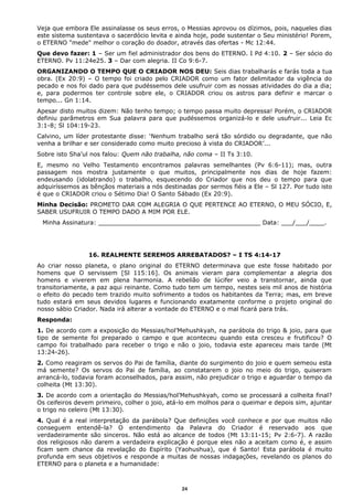 Veja que embora Ele assinalasse os seus erros, o Messias aprovou os dízimos, pois, naqueles dias
este sistema sustentava o sacerdócio levita e ainda hoje, pode sustentar o Seu ministério! Porem,
o ETERNO "mede" melhor o coração do doador, através das ofertas - Mc 12:44.
Que devo fazer: 1 – Ser um fiel administrador dos bens do ETERNO. I Pd 4:10. 2 – Ser sócio do
ETERNO. Pv 11:24e25. 3 – Dar com alegria. II Co 9:6-7.
ORGANIZANDO O TEMPO QUE O CRIADOR NOS DEU: Seis dias trabalharás e farás toda a tua
obra. (Ex 20:9) – O tempo foi criado pelo CRIADOR como um fator delimitador da vigência do
pecado e nos foi dado para que pudéssemos dele usufruir com as nossas atividades do dia a dia;
e, para podermos ter controle sobre ele, o CRIADOR criou os astros para definir e marcar o
tempo... Gn 1:14.
Apesar disto muitos dizem: Não tenho tempo; o tempo passa muito depressa! Porém, o CRIADOR
definiu parâmetros em Sua palavra para que pudéssemos organizá-lo e dele usufruir... Leia Ec
3:1-8; Sl 104:19-23.
Calvino, um líder protestante disse: ‘Nenhum trabalho será tão sórdido ou degradante, que não
venha a brilhar e ser considerado como muito precioso à vista do CRIADOR’...
Sobre isto Sha’ul nos falou: Quem não trabalha, não coma – II Ts 3:10.
E, mesmo no Velho Testamento encontramos palavras semelhantes (Pv 6:6-11); mas, outra
passagem nos mostra justamente o que muitos, principalmente nos dias de hoje fazem:
endeusando (idolatrando) o trabalho, esquecendo do Criador que nos deu o tempo para que
adquiríssemos as bênçãos materiais a nós destinadas por sermos fiéis a Ele – Sl 127. Por tudo isto
é que o CRIADOR criou o Sétimo Dia! O Santo Sábado (Ex 20:9).
Minha Decisão: PROMETO DAR COM ALEGRIA O QUE PERTENCE AO ETERNO, O MEU SÓCIO, E,
SABER USUFRUIR O TEMPO DADO A MIM POR ELE.
Minha Assinatura: ___________________________________________ Data: ___/___/____.
16. REALMENTE SEREMOS ARREBATADOS? – I TS 4:14-17
Ao criar nosso planeta, o plano original do ETERNO determinava que este fosse habitado por
homens que O servissem [Sl 115:16]. Os animais vieram para complementar a alegria dos
homens e viverem em plena harmonia. A rebelião de lúcifer veio a transtornar, ainda que
transitoriamente, a paz aqui reinante. Como tudo tem um tempo, nestes seis mil anos de história
o efeito do pecado tem trazido muito sofrimento a todos os habitantes da Terra; mas, em breve
tudo estará em seus devidos lugares e funcionando exatamente conforme o projeto original do
nosso sábio Criador. Nada irá alterar a vontade do ETERNO e o mal ficará para trás.
Responda:
1. De acordo com a exposição do Messias/hol’Mehushkyah, na parábola do trigo & joio, para que
tipo de semente foi preparado o campo e que aconteceu quando esta cresceu e frutificou? O
campo foi trabalhado para receber o trigo e não o joio, todavia este apareceu mais tarde (Mt
13:24-26).
2. Como reagiram os servos do Pai de família, diante do surgimento do joio e quem semeou esta
má semente? Os servos do Pai de família, ao constatarem o joio no meio do trigo, quiseram
arrancá-lo, todavia foram aconselhados, para assim, não prejudicar o trigo e aguardar o tempo da
colheita (Mt 13:30).
3. De acordo com a orientação do Messias/hol’Mehushkyah, como se processará a colheita final?
Os ceifeiros devem primeiro, colher o joio, atá-lo em molhos para o queimar e depois sim, ajuntar
o trigo no celeiro (Mt 13:30).
4. Qual é a real interpretação da parábola? Que definições você conhece e por que muitos não
conseguem entendê-la? O entendimento da Palavra do Criador é reservado aos que
verdadeiramente são sinceros. Não está ao alcance de todos (Mt 13:11-15; Pv 2:6-7). A razão
dos religiosos não darem a verdadeira explicação é porque eles não a aceitam como é, e assim
ficam sem chance da revelação do Espírito (Yaohushua), que é Santo! Esta parábola é muito
profunda em seus objetivos e responde a muitas de nossas indagações, revelando os planos do
ETERNO para o planeta e a humanidade:
24
 