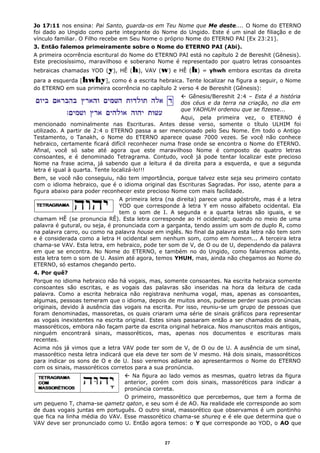 Jo 17:11 nos ensina: Pai Santo, guarda-os em Teu Nome que Me deste.... O Nome do ETERNO
foi dado ao Ungido como parte integrante do Nome do Ungido. Este é um sinal de filiação e de
vínculo familiar. O Filho recebe em Seu Nome o próprio Nome do ETERNO PAI [Ex 23:21].
3. Então falemos primeiramente sobre o Nome do ETERNO PAI (Abi).
A primeira ocorrência escritural do Nome do ETERNO PAI está no capítulo 2 de Bereshit (Gênesis).
Este preciosíssimo, maravilhoso e soberano Nome é representado por quatro letras consoantes
hebraicas chamadas YOD (y), HÊ (h), VAV (w) e HÊ (h) = yhwh embora escritas da direita
para a esquerda [hwhy], como é a escrita hebraica. Tente localizar na figura a seguir, o Nome
do ETERNO em sua primeira ocorrência no capítulo 2 verso 4 de Bereshit (Gênesis):
 Gênesis/Bereshit 2:4 – Esta é a história
dos céus e da terra na criação, no dia em
que YAOHUH ordenou que se fizesse...
Aqui, pela primeira vez, o ETERNO é
mencionado nominalmente nas Escrituras. Antes desse verso, somente o título ULHIM foi
utilizado. A partir de 2:4 o ETERNO passa a ser mencionado pelo Seu Nome. Em todo o Antigo
Testamento, o Tanakh, o Nome do ETERNO aparece quase 7000 vezes. Se você não conhece
hebraico, certamente ficará difícil reconhecer numa frase onde se encontra o Nome do ETERNO.
Afinal, você só sabe até agora que este maravilhoso Nome é composto de quatro letras
consoantes, e é denominado Tetragrama. Contudo, você já pode tentar localizar este precioso
Nome na frase acima, já sabendo que a leitura é da direita para a esquerda, e que a segunda
letra é igual à quarta. Tente localizá-lo!!!
Bem, se você não conseguiu, não tem importância, porque talvez este seja seu primeiro contato
com o idioma hebraico, que é o idioma original das Escrituras Sagradas. Por isso, atente para a
figura abaixo para poder reconhecer este precioso Nome com mais facilidade.
A primeira letra (na direita) parece uma apóstrofe, mas é a letra
YOD que corresponde à letra Y em nosso alfabeto ocidental. Ela
tem o som de I. A segunda e a quarta letras são iguais, e se
chamam HÊ (se pronuncia RÊ). Esta letra corresponde ao H ocidental; quando no meio de uma
palavra é gutural, ou seja, é pronunciada com a garganta, tendo assim um som de duplo R, como
na palavra carro, ou como na palavra house em inglês. No final da palavra esta letra não tem som
e é considerada como a letra H ocidental sem nenhum som, como em homem... A terceira letra
chama-se VAV. Esta letra, em hebraico, pode ter som de V, de O ou de U, dependendo da palavra
em que se encontra. No Nome do ETERNO, e também no do Ungido, como falaremos adiante,
esta letra tem o som de U. Assim até agora, temos YHUH, mas, ainda não chegamos ao Nome do
ETERNO, só estamos chegando perto.
4. Por quê?
Porque no idioma hebraico não há vogais, mas, somente consoantes. Na escrita hebraica somente
consoantes são escritas, e as vogais das palavras são inseridas na hora da leitura de cada
palavra. Como a escrita hebraica não registrava nenhuma vogal, mas, apenas as consoantes,
algumas, pessoas temeram que o idioma, depois de muitos anos, pudesse perder suas pronúncias
originais, devido à ausência das vogais na escrita. Por isso, reuniu-se um grupo de pessoas que
foram denominadas, massoretas, os quais criaram uma série de sinais gráficos para representar
as vogais inexistentes na escrita original. Estes sinais passaram então a ser chamados de sinais,
massoréticos, embora não façam parte da escrita original hebraica. Nos manuscritos mais antigos,
ninguém encontrará sinais, massoréticos, mas, apenas nos documentos e escrituras mais
recentes.
Acima nós já vimos que a letra VAV pode ter som de V, de O ou de U. A ausência de um sinal,
massorético nesta letra indicará que ela deve ter som de V mesmo. Há dois sinais, massoréticos
para indicar os sons de O e de U. Isso veremos adiante ao apresentarmos o Nome do ETERNO
com os sinais, massoréticos corretos para a sua pronúncia.
 Na figura ao lado vemos as mesmas, quatro letras da figura
anterior, porém com dois sinais, massoréticos para indicar a
pronúncia correta.
O primeiro, massorético que percebemos, que tem a forma de
um pequeno T, chama-se qametz qaton, e seu som é de AO. Na realidade ele corresponde ao som
de duas vogais juntas em português. O outro sinal, massorético que observamos é um pontinho
que fica na linha média do VAV. Esse massorético chama-se shureq e é ele que determina que o
VAV deve ser pronunciado como U. Então agora temos: o Y que corresponde ao YOD, o AO que
27
 