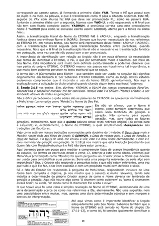 corresponde ao qametz qaton, já formando a primeira sílaba YAO. Temos o HÊ que possui som
de duplo R no meio da palavra, e que é transliterado como H para o alfabeto ocidental. Este HÊ,
seguido do VAV com shureq faz HU que deve ser pronunciado RU, como na palavra RUA.
Juntando a primeira sílaba com a segunda, ficamos com YAOHU, e não esquecendo o H final que
não tem som ficaria completo assim: YAOHUH. A pronúncia correta para este preciosíssimo
Nome é YAOHUH (leia como se estivesse escrito assim: IAORRÚ). Atente para a tônica na sílaba
final...
Assim, a transliteração literal do Nome do ETERNO PAI é YAOHUH, enquanto a transliteração
fonética desse maravilhoso Nome é IAORRÚ. Sempre que houver necessidade de nos referirmos
ao ETERNO PAI em nossos textos, seu Nome será representado desta forma: YAOHUH (IAORRÚ),
com a transliteração literal seguida pela transliteração fonética entre parêntesis, quando
necessário. Note que o H final da transliteração literal não é necessário na transliteração fonética
em português, uma vez que ele não possui som a ser pronunciado.
A importância de identificação com relação ao Ungido não é em nada diferente da necessidade
que temos de identificar o ETERNO, o Pai, o que por semelhante modo o fazemos, por meio do
Seu Nome. Esta importância está muito bem definida escrituralmente e podemos observar que
isso partiu do próprio ETERNO. O ETERNO mesmo nos passou escrituralmente tal importância, e
que muito bem podemos perceber no texto escritural que se segue.
O termo ULHIM (Corrompido para Elohim - que também pode ser usado no singular UL) significa
originalmente em hebraico O Ser Soberano ETERNO CRIADOR. Como ao longo destes estudos
poderemos compreender que é incorreto o uso do termo DEUS, genericamente, fica aqui a
explicação para a utilização do título original quando citando algum texto escritural. Vejamos:
5. Êxodo 3:15 nos ensina: Sim, diz-lhes: YAOHUH, o ULHIM dos nossos antepassados Abrul’an,
Yaohutz’kaq e Yaohu’caf mandou-me ter convosco. Porque este é o Shúam (Nome) Criador, a ser
lembrado através de todas as gerações!
Não é difícil percebermos o quão sérias são as palavras do CRIADOR ao apresentar nominalmente
a Mehu’shua (corrompido como 'Moisés') o Nome do Seu Pai.
Ele não só afirmou que o Nome é
eterno, como também determinou que
assim seria lembrado de geração a
geração. Não somente para aquela
geração, mas, para todas as futuras
gerações, eternamente. Note que a quinta palavra desse texto hebraico original (da direita para
a esquerda) é, explicitamente, o Nome do ETERNO, o qual simplesmente desapareceu nas
traduções das Escrituras.
Veja como está em nossas traduções corrompidas pela doutrina da trindade: E Deus disse mais a
Moisés: Assim dirás aos filhos de Israel: O SENHOR, o Deus de vossos pais, o Deus de Abraão, o
Deus de Isaque, e o Deus de Jacó, me enviou a vós; este é o meu nome eternamente, e este é o
meu memorial de geração em geração. Jo 1:18 já nos mostra que esta tradução [mostrando que
Quem fala com Moisés/Mehushua é o Pai] não deve estar correta...
Aqui devemos parar um pouco para meditar e compreender fatos de grande importância quanto
ao assunto. Se lermos as escrituras desde o verso 13, anterior a este acima citado, veremos que
Mehu’shua (corrompido como 'Moisés') foi quem perguntou ao Criador sobre o Nome que deveria
ser usado para consolidificar suas palavras. Seria esta uma pergunta relevante, ou seria algo sem
importância? Ora, o Criador não responde a perguntas tolas e que não sejam relevantes, uma vez
que tudo o que Ele faz, o faz com exatidão e com um propósito muito bem definido e sábio.
Só o fato do Criador ter respondido à pergunta de Mehu’shua, respondendo inclusive de uma
forma bem completa e objetiva, já nos mostra que o assunto é muito relevante, tendo nele
incluída a determinação do próprio Criador acerca de como o Nome deveria ser lembrado de
geração a geração. Aqui não houve algo como ‘O chamem como quiserem’ ou ‘como O chamarem
estará bom’; ou ainda, ‘do modo como O chamarem Ele aceita e ouve’!
O que houve aqui foi uma clara e simples revelação do Nome do ETERNO, acompanhada de uma
séria determinação acerca de como nos referirmos a Ele, eternamente. Não uma sugestão, nem
uma possibilidade entre muitas, mas, apenas uma clara determinação objetiva e sem margem a
desvios de interpretação.
Até aqui vimos como é importante identificar o Ungido
adequadamente pelo Seu Nome. Sabemos também que o
Nome do ETERNO está contido no Nome do Ungido [Jo
17:11-12], e como tal, foi preciso igualmente identificar o
28
 