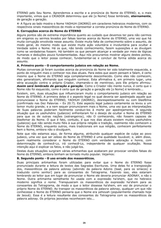 ETERNO pelo Seu Nome. Aprendemos a escrita e a pronúncia do Nome do ETERNO; e, o mais
importante, vimos que o CRIADOR determinou que ele [o Nome] fosse lembrado, eternamente,
de geração a geração.
 A figura ao lado mostra o Nome YAOHUH (IAORRÚ) em caracteres hebraicos modernos, com os
respectivos sinais massoréticos de modo a representar a correta pronúncia do Nome do ETERNO.
6. Corrupções acerca do Nome do ETERNO
Alguns pontos são de extrema importância quanto ao cuidado que devemos ter para não cairmos
em enganos ou sermos levados por falsas teorias acerca do Nome do ETERNO, uma vez que há
muita corrupção envolvida nesse assunto. Existe muita falta de conhecimento sobre o assunto, de
modo geral, do mesmo modo que existe muita ação voluntária e involuntária para ocultar a
Verdade sobre o Nome. Há os que, não tendo conhecimento, fazem suposições e as divulgam
como se verdadeiras fossem. Há também os que pensam alcançar a verdade por meio de lógicas
humanas e deduções pouco fundamentadas. Aqui nós procuramos mostrar alguns destes pontos,
de modo que o leitor possa conhecer, fundamentar-se e concluir de forma sólida acerca do
assunto.
A. Primeiro ponto - O comportamento judaico em relação ao Nome.
Muitas conversas já foram ouvidas acerca da pronúncia do Nome ter sido totalmente esquecida, a
ponto de ninguém mais o conhecer nos dias atuais. Para estes que assim pensam e falam, é certo
mesmo que o Nome do ETERNO seja completamente desconhecido. Como eles não conhecem,
eles generalizam, afirmando que ninguém conhece. Esta afirmativa é, em primeiro lugar, uma
séria acusação contra o próprio Criador, chamando-o de mentiroso, pois Ele próprio afirmou:
Assim será lembrado de geração a geração. Como o Criador não mente nunca, é certo que o
Nome não foi esquecido, como é certo que de geração a geração ele [o Nome] é lembrado...
Existem, sim, duas situações que influenciaram muito o comportamento judaico em relação ao
Nome do ETERNO. A primeira delas é o aspecto legal no qual deveria ser apedrejado aquele que
pronunciasse o Nome do ETERNO, YAOHUH (IAORRÚ), desrespeitosamente ou com blasfêmia
(confirmado nas Dez Palavras – Ex 20:7). Este aspecto legal judaico certamente os levou a um
temor muito grande; e a nem sequer pronunciarem mais o Nome, uma vez que as interpretações
de Suas palavras poderiam facilmente conduzi-los à morte por apedrejamento. A segunda
situação que os yaohuhdins (judaicos) enfrentaram foi o desejo de ocultar o Nome do ETERNO
para que os de outras nações (estrangeiros), não O conhecendo, não fossem capazes de
blasfemar do Nome. O que é fato, contudo, é que nos dias atuais existem muitos yaohuhdins
(judaicos) que não sendo muito fiéis à sua própria religião e tradição, realmente não conhecem o
Nome do ETERNO, enquanto outros, mais tradicionais em sua religião, conhecem perfeitamente
bem o Nome, embora não o divulguem.
Note que não estamos aqui, de forma alguma, atribuindo qualquer espécie de culpa ao povo
judaico, uma vez que ser zeloso do Nome do ETERNO é uma qualidade louvável; e, além disso,
quem realmente considerar o Nome do ETERNO com verdadeira adoração e honra, com
determinação de conhecê-Lo, irá conhecê-Lo, independente de qualquer ocultação. Nossa
intenção aqui é explicar os fatos, e não julgá-los.
Destas duas situações surgiram várias artimanhas que acabaram por provocar versões falsas do
Nome do ETERNO, embora tenham se tornado muito popular. Vejamos:
B. Segundo ponto - O uso errado dos massoréticos.
Duas principais artimanhas foram utilizadas para evitar que o Nome do ETERNO fosse
pronunciado durante a leitura de textos das Sagradas Escrituras. Uma delas foi a transposição
dos, massoréticos da palavra adonay [advindo da palavra Adonis (baal, para os siríacos) e
traduzido como senhor] para as consoantes do Tetragrama. Fazendo isso, eles estariam
lembrando ao leitor que em lugar de pronunciar o Nome ele deveria pronunciar ADONAY, e não o
Nome. Outra artimanha semelhante foi usada com a expressão ha’shem, que no hebraico
moderno significa o nome. Transpuseram os massoréticos da expressão ha'shem para as
consoantes do Tetragrama, de modo a que o leitor dissesse ha'shem, em vez de pronunciar o
próprio Nome do ETERNO. Ao transpor os massoréticos da palavra adonay, qualquer um que não
conhecesse o Nome do ETERNO pensaria que o Nome era yehovah (popularmente chamado hoje
de Jeová). Essa é a leitura resultante das consoantes do Tetragrama com os massoréticos da
palavra adonay. Os próprios jeovistas reconhecem isto...
29
 