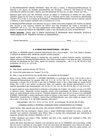 O HOL’MEHUSHKYAH SENDO TENTADO: Após 40 dias e noites, o Messias/hol’Mehushkyah no
deserto e em jejum, foi tentado pessoalmente por ha’satan... Primeiro, ele tentou-O na fome
(transformar pedras em pão); depois, que Ele desistisse de Sua Lei, ou seja: morrer por nós...
Bastava para tanto que Ele rendesse honras ao diabo! E Finalmente O tentou em Seu poder
celestial (jogar-se de cima do templo), ao qual o Messias abrira mão, tornando-se plenamente
homem! (Fl 2:6-8). E, em todas as tentações, o Messias/hol’Mehushkyah vence-o apenas usando
a Palavra, à qual ha’satan também bem a conhece (Lc 4:13).
O Messias/hol’Mehushkyah nos advertiu de que o diabo procuraria enganar até mesmo os eleitos
(Mc 13:22) e nos instruiu, através de Sha’ul que nos revestisse de “toda a armadura do
CRIADOR” (Ef 6:11, 13). Por isso preparamos estas lições para que você, diariamente tenha
prazer no estudo da Palavra do CRIADOR e saiba o que Ele espera de você. Amém/Amnao!
Minha Decisão: CREIO QUE A SANTA ESCRITURA É INSPIRADA PELO CRIADOR. ACEITO-A
COMO REGRA DE FÉ. PROMETO ESTUDÁ-LA DIARIAMENTE...
Minha Assinatura: ____________________________________ Data: ____/____/_____.
2. O DEUS DAS ESCRITURAS! – EX 20:3
No Éden, o CRIADOR estava presente diariamente com a Sua criação... (Gn 3:8). Após o pecado,
o homem se afastou dEle, perdendo aquele contato pessoal.
Desde então o ETERNO passou a revelar-Se, em espírito, a certos homens santos, escolhidos;
depois através do Messias/hol’Mehushkyah, Seu Filho humanizado e nos dias de hoje, novamente
através da plenitude do Seu Filho, agora em espírito, onipresente... Hb 1:1-2; Mt 18:20 cf Sua
promessa: Jo 14:3, 21, 23 e 28.
RESPONDA:
1 - Mas afinal, quantos deuses há? Ef 4:6.
2 - Como ELE pode estar em “todos”? Jo 4:24.
3 - Mas, o que as Escrituras nos revela sobre as pessoas da divindade?
Observe que YHWH (YAOHUH – o ETERNO CRIADOR) é o princípio (Is 44:6; I Tm 6:16) e que o
Messias/hol’Mehushkyah foi gerado dEle (Sl 2:7; At 13:33; Hb 1:5; 5:5) por Ele antes que
houvesse o tempo (Pv 8:22-30) e por isso é ETERNO como o Pai e nEle todas as coisas foram
feitas (Hb 1:10) e por serem co-eternos, Eles, em espírito, são Santos eternamente e é em
espírito que podem ser Onipresentes. (Jo 14:16, 17, 21, 23; 15:16; Gl 4:6; Rm 1:7-10; 8:9-11).
E, agora observe como Paulo/Sha’ul entendia a divindade do Criador: Só existe um que é UL’HIM,
e nenhum outro. 5
Segundo muitas pessoas, existe uma quantidade de ídolos e dominadores,
tanto no shuã-ólmayao como na terra. 6
Contudo sabemos bem que há um só que é um CRIADOR
ETERNO, YAOHU’ABI, a quem pertencem todas as coisas, e para quem vivemos; e também um só
MOLKHI’UL (Grande Rei e Criador), Yaohu’shua hol’Mehushkyah, que criou todas as coisas e nos
dá a vida. I Co 8:4up, 5, 6. Só DUAS pessoas, não três!!!
Veja também: Rm 5:1; 10:9; 15:5-6; 16:27. (A promessa: Mt 18:20 [At 20:28]).
CONHEÇA AGORA A PRIMEIRA CONDIÇÃO PARA CONHECERMOS AO ETERNO:
Assim lemos: Mas, aquele que não ama, não conhece YAOHUH; porque UL’HIM é amor. I Jo 4:8.
E veja como Ele nos considera: Vejam como o nosso YAOHU’ABI celestial nos ama, a ponto de
permitir que sejamos chamados seus filhos! Mas, o mundo não compreende que realmente o
sejamos, porque não conhece YAOHUH. I Jo 3:1.
E Mais: Qualquer que nega o Filho, também não tem o Pai; aquele que confessa o Filho, tem
também o Pai. I Jo 2:23.
Sobre Ele disse Davi/Da’oud: Esperei com paciência que UL [o CRIADOR] me socorresse; então
Ele me ouviu e atendeu ao meu apelo. Tirou-me dum poço de desespero, dum charco de lodo, e
pôs-me os pés sobre uma rocha, fez-me andar num Caminho seguro. Deu-me, para cantar, um
3
 