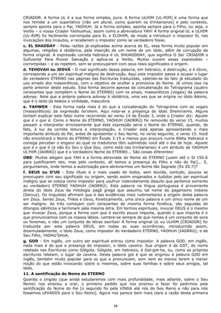 CRIADOR. A forma UL é a sua forma simples, pura. A forma ULHIM (UL-RIM) é uma forma que
nos remete a um superlativo [não um plural, como querem os trinitarianos] e pelo contexto,
sempre aponta para o Pai, YAOHUH. Já a forma simples, aponta sempre para o Filho, ou seja, o
Verbo – o nosso Criador Yaohushua; assim como a abreviatura YAH! A forma original UL e ULHIM
(UL-RIM) foi facilmente corrompida para EL e ELOHIM, de modo a introduzir o impostor EL nas
invocações dos incautos, e receberem o impostor como se verdadeiro fosse.
c. EL SHADDAY - Pelas razões já explicadas acima acerca de EL, essa forma muito popular em
algumas, religiões é idolátrica, pela inserção de um nome de um ídolo, além de corrupção da
forma original. A expressão correta hebraica é UL SHUAODDAY, que significa O Ser CRIADOR e
Suficiente Para Prover Salvação e aplica-se a Verbo. Muitos ouvem essas expressões –
corrompidas – e as repetem, sem se preocuparem com seus reais significados e origem.
d. YEHOVAH ou JEOVÁ - O real significado dessa palavra, em hebraico, é destruição, e é óbvio,
corresponde a um ser espiritual maligno de destruição. Aqui este impostor passa a ocupar o lugar
do verdadeiro ETERNO nas páginas das Escrituras traduzidas, valendo-se do fato já estudado do
uso errado dos massoréticos, com o objetivo de ocultar a pronúncia do Nome. Já vimos isso na
parte anterior deste estudo. Esta forma decorre apenas da concatenação do Tetragrama (quatro
consoantes que compõem o Nome do ETERNO) com os sinais, massoréticos (vogais) da palavra
adonay. Note que a própria palavra adonay é idolátrica, uma vez que se origina no ídolo Adonis,
que é o ídolo da beleza e virilidade, masculina.
e. YAHWEH - Esta forma nada mais é do que a concatenação do Tetragrama com as vogais
(massoréticos) da expressão ha'shem. Aqui nota-se a presença do ídolo Shemiramis. Alguns
tentam explicar este falso nome recorrendo ao verso 14 de Êxodo 3, onde o Criador diz: Aquele
que é o que é. Como o Nome do ETERNO, YAOHUH (IAORRÚ) foi removido do verso 15, muitos
passam a interpretar erroneamente que esta expressão seria o Nome do ETERNO, quando, de
fato, à luz da correta leitura e interpretação, o Criador está apenas apresentando o mais
importante atributo do Pai, antes de apresentar o Seu Nome, no verso seguinte, o verso 15. Você
não encontrará o Nome do ETERNO em Êxodo 3:15 a menos que procure numa Bíblia Hebraica e
consiga perceber o engano ao qual os tradutores têm submetido você até o dia de hoje. Aquele
que é o que é (e não Eu Sou o Que Sou, como está nas trinitarianas) é um atributo de YAOHUH
UL’HIM (IAORRÚ) que é o Verdadeiro Nome do ETERNO... São coisas diferentes!
OBS: Muitos alegam que YAH é a forma abreviada do Nome do ETERNO [usam até o Sl 150:6
para justificarem isto, mas pelo contexto, ali temos a presença do Filho e não do Pai]... E,
perguntamos, onde temos a autorização para abreviarmos um Nome tão Sagrado [Ex 20:7]?
f. DEUS ou D’US - Este título é o mais usado de todos, sem dúvida, contudo, poucos se
preocupam com seu significado ou origem, sendo assim enganados e iludidos pelo ser espiritual
maligno que se coloca como impostor para usufruir indevidamente daquilo que pertence somente
ao verdadeiro ETERNO YAOHUH (IAORRÚ). Esta palavra na língua portuguesa é proveniente
direta do ídolo Zeus da mitologia pagã grega que assumiu tal nome do paganismo indiano
[Deivus]. Os linguístas afirmam que é das evidências mais rudimentares a origem desta palavra
em Zeus. Sendo Zeus, Théos e Deus, foneticamente, uma única palavra e um único nome de um
ser maligno. As três começam com consoantes de mesma forma fonética, são seguidas de
ditongos idênticos e terminam pela mesma letra. Em termos espirituais, invocar DEUS é o mesmo
que invocar Zeus, porque a forma com que é escrito pouco importa, quando o que importa é o
que pronunciamos com os nossos lábios. Lembre-se sempre de que nomes é um conjunto de sons
ou fonemas, e não um conjunto de letras escritas! A forma original UL ou ULHIM [CRIADOR] foi
traduzida por esta palavra DEUS, em todas as suas ocorrências, introduzindo assim,
dissimuladamente, o ídolo Zeus, como impostor do Verdadeiro ETERNO, YAOHUH (IAORRÚ); e de
Seu Filho, YAOHU’SHUA.
g. GOD - Em inglês, um outro ser espiritual entrou como impostor. A palavra GOD, em inglês,
nada mais é do que a presença do impostor, o ídolo caveira. Sua origem é de GOT, do nome
relatado nas Escrituras como Gólgota. Gólgota, em hebraico, é Gol-got-ha, ou, como as próprias
escrituras relatam, o lugar da caveira. Desta palavra got é que se originou a palavra GOD em
inglês, também muito popular para os que a pronunciam, sem nem ao menos terem a menor
noção do que estão invocando sobre si mesmos, sobre suas famílias e sobre seus amigos, tal
ídolo.
11. A santificação do Nome do ETERNO
Quando o Ungido (que ainda estudaremos com mais profundidade, mais adiante, sobre o Seu
Nome) nos ensinou a orar, o primeiro pedido que nos ensinou a fazer foi pedirmos pela
santificação do Nome do Pai [o segundo foi pela VINDA até nós do Seu Reino e não para nós
fossemos LEVADOS para o Seu Reino]. Agora nos parece bem mais clara a razão desta primeira
33
 