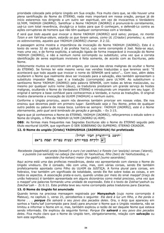 prioridade colocada pelo próprio Ungido em Sua oração. Fica muito claro que, se não houver uma
plena santificação do Nome do ETERNO, nada mais importará em nossa oração, porque já de
início estaremos nos dirigindo a um outro ser espiritual, em vez de invocarmos o Verdadeiro
UL’HIM, YAOHUH (IAORRÚ). Santificar o Nome YAOHUH (IAORRÚ) é pronunciá-lo corretamente,
usá-Lo com total reverência, divulgá-Lo a todos para que O conheçam, e defendê-Lo contra as
ações corruptoras de homens que não têm qualquer compromisso com a Verdade.
E será que todo aquele que invocar o Nome YAOHUH (IAORRÚ) será salvo; porque, no monte
Tzion e em Yah’shua-oléym, estarão os que forem salvos, como UL (Criador) prometeu; e, entre
os sobreviventes, aqueles que YAOHUH (IAORRÚ) chamar. Jl 2:32.
A passagem acima mostra a importância da invocação do Nome YAOHUH (IAORRÚ). Este é o
texto do verso 32 do capítulo 2 do profeta Yao’ul, cujo nome corrompido é Joel. Nota-se aqui,
mais uma vez, e de forma explícita, a salvação ligada de forma inseparável à invocação do Nome
YAOHUH (IAORRÚ), e não a nenhum nome corrompido ou substituto; uma vez que a correta
identificação de seres espirituais invisíveis é feita somente, de acordo com as Escrituras, pelo
Nome.
Infelizmente muitos se encontram em engano, por causa das obras malignas de ocultar o Nome
do ETERNO. Se formos ler este mesmo verso nas versões traduzidas o que leremos será: “E
acontecerá que todo aquele que invocar o nome do SENHOR será salvo”... Com isso, além deles
ocultarem o Nome que realmente deve ser invocado para a salvação, eles também apresentam o
substituto impostor BAAL, que é a tradução (corrompida) para UL’HIM. Ao substituírem o
santíssimo Nome YAOHUH (IAORRÚ) pela palavra SENHOR, com todas as letras maiúsculas, ou
mesmo por qualquer outro nome (deus), os tradutores prestaram um grande serviço às hostes
malignas, ocultando o Nome do Verdadeiro ETERNO e introduzindo um impostor em seu lugar. O
original é sempre a base confiável para conhecermos a Verdade, e nunca as traduções. O original
mostra claramente a invocação de ULHIM (YAOHUH) e nenhum outro.
Conforme o Ungido priorizou, assim nós devemos também priorizar em nossas vidas. Ele nos
ensinou que devemos pedir em primeiro lugar: Santificado seja o Teu Nome, antes de qualquer
outro pedido ou palavra de nossa boca. Lembre-se sempre: YAOHUH (IAORRÚ), este é o Nome
eternamente, pelo qual será lembrado de geração a geração. - Ex 3:15.
Agora que já conhecemos o Nome do ETERNO, YAOHUH (IAORRÚ), reforçaremos o estudo sobre o
Nome do Ungido, o Filho de YAOHUH UL’HIM (IAORRÚ UL-RIM).
OBS: As formas mais frequentes nas Sagradas Escrituras são o Nome do ETERNO seguido pelo
título escritural ULHIM, que significam O SER SOBERANO OU SUPREMO; ETERNO CRIADOR.
12. O Nome do ungido [Cristo] YAOHUSHUA (IAORRUSHUA) foi profetizado
Recebeste (laqakhetá) prata (kessef) e ouro (ve-zaokhav) e fizeste (ve-'assíyta) coroas ('atarot),
e puzeste (ve-sametá) na cabeça (be-rosh) de Yaohushua, filho (ben) de Yaohutzaodoq, o
sacerdote (ha-kohan) maior (ha-gadol) [sumo sacerdote].
Aqui acima está uma das profecias messiânicas, desta vez apresentando com clareza o Nome do
Ungido vindouro. Ele é coroado, não com uma, mas, com várias coroas, sendo Ele também
profeticamente apontado como Filho do ULHIM da JUSTIÇA. A forma plural para coroas, em
hebraico, traz também um significado de totalidade, sendo Ele Rei sobre todas as coisas, e em
todos os aspectos. A associação prata-e-ouro, quando unidas por meio do sinal maqqef (traço de
união hebraico) é também apresentada em alguns dicionários como metal precioso, uma vez que
o maqqef une palavras formando uma unidade de expressão. Este é o texto de Zokhar’yaohuh ou
Zokchar’yah - Zc 6:11. Este profeta teve seu nome corrompido pelos tradutores para Zacarias.
13. O Nome do Ungido foi anunciado
Quando lemos na preciosa mensagem registrada por Manyaohuh (cujo nome corrompido é
Mateus), no capítulo 1, verso 21, percebemos o seguinte: Ela dará à luz um filho, e lhe porás o
Nome . . . porque Ele salvará o seu povo dos pecados deles. Ora, o Anjo que apareceu em
sonhos a Yaohu’saf (corrompido para José) para anunciar o Nome que o Ungido receberia, não se
limitou a informar o Nome em si, mas, também explicou a razão de ser daquele Nome que estava
sendo informado. Ele explicou da seguinte forma: Porque Ele salvará o seu povo dos pecados
deles. Fica muito claro que o Nome do Ungido tem, obrigatoriamente, relação com salvação ou
tem este significado.
34
 