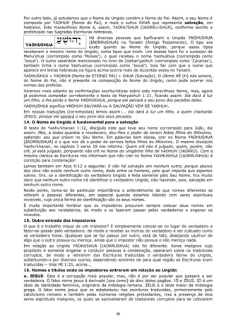 Por outro lado, já estudamos que o Nome do Ungido contém o Nome do Pai. Assim, o seu Nome é
composto por YAOHUH (Nome do Pai), e mais o sufixo SHUA que representa salvação, em
hebraico. Este maravilhoso Nome é, assim, YAOHU’SHUA (IAORRU-SHUA), conforme escrito e
profetizado nas Sagradas Escrituras hebraicas.
Há diversas pessoas que tipificaram o Ungido YAOHUSHUA
(IAORRUSHUA) no Tanakh (Antigo Testamento). O tipo era
exato quanto ao Nome do Ungido, porque esses tipos
receberam o mesmo nome do Ungido, como tipos que eram. Um desses tipos foi o sucessor de
Mehu’shua (corrompido como 'Moisés'), o qual recebeu o nome Yaohushua (corrompido como
'Josué'). O sumo sacerdote mencionado no livro de Zokhar’yaohuh (corrompido como 'Zacarias'),
também tinha o nome Yaohushua (corrompido como 'Josué'). Isso faz com que o nome que
aparece em letras hebraicas na figura acima ocorra mais de duzentas vezes no Tanakh.
YAOHUSHUA = YAOHUH (Nome do ETERNO PAI) + SHUA (Salvação). O último HÊ (H) não sonoro,
do Nome do Pai, não é presente na composição do Nome do Ungido, como pode ocorrer nos
nomes dos profetas.
Veremos mais adiante as confirmações escriturísticas sobre este maravilhoso Nome, mas, agora
já podemos completar corretamente o texto de Manyaohuh 1:21, ficando assim: Ela dará à luz
um filho, e lhe porás o Nome YAOHUSHUA, porque ele salvará o seu povo dos pecados deles.
YAOHUSHUA significa YAOHUH SALVARÁ ou A SALVAÇÃO VEM DE YAOHUH.
Em nossas traduções [corrompidas] lemos assim:... ela dará à luz um filho, a quem chamarás
JESUS; porque ele salvará o seu povo dos seus pecados.
14. O Nome do Ungido é fundamental para a salvação
O texto de Yaohu’khanan 1:12, discípulo este que teve seu nome corrompido para João, diz
assim: Mas, a todos quantos o receberam, deu-lhes o poder de serem feitos filhos do Altíssimo,
sabendo: aos que crêem no Seu Nome. Em palavras bem claras, crer no Nome YAOHUSHUA
(IAORRUSHUA) é o que nos dá o poder de sermos feitos filhos do Altíssimo. O mesmo discípulo
Yaohu’khanan, no capítulo 3 verso 18 nos informa: Quem crê não é julgado; quem, porém, não
crê, já está julgado, porquanto não crê no Nome do Unigênito filho de YAOHUH (IAORRÚ). Com a
mesma clareza as Escrituras nos informam que não crer no Nome YAOHUSHUA (IAORRUSHUA) é
condição para condenação!
Lemos também em Atos 4:12 o seguinte: E não há salvação em nenhum outro; porque abaixo
dos céus não existe nenhum outro nome, dado entre os homens, pelo qual importa que sejamos
salvos. Ora, se a identificação do verdadeiro Ungido é feita somente pelo Seu Nome, fica muito
claro que nenhum outro nome irá identificar o verdadeiro Ungido, não havendo, pois, salvação em
nenhum outro nome.
Neste ponto, torna-se de particular importância o entendimento de que nomes diferentes se
referem a pessoas diferentes, em especial quando estamos lidando com seres espirituais
invisíveis, cuja única forma de identificação são os seus nomes.
É muito importante lembrar que os impostores procuram sempre colocar seus nomes em
substituição aos verdadeiros, de modo a se fazerem passar pelos verdadeiros e enganar os
incautos.
15. Outra entrada dos impostores
O que é o trabalho iníquo de um impostor? É simplesmente colocar-se no lugar do verdadeiro e
fazer-se passar pelo verdadeiro, de modo a receber as honras do verdadeiro e ser cultuado como
se verdadeiro fosse. Qualquer que se faz passar por outro, está de fato, desejando usufruir de
algo que o outro possua ou mereça; ainda que o impostor não possua e não mereça nada.
Em relação ao Ungido YAOHUSHUA (IAORRUSHUA) não foi diferente. Seres malignos cujo
propósito é somente enganar e conduzir pessoas à condenação, operaram sobre os tradutores
corruptos, de modo a retirarem das Escrituras traduzidas o verdadeiro Nome do Ungido,
substituindo-o por diversos outros, dependendo somente de para qual região as Escrituras eram
traduzidas – Vide Mt 1:21, acima...
16. Nomes e títulos onde os impostores entraram em relação ao Ungido
a. JESUS- Esta é a corrupção mais popular, mas, não é por ser popular que passará a ser
verdadeira. O falso nome jesus é derivado [soa como] de dois ídolos pagãos: IO e ZEUS. IO é um
ídolo de identidade feminina, originário da mitologia romana. ZEUS é o ídolo maior da mitologia
grega. O falso nome jesus que se estabeleceu nas escrituras traduzidas, primeiramente pelo
catolicismo romano e também pelas inúmeras religiões protestantes, traz a presença de dois
seres espirituais malignos, os quais se aproveitaram de tradutores corruptos para se colocarem
YAOHUSHUA
35
 