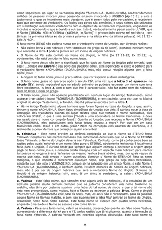 como impostores no lugar do verdadeiro Ungido YAOHUSHUA (IAORRUSHUA). Inadvertidamente
milhões de pessoas invocam jesus pensando estarem invocando o UNGIDO [Ap 13:8], e esta é
justamente o que os impostores mais desejam, que é serem tidos pelo verdadeiro, e receberem
tudo que pertence ao Verdadeiro. Os ídolos dos povos são demônios, e seus nomes são utilizados
em substituição aos Nomes Verdadeiros com o objetivo de se tornarem impostores, enganando os
incautos e recebendo o que é devido a outrem. Isto é, verdadeiramente pecar contra UL’HIM, que
é Santo ['RUKHA HOL-KOD’SHUA (YAOHUH, o Santo)' - pronunciado ru-rra rol rod-shu-a, com
tônicas na primeira sílaba ru da primeira palavra e na silaba shu da última palavra]. Mt 12:32 -
Leia Jo 4:24.
O falso nome JESUS não poderia nunca ser o verdadeiro Nome do Ungido, por diversas razões:
 Não existe letra J em hebraico [nem tampouco no grego ou no latim], portanto nenhum nome
que contenha a letra J poderia jamais ser um nome de origem hebraica.
 O Nome do Pai está contido no Nome do Ungido, o Filho [Jo 12:11-12; Ex 23:21]; e,
obviamente, não está contido no falso nome jesus.
 O falso nome jesus não tem o significado que foi dado ao Nome do Ungido pelo enviado, qual
seja: ...porque ele salvará o seu povo dos pecados deles. Este significado é exato e perfeito para
o verdadeiro Nome YAOHUSHUA (IAORRUSHUA), mas, não possui relação alguma com o falso
nome jesus.
 A origem do falso nome jesus é greco-latina, que corresponde a ídolos mitológicos.
 O falso nome jesus só apareceu após o século XIV, uma vez que a letra J só apareceu no
século XIV, sendo impossível que no século primeiro se pudesse escrever um nome com uma
letra inexistente. A letra J, com o som que lhe é característico, não faz parte nem do hebraico,
nem do latim e nem do grego.
 O falso nome jesus não aparece profetizado em nenhum lugar do Antigo Testamento, como
aparece o verdadeiro Nome YAOHUSHUA (IAORRUSHUA), e nem poderia, uma vez que no idioma
original do Antigo Testamento, a Tanakh, não há palavras escritas com a letra J.
 Há no Antigo Testamento alguns homens que foram figuras ou tipos do Ungido, e que, assim,
tinham o nome YAOHUSHUA. Eram tipos simbólicos do Ungido que viria. É curioso notar a obra de
corrupção dos tradutores quando no lugar destes tipos que tinham o nome Yaohushua, eles
colocaram JOSUÉ, o que é uma sombra [Yaosh é uma abreviatura do Nome Yaohushua, e deve
ser usado para o nome corrompido Josué]. Quanto ao Ungido, que recebeu o Nome YAOHUSHUA
(IAORRUSHUA), eles substituíram pelo falso jesus; mudou a regra? Por que em um caso
traduziram como Josué e em outro, jesus? Nem na corrupção eles usaram de coerência, e é
realmente esperar demais que corruptos sejam coerentes!
b. Yehoshua - Este nome provém da errônea concepção de que o Nome do ETERNO fosse
Yehovah. Conjeturas das mentes humanas mal informadas deduziram que se o Nome do ETERNO
fosse Yehovah, o Nome do Ungido deveria ser Yehoshua. Contudo, como já conhecemos bem as
razões pelas quais Yehovah é um nome falso para o ETERNO, obviamente Yehoshua é igualmente
falso para o Ungido. É curioso notar que sempre que alguém começa a perceber a origem grega
pagã do falso nome jesus, a primeira oferta maligna com um aspecto mais hebraico para manter
tal pessoa no engano é este Yehoshua ou mesmo Yeshua [veja abaixo; mas, por quais regras de
escrita que seja, está errado – quem autorizou abreviar o Nome do ETERNO? Para os seres
malignos, o que importa é oferecerem qualquer nome, seja grego ou seja mais hebraizado,
contanto que não seja o VERDADEIRO, porque só há salvação em um único Nome, e este Nome é
YAOHUSHUA (IAORRUSHUA), e nenhum outro. Existem milhares de nomes de origem hebraica,
mas, não é por ser de origem hebraica que será o verdadeiro Nome do Ungido. O Nome do
Ungido é de origem hebraica, sim, mas, é um único e verdadeiro, a saber: YAOHUSHUA
(IAORRUSHUA).
c. Yashua - Este falso nome, que também traz alguns ares de hebraico, é o resultado de um
costume judaico muito comum. Sempre que os judaicos consideram um nome blasfemo ou
maldito, eles têm por costume suprimir uma letra do tal nome, de modo a que o tal nome não
seja nem pronunciado, como muitos, hoje o fazem ao escrever a palavra D-us. Como o Ungido
YAOHUSHUA (IAORRUSHUA) veio para os seus, mas, os seus não o receberam, para os judaicos
aquele Nome se tornou maldito, e com isso suprimiram a letra VAV central do Nome do Ungido,
resultando neste falso nome Yashua. Este falso nome se escreve com quatro letras hebraicas,
enquanto o verdadeiro Nome se escreve com cinco letras.
d. Yeshua - Para este falso nome, valem as mesmas, observações quanto ao falso nome Yashua,
apresentando a diferença do YA para o YE, pelas razões que já explicamos quanto a formação do
falso nome Yehovah. A palavra Yehovah em hebraico significa destruição. Este falso nome se
36
 