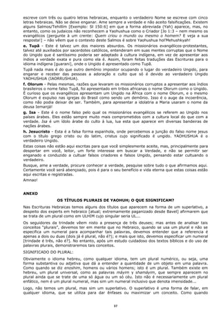 escreve com três ou quatro letras hebraicas, enquanto o verdadeiro Nome se escreve com cinco
letras hebraicas. Não se deixe enganar. Ame sempre a verdade e não aceito falsificações. Existem
alguns Salmos/Tehillím [Exemplo: Sl 150:6] em que a forma abreviada (Yah) aparece, mas, no
entanto, como os judaicos não reconhecem a Yaohushua como o Criador [Jo 1:3 – nem mesmo os
evangélicos (pergunte à um crente: Quem criou o mundo ou mesmo o homem? E veja a sua
resposta!] – não vêem que o contexto deste Salmos é sobre Yaohushua hol’Mehushkyah!
e. Tupã - Este é talvez um dos maiores absurdos. Os missionários evangélicos-protestantes,
talvez até auxiliados por sacerdotes católicos, entenderam em suas mentes corruptas que o Nome
do Ungido que é santíssimo poderia ser adaptado à cultura indígena, em vez de apresentar aos
índios a verdade exata e pura como ela é. Assim, foram feitas traduções das Escrituras para o
idioma indígena [guarani], onde o Ungido é apresentado como Tupã.
Tupã nada mais é do que outro demônio impostor ocupando o lugar do verdadeiro Ungido, para
enganar e receber das pessoas a adoração e culto que só é devido ao verdadeiro Ungido
YAOHUSHUA (IAORRUSHUA).
f. Olorum - Pelas mesmas, razões que levaram os missionários corruptos a apresentar aos índios
brasileiros o nome falso Tupã, foi apresentado em tribos africanas o nome Olorum como o Ungido.
É curioso que os evangélicos apresentam um Ungido na África com o nome Olorum, e o mesmo
Olorum é expulso nas igrejas do Brasil como sendo um demônio. Isso é o auge da incoerência,
como não podia deixar de ser. Também, para apresentar a idolatria a Maria usaram o nome da
deusa Iemanjá!
g. Isa - Este é o nome falso pelo qual os missionários evangélicos se referem ao Ungido nos
países árabes. Eles estão sempre muito mais comprometidos com a cultura local do que com a
verdade. Isa é um ídolo árabe do culto à lua, lua esta que aparece em diversas bandeiras de
nações árabes.
h. Jesucristo - Esta é a falsa forma espanhola, onde percebemos a junção do falso nome jesus
com o título grego cristo ou do latim, cristus cujo significado é ungido. YAOHUSHUA é o
verdadeiro Ungido.
Estas coisas não estão aqui escritas para que você simplesmente aceite, mas, principalmente para
despertar em você, leitor, um forte interesse em buscar a Verdade, e não se permitir ser
enganado e conduzido a cultuar falsos criadores e falsos Ungido, pensando estar cultuando o
verdadeiro.
Busque, ame a verdade, procure conhecer a verdade, pesquise sobre tudo o que afirmamos aqui.
Certamente você será abençoado, pois é para o seu benefício e vida eterna que estas coisas estão
aqui escritas e registradas.
Amnao!
ANEXO
OS TÍTULOS PLURAIS DE YAOHUH; O QUE SIGNIFICAM?
Nas Escrituras Hebraicas temos alguns dos títulos que aparecem na forma de um superlativo, a
despeito dos experts em hebraico [atual; extremamente paganizado desde Bavel] afirmarem que
se trata de um plural como em ULHIM cujo singular seria UL...
Os seguidores da trindade vêem nisto a presença de três deuses; mas antes de analisar tais
conceitos “plurais”, devemos ter em mente que no Hebraico, quando se usa um plural e não se
especifica um numeral para acompanhar tais palavras, devemos entender que a referencia é
apenas a dois ou duas (dois já é plural, não é?); e mais que isto, devemos especificar um numeral
[trindade é três, não é?]. No entanto, após um estudo cuidadoso dos textos bíblicos e do uso de
palavras plurais, demonstraremos tais conceitos.
SIGNIFICADO DO PLURAL:
Obviamente o idioma hebreu, como qualquer idioma, tem um plural numérico, ou seja, uma
forma substantiva ou adjetiva que dá a entender a quantidade de um objeto em uma palavra.
Como quando se diz enoshim, homens ou vários homens; isto é um plural. Também existe em
hebreu, um plural universal, como as palavras máyim y shamáyim, que sempre aparecem no
plural ainda que se trate de uma só água ou um só céu. Isto não é necessariamente um plural
enfático, nem é um plural numeral, mas sim um numeral inclusivo que denota imensidade...
Logo, não temos um plural, mas sim um superlativo. O superlativo é uma forma de falar, em
qualquer idioma, que se utiliza para dar ênfases ou maximizar um conceito. Como quando
37
 