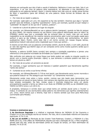 dizemos em português que isto é belo e aquilo é belíssimo. Belíssimo é mais que belo. Isto é um
superlativo, e se usa uma só palavra para expressá-lo, só alterando a sua desinência (no
português ou em palavras latinas). Assim, o idioma hebreu tem não uma só, senão várias formas
de fazer o superlativo (para dar ênfase) de uma palavra. Estas formas de ênfases são as
seguintes:
1 – Por meio de se repetir a palavra.
Por exemplo: ejád ejád (um um). Em espanhol se faz isto também: Dizemos que algo e “grande
grande” para dar ênfases, e significa “grandíssimo”. Como, por exemplo, quando se quer realçar a
“judeidade” de alguém se diz que ela é “judaico, judaico!”.
2 – Usando-se o plural da palavra em lugar do singular.
Por exemplo, em Gênesis/Bereshit se usa a palavra damím (sangues), quando se fala do sangue
de Ab’ul (Abel). Da mesma maneira se usa Elohim (uma palavra desvirtuada para se referir ao
ETERNO), porém aqui tem a conotação não de numeral (dois ou mais), mas sim um plural
majestático ou de excelência! Da mesma maneira encontramos adon (uma corrupção usada para
senhor) e para se dar ênfases, usa-se adonai (seria o mesmo que senhoríssimo, se assim
pudéssemos falar). Porém, como este não é um termo correto em nossas línguas latinas,
poderíamos traduzir este plural como majestade que é mais que senhor...
O mesmo se tem feito com as palavras corrompidas elohím, plural de elóah, e com eláh, plural de
el. Isto não significa que Elohim seja um ser composto (trino como muitos querem) senão que é
“poderosíssimo”.
Portanto, a palavra ULHIM [temo correto] tem sempre a conotação superlativa e jamais uma
referencia à uma possível triunidade da Divindade (ou Cúpula Criadora)!
Não confunda com palavras em nossa língua que tanto podem ser usada no singular quanto no
plural, com a mesma grafia (Exemplo: Lápis); e, que somente o contexto poderá nos dizer se
temos um plural ou não!!!
3 – Por meio de se juntar um pronome ao plural:
Por exemplo, o lugar santíssimo que em hebraico é qedósh qedoshím que literalmente significa
“santo dos santos”.
4 – Juntando-se ao verbo a sua forma infinita:
Por exemplo, em Gênesis/Bereshit 2:7 lê-se mot tamút, que literalmente seria morrer morrerás e
que poderia traduzir-se “lhe asseguro que morrerás!” ou “certamente morrerás”...
Obviamente existe mais sobre o tema, porém, cremos que isto baste para demonstrar que
quando vemos um plural no texto hebreu, nem sempre isto significa que se trate de um plural (na
mais simples concepção). De fato, muitas vezes é incorreto traduzi-los como um plural,
principalmente quando o termo se refere à um título do ETERNO [UL’HIM] ou do CRIADOR [UL].
YAOHU UL’HIM é único e um (Dt 6:4).
A propósito, tampouco é correto dizer que echad tenha um sentido plural como o ‘mundo’ a
traduz. O contexto do uso escriturístico desta palavra nos demonstra que significa (estritamente)
um; único. Assim temos que o Shemá, hoje tem o mesmo sentido que teve para Mehu’shua
(corrompido para Moisés).
Amnao...
CREMOS
Cremos e ensinamos que:
1. As Escrituras Sagradas é a infalível e inspirada Palavra de YAOHUH (O Ser Supremo e
Criador) e é a Sua revelação escrita ao homem. Por isso, ela é a autoridade máxima em assuntos
espirituais. II Tm 3:16.
2. Há um só ULHIM (a Plenitude do Ser Criador Todo-Poderoso; Criador), e YAOHUH é o Seu
NOME (Dt 6:4), e Pai (ABU) de YAOHUSHUA (Aquele que trás a Salvação de Ul), o Filho Unigênito,
gerado pelo Seu Abi, antes da eternidade (antes da criação do tempo, um fator delimitador do
pecado). Pv 8:22-30.
38
 