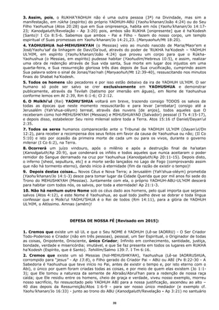 3. Assim, pois, o RUKHA’YAOHUH não é uma outra pessoa (3ª) na Divindade, mas sim a
manifestação, em rúkha (espírito) do próprio YAOHUH-ABU (Yaohu’khanan/João 4:24) ou do Seu
Filho Yaohushua (Atos 20:28) que em Sua onipresença, habita em nós (Yaohu’khanan/Jo 14:17-
23; Kanodgaluth/Revelação - Ap 3:20) pois, ambos são RUKHA [onipresente] que é ha’Kodesh
(Santo)! I Co 8:5-6. Sabemos que ambos - Pai e Filho - fazem do nosso corpo, um templo
espiritual cf Suas promessas em Yaohu’khanan/Jo 14:21,23. (Manyaohuh/Mt 18:20).
4. YAOHUSHUA hol-MEHUSHKYAH (o Messias) veio ao mundo nascido de Maria/Maor'em e
José/Yaohu’saf da linhagem de Davi/Da’oud, através do poder de 'RUKHA ha’Kodesh – YAOHUH
UL’HIM, em espírito (Yaohu’khanan/João 4:24) que proveu um corpo para que o Rúkha-
Yaohushua (o Messias, em espírito) pudesse habitar (Yaohudim/Hebreus 10:5), e assim, realizar
uma obra de redenção através de Sua vida santa, Sua morte em lugar dos injustos em uma
quarta-feira, e Sua ressurreição gloriosa três dias depois de Sua crucificação, cumprindo assim
Sua palavra sobre o sinal de Jonas/Yao’nah (Manyaohuh/Mt 12:39-40), ressuscitando nos minutos
finais do Shabat ha’Kodesh.
5. Todos os homens são pecadores e por isso estão debaixo da ira de YAOHUH UL’HIM. O ser
humano só pode ser salvo se crer exclusivamente em YAOHUSHUA e demonstrar
publicamente, através da Tevilah (batismo por imersão em águas), em Nome de Yaohushua
conforme lemos em At 2:39, Rm 6:1-6; Cl 2:12.
6. O Molkhi’ul (Rei) YAOHU’SHUA voltará em breve, trazendo consigo TODOS os salvos de
todas as épocas que neste momento ressuscitarão e para levar [arrebatar] consigo até a
Jerusalém (Yah’shua-oléym) terreal, através das nuvens [de anjos], todos aqueles que O
receberam como hol-MEHUSHKYAH (Messias) e MIHUSHUAYAO (Salvador) pessoal (I Ts 4:15-17),
e depois disso, estabelecer Seu reino milenial sobre toda a Terra. Atos 15:16 cf Daniel/Dayan'ul
2:35.
7. Todos os seres humanos comparecerão ante o Tribunal de YAOHUH UL’HIM (Dayan’ul/Dn
12:2), para receber a recompensa dos seus feitos em favor da causa de Yaohushua ou não; (II Co
5:10) e isto por ocasião da primeira morte de cada um ou para os vivos, durante o governo
milenar (I Co 6:2), na Terra.
8. Ocorrerá um juízo vindouro, após o milênio e após a destruição final de ha’satan
(Kanodgaluth/Ap 20:9), que condenará os infiéis e todos aqueles que nunca aceitaram o poder
remidor do Sangue derramado na cruz por Yaohushua (Kanodgaluth/Ap 20:11-15). Depois disto,
o inferno [sheol, sepultura, etc] e a morte serão lançados no Lago de Fogo (comprovando assim
que não há tormento eterno), dando início à eternidade (fim da razão de existir o tempo)!
9. Depois destas coisas... Novos Céus e Nova Terra; a Jerusalém (Yah’shua-oléym) prometida
(Yaohu’khanan/Jo 14:1-3) desce para tomar lugar da Cidade Querida que por mil anos foi sede do
Trono do MEHUSHKYAH (Messias). Juntamente com ela, o próprio YAOHUH-ABU-UL’HIM descerá
para habitar com todos nós, os salvos, por toda a eternidade! Ap 21:1-3.
10. Não há nenhum outro Nome sob os céus dado aos homens, pelo qual importa que sejamos
salvos (Atos 4:12), e este Nome é Yaohushua, ao qual todo joelho deve se dobrar e toda língua
confessar que o Molki’ul YAOHU’SHUA é o Rei de todos (Rm 14:11), para a glória de YAOHUH
UL’HIM, o Altíssimo. Amnao (amém)!
DEFESA DE NOSSA FÉ [Revisado em 2015]:
1. Cremos que existe um só UL e que o Seu NOME é YAOHUH (Lê-se IAORRU) - O Ser Criador
Todo-Poderoso e Criador (não em três pessoas), pessoal, um Ser Espiritual, o Originador de todas
as coisas, Onipotente, Onisciente, único Criador; Infinito em conhecimento, santidade, justiça,
bondade, verdade e misericórdia; imutável, e que Se faz presente em todos os lugares em RUKHA
ha’Kodesh (Espírito, que é Santo). Tehillím/Salmo 139:7. I Tm 6:16.
2. Cremos que existe um só Messias (hol-MEHUSHKYAH), Yaohushua (Lê-se IAORRUSHUA,
corrompido para “jesus” - Ap 13:8), o Filho gerado do Criador Pai – ABU ou ABI (Pv 8:22-30 - A
Sabedoria é Yaohushua que teve início no Pai, antes de existir o tempo e, por isto eterno com o
Abi), o único por quem foram criadas todas as coisas, e por meio de quem elas existem (Jo 1:1-
3); que Ele tomou a natureza da semente de Abraão/Abrul’han para a redenção de nossa raça
caída; que Ele residiu entre os homens, cheio de graça e verdade, viveu nosso exemplo, morreu
nosso sacrifício, foi ressuscitado pelo YAOHUH ABI para a nossa justificação, ascendeu ao alto –
40 dias depois da Ressurreição/Atos 1:6-9 - para ser nosso único mediador (e exemplo cf.
Yaohu’khanan/Jo 16:33) - junto ao trono do ABU (Kanodgaluth/Revelação - Ap 3:21) no santuário
39
 