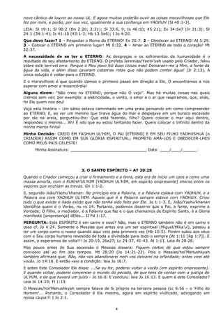 novo cântico de louvor ao nosso UL. E agora muitos poderão ouvir as coisas maravilhosas que Ele
fez por mim, e porão, por sua vez, igualmente a sua confiança em YAOHUH (Sl 40:1-3).
LEIA: Sl 19:1; Sl 90:2 (Dn 2:20; 2:21); Sl 33:6, 9; Is 46:10; 45:21); Ex 34:6e7 (Jr 31:3); Sl
24:1 (34:1-4); Is 41:10 (43:1-3; Hb 13:5e6); I Jo 4:20.
Que devo fazer? 1 – Respeitar o Nome do ETERNO! Ex 20:7. 2 – Obedecer ao ETERNO! At 5:29.
3 – Colocar o ETERNO em primeiro lugar! Mt 6:33. 4 – Amar ao ETERNO de todo o coração! Mt
22:37.
A necessidade de se ter o ETERNO: As desgraças e os sofrimentos da humanidade é o
resultado do seu afastamento do ETERNO. O profeta Jeremias/Yarmi’yah usado pelo Criador, falou
sobre este terrível erro: Porque o Meu povo fez duas coisas más! Deixaram-me a Mim, a fonte da
água da vida, e além disso cavaram cisternas rotas que não podem conter água! (Jr 2:13). A
única solução é voltar para o ETERNO.
E o maravilhoso é que quando damos o primeiro passo em direção a Ele, O encontramos a nos
esperar com amor e misericórdia!
Alguns dizem: “Não creio no ETERNO, porque não O vejo”. Mas há muitas coisas nas quais
cremos sem ver; por exemplo: a eletricidade, o vento, o amor e o ar que respiramos, que, aliás,
foi Ele quem nos deu!
Veja esta história – Um sábio estava caminhado em uma praia pensando em como compreender
ao ETERNO. E, ao ver um menino que tirava água do mar e despejava em um buraco escavado
por ele na areia, perguntou-lhe: Que está fazendo, filho? Quero colocar o mar aqui dentro,
respondeu o menino... Ah! É isto que eu estou tentando fazer. Quero colocar o Infinito dentro da
minha mente finita!
Minha Decisão: CREIO EM YAOHUH UL’HIM, O PAI [ETERNO] E EM SEU FILHO YAOHUSHUA [o
CRIADOR] ASSIM COMO EM SUA GLÓRIA ESPIRITUAL; PROMETO AMÁ-LOS E OBEDECER-LHES
COMO MEUS PAIS CELESTE!
Minha Assinatura: ________________________________ Data: ____/____/______.
3. O SANTO ESPÍRITO – AT 20:28
Quando o Criador começou a criar o firmamento e a terra, esta era de início um caos e como uma
massa amorfa, com o RUKHA’UL’HIM [YAOHUH UL’HIM, em espírito onipresente] imerso entre os
vapores que enchiam as trevas. Gn 1:1-2.
E, segundo João/Yaohu’khanan: No princípio era a Palavra, e a Palavra estava com YAOHUH, e a
Palavra era com YAOHUH UL’HIM. Aquele que é a Palavra sempre esteve com YAOHUH. Criou
tudo o que existe e nada existe que não tenha sido feito por Ele. Jo 1:1-3. E, João/Yaohu’khanan
identifica quem é o Verbo, no vs 14. Portanto, podemos discernir que o Pai, a fonte, exprime a
Vontade; O Filho, o mediador, é a Palavra que faz e o que chamamos de Espírito Santo, é a Gloria
manifesta [onipresença] dEles... II Pd 1:17.
PERGUNTA: Este ESPÍRITO é em carne e osso? Não, mas o ETERNO também não é em carne e
osso cf. Jo 4:24. Somente o Messias que antes era um ser espiritual (Miguel/Mika’ul), passou a
ter um corpo como o nosso quando aqui veio pela primeira vez (Hb 10:5). Porém subiu aos céus
com o Seu corpo humano revestido de toda a divindade para todo o sempre (At 1:11 [Ap 1:7]). E
assim, o esperamos de volta!!! Jo 20:19, 26e27; Lc 24:37, 41-43. At 1:11. Leia At 20:28.
Mas pouco antes de Sua ascensão o Messias dissera: Fiquem certos de que estou sempre
convosco até ao fim dos tempos. Mt 28:20 (Jo 14:21-23). Pois o Messias/hol’Mehushkyah
também afirmara que: Não, não vos abandonarei nem vos deixarei na orfandade; antes virei até
vocês. Jo 14:18. E então veio a condição: leia Jo 16:7.
E sobre Este Consolador Ele disse: ...Se eu for, poderei voltar a vocês (em espírito onipresente).
E quando voltar, poderei convencer o mundo do pecado, de que tens de contar com a justiça de
UL’HIM, e de que haverá um juízo - Jo 16:8. E concluiu: leia Jo 16:13. E quem é este Consolador?
Leia Jo 14:23; Fl 1:19.
O Messias/hol’Mehushkyah sempre falava de Si próprio na terceira pessoa (Lc 9:56 – o ‘Filho do
Homem’... Portanto, o Consolador é Ele mesmo, agora em espírito vivificado, advogando em
nossa causa!!! I Jo 2:1.
4
 