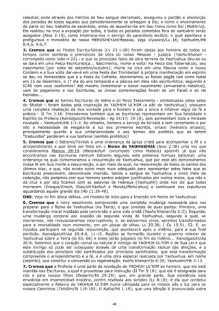 celestial, onde através dos méritos de Seu sangue derramado, assegurou o perdão e absolvição
dos pecados de todos aqueles que persistentemente se achegam à Ele; e como o encerramento
de parte do Seu trabalho de sacerdote, antes de assentar-Se em Seu trono como Rei (Molkhi’ul),
Ele realizou na cruz a expiação por todos, e todos os pecados cometidos fora do santuário serão
apagados (Atos 3:19), como mostrava-nos o serviço do sacerdócio levítico, o qual apontava e
prefigurava o ministério de nosso MEHUSHKYAH/Messias. Veja Viyaokró/Lv 16; Yaohudim/Hb
8:4,5; 9:6,7.
3. Cremos que as Festas Escriturísticas (Lv 23:1-28) foram dadas aos homens de todos os
tempos como sombras e prenúncios da obra do nosso Messias - judaico (Yaohu’khanan -
corrompido como João 4:22) - e que os principais fatos da obra terrena de Yaohushua deu-se ou
se dará em uma Festa Escriturística... Nascimento, morte e volta! Na Festa dos Tabernáculo, seu
nascimento [por volta de setembro/outubro]; morte na cruz em uma Páscoa como o nosso
Cordeiro e a Sua volta dar-se-á em uma Festa das Trombetas! A própria manifestação em espírito
se deu no Pentecostes que é a Festa da Colheita. Abominamos as festas pagãs tais como Natal
em 25 de dezembro, o 1° dia do ano temporal e a páscoa em data não escriturística, seguindo a
ICAR com seus coelhinhos! Até mesmo comemorar o nosso nascimento (aniversário natalício),
vem do paganismo e nas Escrituras, as únicas comemorações foram de um Faraó e do rei
Herodes...
4. Cremos que as Santas Escrituras do Velho e do Novo Testamento - simbolizadas pelas velas
do Shabat - foram dadas pela inspiração de YAOHUH UL’HIM (o ABI de Yaohushua); possuem
uma completa revelação de Sua vontade para o homem e são a única e infalível regra de fé e
prática - II Tm 3:16. Entendemos também que as Escrituras representam em Sua totalidade o
Espírito da Profecia (Kanodgaluth/Revelação - Ap 14:17; 19:10), pois apresentam toda a Verdade
revelada – Yaohudim/Hb 1:1-2. No entanto, homens a serviço de ha'satã a tem corrompido e por
isto a necessidade de resgatá-la à luz dos primeiros escritos, siríaco (hebraico arcaico),
principalmente quanto à sua unitarianicidade e aos Nomes dos profetas que ao serem
"traduzidos" perderam a sua teofania [sentido profético]!
5. Cremos que o Batismo/Tevilah é uma ordenança da igreja cristã para acompanhar a fé e o
arrependimento e que deve ser feita em o Nome de YAOHUSHUA (Atos 2:38) uma vez que
consideramos Mateus 28:19 (Manyaohuh corrompido como Mateus) apócrifo já que não
encontramos nas Escrituras nenhum batismo segundo esta pretensa formula batismal; uma
ordenança na qual comemoramos a ressurreição de Yaohushua, que por este ato demonstramos
nossa fé em Sua morte e ressurreição, e por meio da qual, na ressurreição de todos os santos dos
últimos dias; e que, não existe outro meio mais adequado para representar estes fatos que as
Escrituras prescrevem, denominado imersão. Sendo o sangue de Yaohushua o único meio de
redenção, não podemos crer que homens santos estejam justificados por outros meios, que não o
da cruz e por isto ficamos com as palavras de Hebreus (Yaohudim) onde nos diz que todos
morreram (Enoque/Enoch, Elias/Uli’Yaohuh e Moisés/Mehu’shua) e continuam nas sepulturas
aguardando aquele grande dia (Hb 11:39-40).
OBS: Veja no fim desta defesa, um modelo de Voto para a Imersão em Nome de Yaohushua!
6. Cremos que o novo nascimento compreende uma completa mudança necessária para nos
preparar para o Reino de Yaohushua (na Terra), e que consiste de duas partes: Primeira, uma
transformação moral moldado pela conversão e uma vida cristã (Yaohu’khanan/Jo 5:3); Segunda,
uma mudança corporal por ocasião da segunda vinda de Yaohushua, segundo a qual, se
morrermos, nós ressuscitaremos incorruptíveis; e, se estivermos vivos, seremos transformados
para a imortalidade num momento, em um piscar de olhos. Lc 20:36; I Co 15:51, 52. E, os
injustos participam na segunda ressurreição, que acontecerá após o milênio, para a sua final
perdição. Kanodgaluth/Ap 20:4-6, 11-15. Nações se formarão durante o governo milenar de
Yaohushua sobre a Terra (Is 65; 66) e estes serão julgados no fim do milênio... Kanodgaluth/Ap
20:4. Sabemos que o coração carnal ou natural é inimigo de YAOHUH UL’HIM e de Sua Lei e que
este inimigo só pode ser subjugado através de uma transformação radical das afeições, e a
substituição dos princípios não santificados por princípios santificados; que esta transformação
compreende o arrependimento e a fé, e é uma obra especial realizada por Yaohushua, em rúkha
(espírito), que constitui a conversão ou regeneração. Yaohu’khanan/Jo 6:39; Yaohudim/Hb 2:13.
7. Cremos que a Profecia é uma parte da revelação de YAOHUH UL’HIM ao homem; que ela está
inserida nas Escrituras, a qual é proveitosa para instrução (II Tm 3:16); que ela é designada para
nós e para nossos filhos (Debarim/Dt 29:29); que, em grande parte, Sua existência está
envolvida em impenetrável mistério, porém revelada aos simples (Lc 8:10); é ela que constitui
especialmente a Palavra de YAOHUH UL’HIM numa Lâmpada para os nossos pés e luz para os
nossos Caminhos (Tehillím/Sl 119:105; II Kafos/Pd 1:19); que uma bênção é pronunciada sobre
40
 
