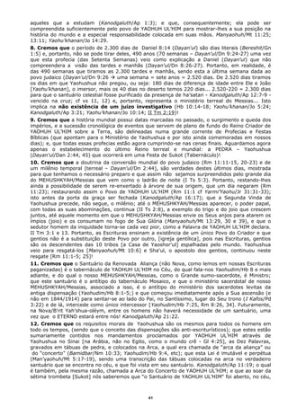 aqueles que a estudam (Kanodgaluth/Ap 1:3); e que, consequentemente; ela pode ser
compreendida suficientemente pelo povo de YAOHUH UL’HIM para mostrar-lhes a sua posição na
história do mundo e a especial responsabilidade colocada em suas mãos. Manyaohuh/Mt 11:25;
13:11; Yaohu’khanan/Jo 14:29.
8. Cremos que o período de 2.300 dias de Daniel 8:14 (Dayan'ul) são dias literais (Bereshit/Gn
1:5) e, portanto, não se pode tirar deles, 490 anos (70 semanas – Dayan'ul/Dn 9:24-27) uma vez
que esta profecia (das Setenta Semanas) veio como explicação a Daniel (Dayan'ul) que não
compreendera a visão das tardes e manhãs (Dayan'ul/Dn 8:26-27). Portanto, em realidade, é
das 490 semanas que tiramos as 2.300 tardes e manhãs, sendo esta a última semana dada ao
povo judaico (Dayan'ul/Dn 9:26  uma semana = sete anos = 2.520 dias. De 2.520 dias tiramos
os dias em que Yaohushua não pregou, ou seja: 180 dias de diferença de idade entre Ele e João
[Yaohu’khanan], o imersor, mais os 40 dias no deserto temos 220 dias... 2.520-220 = 2.300 dias
para que o santuário celestial fosse purificado da presença de ha’satan - Kanodgaluth/Ap 12:7-9 -
vencido na cruz; cf vs 11, 12) e, portanto, representa o ministério terreal do Messias... Isto
implica na não existência de um juízo investigativo (Hb 10:14-18; Yaohu’khanan/Jo 5:24;
Kanodgaluth/Ap 3:21; Yaohu’khanan/Jo 10:14; II Tm 2:19)!
9. Cremos que a história mundial possui datas marcadas no passado, o surgimento e queda dos
impérios, e a sucessão cronológica de eventos que servem de plano de fundo do Reino Criador de
YAOHUH UL’HIM sobre a Terra, são delineadas numa grande corrente de Profecias e Festas
Bíblicas (que apontam para o Ministério de Yaohushua e por isto ainda comemoradas em nossos
dias); e, que todas essas profecias estão agora cumprindo-se nas cenas finais. Aguardamos agora
apenas o estabelecimento do último Reino terreal e mundial: a PEDRA – Yaohushua
(Dayan'ul/Dan 2:44, 45) que ocorrerá em uma Festa de Sukot (Tabernáculo)!
10. Cremos que a doutrina da conversão mundial do povo judaico (Rm 11:11-15, 20-23) e de
um milênio temporal (terreal – Dayan'ul/Dn 2:44), são verdades destes últimos dias, mostrada
para que tenhamos o necessário preparo e que assim não sejamos surpreendidos pelo grande dia
do MEHUSHKYAH/Messias que vem como o ladrão de noite (I Ts 5:3). Portanto, restando-lhes
ainda a possibilidade de serem re-enxertado à árvore de sua origem, que um dia negaram (Rm
11:23); restaurando assim o Povo de YAOHUH UL’HIM (Rm 11:1 cf Yarmi’Yaohu/Jr 31:31-33);
isto antes da porta da graça ser fechada (Kanodgaluth/Ap 16:17); que a Segunda Vinda de
Yaohushua precede, não segue, o milênio; até o MEHUSHKYAH/Messias aparecer, o poder papal,
com todas as suas abominações, continua (II Ts 2:8), a exemplo do trigo e do joio que crescem
juntos, até aquele momento em que o MEHUSHKYAH/Messias envie os Seus anjos para atarem os
ímpios (joio) e os consumam no fogo de Sua Glória (Manyaohuh/Mt 13:29, 30 e 39), e que o
sedutor homem da iniquidade torna-se cada vez pior, como a Palavra de YAOHUH UL’HIM declara.
II Tm 3:1 e 13. Portanto, as Escrituras ensinam a existência de um único Povo do Criador e que
gentios não é a substituição deste Povo por outro, [igreja gentílica], pois nas Escrituras, gentios
são os descendentes das 10 tribos [a Casa de Yaoshor'ul] espalhadas pelo mundo. Yaohushua
veio para resgatá-los [Manyaohuh/Mt 10:6] e Sha'ul, o apostolo dos gentios, continuou neste
resgate [Rm 11:1-5; 25]!
11. Cremos que o Santuário da Renovada Aliança (não Nova, como lemos em nossas Escrituras
paganizadas) é o tabernáculo de YAOHUH UL’HIM no Céu, do qual fala-nos Yaohudim/Hb 8 e mais
adiante, e do qual o nosso MEHUSHKYAH/Messias, como o Grande sumo-sacerdote, é Ministro;
que este santuário é o antítipo do tabernáculo Mosaico, e que o ministério sacerdotal de nosso
MEHUSHKYAH/Messias, associado a isso, é o antítipo do ministério dos sacerdotes levitas da
antiga dispensação (Yaohudim/Hb 8:1-5;) e que começou imediatamente após a Sua ascensão (e
não em 1844/1914) para sentar-se ao lado do Pai, no Santíssimo, lugar do Seu trono (I Kafos/Pd
3:22) e de lá, intercede como único intercessor [Yaohudim/Hb 7:25, Rm 8:26, 34]. Futuramente,
na Nova/B'rit Yah’shua-oléym, entre os homens não haverá necessidade de um santuário, uma
vez que o ETERNO estará entre nós! Kanodgaluth/Ap 21:22.
12. Cremos que os requisitos morais de Yaohushua são os mesmos para todos os homens em
todo os tempos, (sendo que o conceito das dispensações são anti-escriturísticos); que estes estão
sumariamente contidos nos mandamentos proclamados por YAOHUH UL’HIM através de
Yaohushua no Sinai [na Arábia, não no Egito, como o mundo crê - Gl 4:25], as Dez Palavras,
gravados em tábuas de pedra, e colocados na Arca, a qual era chamada de “arca da aliança” ou
do “concerto” (Bamidbar/Nm 10:33; Yaohudim/Hb 9:4, etc); que esta Lei é imutável e perpétua
(Man’yaohuh/Mt 5:17-19), sendo uma transcrição das tábuas colocadas na arca no verdadeiro
santuário que se encontra no céu, e que foi vista em seu santuário. Kanodgaluth/Ap 11:19; o qual
é também, pela mesma razão, chamada a Arca do Concerto de YAOHUH UL’HIM; e que ao soar da
sétima trombeta [Sukot] nós saberemos que “o Santuário de YAOHUH UL’HIM" foi aberto, no céu,
41
 