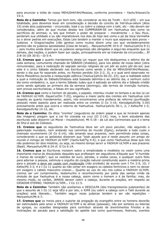 para anunciar a Volta do nosso MEHUSHKYAH/Messias, conforme prometera – Yaohu’khanan/Jo
14:3.
Nota de o Caminho: Temos por bom tom, não considerar as leis da Toráh - 613 LEIS – em sua
totalidade, pois devemos levar em consideração a decisão do concílio de Yah’shua-oléym [Atos
15] onde atos judaizantes - circuncisão, kipá e ou cobrir a cabeça com o talit, etc - não devem ser
considerados; além de que muitas destas leis CUMPRIRAM-SE em Yaohushua tais como os
sacrifícios de animais; e, leis que tinham o poder de preparar – moralmente – o Seu Povo,
perderam sua utilidade e ou são impraticáveis nos dias de hoje tais como o pó da Vaca Vermelha
ou o atirar pedras em execuções. Estas Leis tendem a manter o muro que separava dois povos –
Judaicos e Gregos/nações (não gentios como muitos dizem uma vez que verdadeiramente
gentios são os judaicos apostatados [Casa de Israel]... Manyaohuh/Mt 10:6 cf Yashua’yah/Is 9:1)
– pois muitos ainda dizem que os judaicos sanguíneos são obrigados a segui-las enquanto que os
demais, das nações, o podem fazer por opção, principalmente em se tratando da circuncisão... Ef
2:8-16 (Dt 30:6) - Gl 5:4.
13. Cremos que o quarto mandamento desta Lei requer que nós dediquemos o sétimo dia de
cada semana, comumente chamado de SÁBADO [shabbós], para nos abster de nosso labor (obra
remunerada), para a realização do sagrado serviço religioso de um pôr ao outro pôr-do-sol; que
este é o único Sábado declarado nas Escrituras como sendo o Dia do MEHUSHKYAH/Messias;
sendo o dia que foi separado antes, no Paraíso perdido (Gn 2:2, 3), e o qual será observado no
Reino Messiânico durante a restauração edênica (Yashua’yah/Is 66:22, 23); que a realidade sobre
a qual a instituição do Sábado/Shaboos está baseada delimita-o ao sétimo dia, e nenhum outro
dia como verdadeiro; e, que o termo Sábado Judeu que é aplicado ao sétimo dia e Sábado cristão
como sendo aplicado ao primeiro dia da semana (domingo), são termos de invenção humana,
sem provas escriturísticas, e falsas em seu significado.
14. Cremos que como o homem do pecado, o papado, intentou mudar os tempos e as leis (a Lei
de YAOHUH UL’HIM, Dayan'ul/Dn 7:25), enganou a maior parte dos crentes em Yaohushua com
respeito ao quarto mandamento; assim, nós encontramos uma profecia de reforma (purificação
pessoal) neste aspecto para ser realizada entre os crentes (I Co 3:16; Kanodgaluth/Ap 3:20)
precisamente antes que ocorra o retorno de Yaohushua. Yashua’yah/Is 56:1, 2; I Kafos/Pd 1:5;
Kanodgaluth/Ap 14:12, etc.
Nota de o Caminho: Os ditos "crentes" [seguidores da ordem papal e que se livraram apenas
das imagens] pregam que a Lei foi cravada na cruz [Cl 2:14]; mas, o bom estudante das
escrituras sabe discernir Lei Moral - insubstituível; Mt 5:18 - da Lei dos Cerimoniais que é o tema
de Sha'ul aos de Colossos.
15. Cremos que os seguidores de Yaohushua deve ser um povo peculiar, não seguindo o
palavreado mundano, nem andando nos caminhos do mundo (Egito), evitando a todo custo o
chamado ecumenismo (II Co 6:14); não amando seus prazeres, nem permitindo estas coisas,
considerando o que os apóstolos disseram que “todo aquele que é neste assunto um amigo do
mundo é inimigo de YAOHUH UL’HIM” (Yaohu’kaf/Tg 4:4); e que como Yaohushua disse que nós
não podemos ter dois mestres, ou seja, ao mesmo tempo servir a YAOHUH UL’HIM e aos prazeres
[Baal]. Manyaohuh/Mt 6:24 cf. II Co 6:14.
16. Cremos que as Escrituras insistem sobre a simplicidade e modéstia no vestir como uma
importante marca do discipulado daqueles que professam ser seguidores d’Aquele que “é humilde
e manso de coração”; que os vestidos de ouro, pérolas, e vestes caras, e qualquer outro feito
para adornar a pessoa, estimula o orgulho do coração natural constituindo assim a matéria prima
para o pecado e deve ser usado com moderação (não proibido) de acordo com I Tm 2:9, 10; I
Kafos/Pd 3:3, 4 e I Co 11 quanto ao não cortar em exagero os cabelos femininos e nem no deixar
em exagero o cabelo masculino crescer... Quanto ao uso do véu nos cultos a YAOHUH UL’HIM,
cremos ser um cumprimento, testemunho e reconhecimento por parte das santas irmãs da
oholyáo de que Yaohushua é a nossa cabeça, assim como o homem o é da família; mas, do
mesmo modo, os varões, JAMAIS devem cobrir a cabeça, durante as orações, em respeito ao
CRIADOR ETERNO, YAOHUH UL’HIM... I Co 11:5.
Nota de o Caminho: Também não aceitamos a DESCULPA (dos transgressores judaizantes) de
que o assunto de I Co 11 seja VÉU e por isto, o KIPÁ (ou cobrir a cabeça com o Talit durante as
orações) está liberado... Também seguir rezas judaicas tendem a ser vãs repetições -
Manyaohuh/Mt 6:7.
17. Cremos que os meios para o suporte da pregação do evangelho entre os homens deverão
ser estimulados pelo amor a YAOHUH UL’HIM e às almas (pessoas), não por sorteios ou loterias
de igrejas, ou ocasiões designadas para contribuir através de divertimentos frívolos e às
inclinações do pecado para a satisfação do apetite tais como quermesses, festivais, eventos
42
 