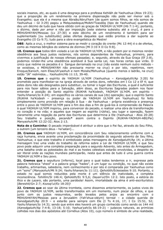 sociais insanos, etc, as quais é uma desgraça para a professa Kehiláh de Yaohushua (Atos 19:23);
que a proporção de um rendimento na primeira dispensação não pode ser menor sob o
Evangelho; que ela é a mesma que Abraão/Abrul’ham (de quem somos filhos, se nós somos de
Yaohushua – Gl 3:29) pagou a Melquisedeque/Molkhi’Tzaodóq (tipo de Yaohushua) quando ele
deu um décimo de tudo que havia obtido com as graças de YAOHUH UL’HIM (Hb 7:1-4); portanto,
o dízimo, dado por amor e não por imposição [este sistema subsistiu até a cruz], é para o
MEHUSHKYAH/Messias (Lv 27:30) e este décimo de um rendimento é também para ser
suplementado [ou substituído] pelas ofertas daqueles que estão prontos a dar suporte ao
Evangelho (II Co 9:7); tudo para a obra evangelística do Mestre!
OBS: Após a cruz, o melhor sistema para se medir o coração do crente (Mc 12:44) é o de ofertas,
como as mesmas bênçãos do sistema de dízimos [Ml 3:10 X II Co 9:8].
18. Cremos que todos têm violado a Lei de YAOHUH UL’HIM, e não podem por si mesmos render
obediência aos Seus justos reclamos, nós somos dependentes de Yaohushua, primeiro, para
vivermos a justificação de nossas ofensas passadas; e, segundo, através da Sua Graça (Ef 2:8),
podemos render-lhe uma obediência aceitável à Sua santa Lei, nas horas certas que virão. O
único que redime os pecados é o Sangue derramado na cruz (não existe nenhum outro método -
se existisse, o MEHUSHKYAH não precisaria morrer na cruz) e por isto, repetimos, nem
Enoque/Kanoch, nem Elias/Uli’yaohuh e nem Moisés/Mehushua [quanto menos o ladrão, na cruz]
estão "JÁ" redimidos... Yaohudim/Hb 11:13, 39-40.
19. Cremos que o espírito de YAOHUH UL’HIM (Yaohushua – Kanodgaluth/Ap 3:20) foi
prometido para manifestar-se na igreja através de certos dons, referidos em I Co 12 e Ef 4; que
estes dons não são designados para substituir, ou tomar o lugar das Escrituras, a qual é suficiente
para nos fazer sábios para a Salvação, além disso, as Escrituras Sagradas podem nos fazer
entender a posição do Santo espírito (RUKHA ha’Kodesh, YAOHUH UL’HIM, em espírito –
Yaohu’khanan/Jo 4:24); em específico os vários canais de sua (its) operação; que o espírito Santo
(RUKHA ha’Kodesh – presença ou poder de YAOHUH UL’HIM em Yaohushua) foi feito
simplesmente como provisão em relação à Sua - de Yaohushua - própria existência e presença
entre o povo de YAOHUH UL’HIM para o fim dos dias a fim de guiá-los à compreensão da Palavra
à qual YAOHUH UL’HIM inspirou, para convencer do pecado, e realizar uma obra de transformação
no coração e na vida; e aqueles que negam ao espírito (rúkha), seu lugar e operação, fazem
claramente uma negação da parte das Escrituras que determina a Ele (Yaohushua - Atos 20:28)
Seu trabalho e posição, pecando* assim contra o Espírito (RUKHA-YAOHUH-ABI/Pai)
Manyaohuh/Mt 12:22-32; Atos 2:13.
Nota de o Caminho: O pecado imperdoável é atribuir a obra que o Pai faz, através do Seu Filho,
a outrem [um terceiro deus - ha’satan]...
20. Cremos que YAOHUH UL’HIM, em concordância com Seu relacionamento uniforme com a
raça humana, envia avante uma proclamação da proximidade do segundo advento de Seu filho,
Yaohushua; e que este trabalho é simbolizado pelas mensagens de Kanodgaluth/Ap 14; a última
mensagem traz uma visão do trabalho de reforma sobre a Lei de YAOHUH UL’HIM, e que Seu
povo pode adquirir uma completa preparação para o segundo Advento, isto antes do Armagedom,
uma batalha onde as potestades do mal e as hostes celestiais estarão envolvidas, a despeito de
ser literal onde as nações mundiais participarão, nesta que antes de tudo é uma guerra contra
YAOHUH UL’HIM e Seu povo.
21. Cremos que a sepultura [inferno], local para o qual todos tendemos a ir, expressa pela
palavra hebraica “sheol” e a palavra grega “hades”, é um lugar ou condição, no qual não existe
trabalho, artimanhas, sabedoria, nem conhecimento e por isto é comparada por Yaohushua como
um “sono” (Manyaohuh/Mt 9:24; Yaohu’khanan/Jo 11:11). Qeholóth/Eclesiastes 9:10. Portanto, o
estado no qual somos reduzidos pela morte é um silêncio de inatividade, e completa
inconsciência. Tehillím/Sl 146:4; Qeholoth/Ec 9:5,6; Dayan'ul/Dn 12:2. Isto posto, a estória do
Rico e de Lazaro, são portanto, uma parábola! Assim, imortalidade da alma é anti-escriturístico
[Bereshit/Gn 2:7; Kozoqi'ul/Ez 18:20]!
22. Cremos que ao soar da última trombeta, como dissemos anteriormente, os justos vivos do
povo de YAOHUH UL’HIM, serão transformados em um momento, num piscar de olhos, e que
junto com os justos ressurretos, serão levados pelos anjos ao encontro com o
MEHUSHKYAH/Messias para a Jerusalém (Yah’shua-oléym) terreal – a cidade querida de
Kanodgaluth/Ap 20:9 – e estarão para sempre com Ele (I Ts 4:16, 17; I Co 15:51, 52;
Yaohu’khanan/Jo 14:3); sendo que entre eles haverá um grupo conhecido como sendo os 144 mil
(Kanodgaluth/Ap 7:4-8; 13-18; 5:10; Yashua’yah/Is 66:19-21 – judaicos naturais, as primícias
colhidas nos dias dos apóstolos até Cornélius (Atos 10), cujo número é símbolo de uma realidade,
43
 