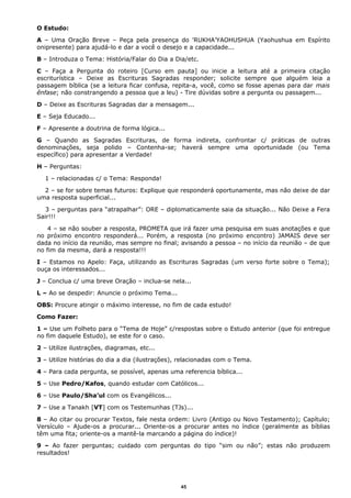 O Estudo:
A – Uma Oração Breve – Peça pela presença do 'RUKHA’YAOHUSHUA (Yaohushua em Espírito
onipresente) para ajudá-lo e dar a você o desejo e a capacidade...
B – Introduza o Tema: História/Falar do Dia a Dia/etc.
C – Faça a Pergunta do roteiro [Curso em pauta] ou inicie a leitura até a primeira citação
escriturística – Deixe as Escrituras Sagradas responder; solicite sempre que alguém leia a
passagem bíblica (se a leitura ficar confusa, repita-a, você, como se fosse apenas para dar mais
ênfase; não constrangendo a pessoa que a leu) - Tire dúvidas sobre a pergunta ou passagem...
D – Deixe as Escrituras Sagradas dar a mensagem...
E – Seja Educado...
F – Apresente a doutrina de forma lógica...
G – Quando as Sagradas Escrituras, de forma indireta, confrontar c/ práticas de outras
denominações, seja polido – Contenha-se; haverá sempre uma oportunidade (ou Tema
específico) para apresentar a Verdade!
H – Perguntas:
1 – relacionadas c/ o Tema: Responda!
2 – se for sobre temas futuros: Explique que responderá oportunamente, mas não deixe de dar
uma resposta superficial...
3 – perguntas para “atrapalhar”: ORE – diplomaticamente saia da situação... Não Deixe a Fera
Sair!!!
4 – se não souber a resposta, PROMETA que irá fazer uma pesquisa em suas anotações e que
no próximo encontro responderá... Porém, a resposta (no próximo encontro) JAMAIS deve ser
dada no início da reunião, mas sempre no final; avisando a pessoa – no início da reunião – de que
no fim da mesma, dará a resposta!!!
I – Estamos no Apelo: Faça, utilizando as Escrituras Sagradas (um verso forte sobre o Tema);
ouça os interessados...
J – Conclua c/ uma breve Oração – inclua-se nela...
L – Ao se despedir: Anuncie o próximo Tema...
OBS: Procure atingir o máximo interesse, no fim de cada estudo!
Como Fazer:
1 – Use um Folheto para o “Tema de Hoje” c/respostas sobre o Estudo anterior (que foi entregue
no fim daquele Estudo), se este for o caso.
2 – Utilize ilustrações, diagramas, etc...
3 – Utilize histórias do dia a dia (ilustrações), relacionadas com o Tema.
4 – Para cada pergunta, se possível, apenas uma referencia bíblica...
5 – Use Pedro/Kafos, quando estudar com Católicos...
6 – Use Paulo/Sha’ul com os Evangélicos...
7 – Use a Tanakh [VT] com os Testemunhas (TJs)...
8 – Ao citar ou procurar Textos, fale nesta ordem: Livro (Antigo ou Novo Testamento); Capítulo;
Versículo – Ajude-os a procurar... Oriente-os a procurar antes no índice (geralmente as bíblias
têm uma fita; oriente-os a mantê-la marcando a página do índice)!
9 – Ao fazer perguntas; cuidado com perguntas do tipo “sim ou não”; estas não produzem
resultados!
45
 