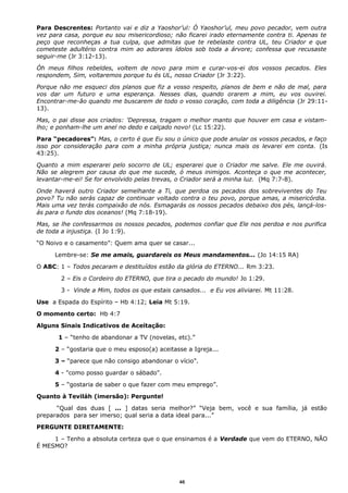 Para Descrentes: Portanto vai e diz a Yaoshor’ul: Ó Yaoshor’ul, meu povo pecador, vem outra
vez para casa, porque eu sou misericordioso; não ficarei irado eternamente contra ti. Apenas te
peço que reconheças a tua culpa, que admitas que te rebelaste contra UL, teu Criador e que
cometeste adultério contra mim ao adorares ídolos sob toda a árvore; confessa que recusaste
seguir-me (Jr 3:12-13).
Óh meus filhos rebeldes, voltem de novo para mim e curar-vos-ei dos vossos pecados. Eles
respondem, Sim, voltaremos porque tu és UL, nosso Criador (Jr 3:22).
Porque não me esqueci dos planos que fiz a vosso respeito, planos de bem e não de mal, para
vos dar um futuro e uma esperança. Nesses dias, quando orarem a mim, eu vos ouvirei.
Encontrar-me-ão quando me buscarem de todo o vosso coração, com toda a diligência (Jr 29:11-
13).
Mas, o pai disse aos criados: 'Depressa, tragam o melhor manto que houver em casa e vistam-
lho; e ponham-lhe um anel no dedo e calçado novo! (Lc 15:22).
Para “pecadores”: Mas, o certo é que Eu sou o único que pode anular os vossos pecados, e faço
isso por consideração para com a minha própria justiça; nunca mais os levarei em conta. (Is
43:25).
Quanto a mim esperarei pelo socorro de UL; esperarei que o Criador me salve. Ele me ouvirá.
Não se alegrem por causa do que me sucede, ó meus inimigos. Aconteça o que me acontecer,
levantar-me-ei! Se for envolvido pelas trevas, o Criador será a minha luz. (Mq 7:7-8).
Onde haverá outro Criador semelhante a Ti, que perdoa os pecados dos sobreviventes do Teu
povo? Tu não serás capaz de continuar voltado contra o teu povo, porque amas, a misericórdia.
Mais uma vez terás compaixão de nós. Esmagarás os nossos pecados debaixo dos pés, lançá-los-
ás para o fundo dos oceanos! (Mq 7:18-19).
Mas, se lhe confessarmos os nossos pecados, podemos confiar que Ele nos perdoa e nos purifica
de toda a injustiça. (I Jo 1:9).
“O Noivo e o casamento”: Quem ama quer se casar...
Lembre-se: Se me amais, guardareis os Meus mandamentos... (Jo 14:15 RA)
O ABC: 1 – Todos pecaram e destituídos estão da glória do ETERNO... Rm 3:23.
2 – Eis o Cordeiro do ETERNO, que tira o pecado do mundo! Jo 1:29.
3 - Vinde a Mim, todos os que estais cansados... e Eu vos aliviarei. Mt 11:28.
Use a Espada do Espírito – Hb 4:12; Leia Mt 5:19.
O momento certo: Hb 4:7
Alguns Sinais Indicativos de Aceitação:
1 – “tenho de abandonar a TV (novelas, etc).”
2 – “gostaria que o meu esposo(a) aceitasse a Igreja...
3 – “parece que não consigo abandonar o vício”.
4 - "como posso guardar o sábado".
5 – “gostaria de saber o que fazer com meu emprego”.
Quanto à Teviláh (imersão): Pergunte!
“Qual das duas [ ... ] datas seria melhor?” “Veja bem, você e sua família, já estão
preparados para ser imerso; qual seria a data ideal para...”
PERGUNTE DIRETAMENTE:
1 – Tenho a absoluta certeza que o que ensinamos é a Verdade que vem do ETERNO, NÃO
É MESMO?
46
 