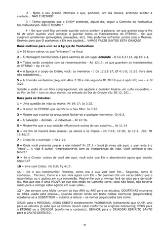 2 – Notei o seu grande interesse e que, portanto, um dia desses, pretende aceitar a
verdade... NÃO É MESMO?
3 – Tenho percebido que o Sr/Srª pretende, algum dia, seguir o Caminho de Yaohushua
hol-Mehushkyah. NÃO É MESMO?
4 – Sei que você fica contente quando outros aceitam a palavra; sei que grande alegria lhe
há de advir quando você começar a guardar todos os Mandamentos do ETERNO... Sei que
surgiram problemas (provações; provações; etc). Mas podemos enfrentar juntos com o Messias.
Oremos para que O aceitemos e Ele nos ajudará... VAMOS FAZER JUNTOS ESTA ORAÇÃO?
Bons motivos para unir-se à Igreja de Yaohushua:
1 – Só foram salvos os que “entraram” na Arca!
2 – A Mensagem Escriturística é para sairmos de um lugar definido - II Co 6:17,18. Ap 18:1-4.
3 – Todos serão contados com os remanescentes - Ap 12:17; os que guardam os mandamentos
do ETERNO – Ap 14:12.
4 – A Igreja é o corpo de Cristo; você: os membros - I Co 12:12-17; Ef 4:1-5; 11:16. Fora dele
não subsistimos...
5 – A Imersão verdadeira (segundo Atos 2:38 e não segundo Mt 28:19 que é apócrifo) use - & Gl
3:27.
Solicite a visita de um líder congregacional; ele ajudará a decisão! Realize um culto vespertino –
ao Por do Sol – com os seus alunos, na entrada do Dia do Criador (Ez 20:12, 20)...
Base para os Estudos:
1 – Uma questão de vida ou morte: Mt 19:17; Jo 3:32.
2 – O amor do ETERNO que sacrificou o Seu filho: Jo 3:16.
3 – Mostre que a porta da graça pode fechar-se a qualquer momento: Gn 6:3.
4 – A Salvação – decisão – é individual... At 22:16.
5 – Mostre-lhe que a sua decisão influenciará outros do seu convívio... At 11:14
6 – No fim só haverá duas classes: os salvos e os ímpios - Mt 7:14; 12:30; Jo 10:2. USE: Mt
19:16e17.
7 – Cristo foi o exemplo: I Pd 2:21.
8 – Onde você pretende passar a eternidade? Pv 27:1 – Você já viveu até aqui, o que resta é o
“resto”... A vida é curta! –Impressione-os com as inseguranças da vida. Você conhece o seu
futuro?
9 – Se o Criador cuidou de você até aqui, você acha que Ele o abandonará agora que decidiu
seguí-Lo?
10 – Viva com Cristo: Hb 5:9; Tg 4:17.
11 – De o seu testemunho! Primeiro, como era a sua vida sem Ele... Segundo, como O
conheceu... Terceiro, Como é a sua vida agora com Ele – Se possível cite um verso bíblico que o
reconfortou ou o ajudou em sua conversão. Mostre-lhe que o inimigo fará de tudo para derrubá-
los. Mas que isto é uma PROVA de que eles estão no Caminho certo; caso não fosse, não haveria
razão para o inimigo estar agindo em suas vidas...
12 – Use sempre uma bíblia comum do tipo ARA ou ARC para os estudos; DOUTRINAS ensina-se
na bíblia usada pela pessoa... Quando estiver lendo um texto nestas escrituras (paganizadas)
acostume-se a SUBSTITUIR – durante a leitura – os nomes paganizados tais como:
JESUS para o MESSIAS; JESUS CRISTO simplesmente YAOHUSHUA (certamente que QUEM veio
para os estudos já sabe que os Nomes devem estar conforme os originais hebraicos); DEUS para
o ETERNO ou o CRIADOR (conforme o contexto); SENHOR para o CRIADOR! ESPÍRITO SANTO
para o SANTO ESPÍRITO.
47
 