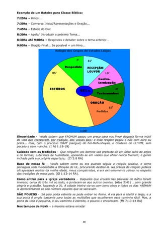 Exemplo de um Roteiro para Classe Bíblica:
7:25hs – Hinos...
7:30hs – Conversa Inicial/Apresentações e Oração...
7:45hs – Estudo do Dia:
8:30hs – Apelo/ Introduzir o próximo Tema...
8:30hs até 9:00hs – Respostas e debater sobre o tema anterior...
9:05hs – Oração Final... Se possível + um Hino...
Sinceridade - Vocês sabem que YAOHUH pagou um preço para vos livrar daquela forma inútil
de vida que receberam, por tradição, dos vossos pais; e esse resgate pagou-o não com ouro ou
prata... mas, com o precioso 'DAM' (sangue) do hol-Mehushkyah, o Cordeiro de UL’HIM, sem
pecado e sem mancha. (I Pd 1:18-19)
Cuidado com as tradições - Que ninguém vos domine sob pretexto de um falso culto de anjos
e de formas, exteriores de humildade, apoiando-se em visões que afinal nunca tiveram; é gente
inchada pela sua própria esperteza; (Cl 2:8 RA)
Base de nossa fé - Vocês sabem como eu era quando seguia a religião judaica, e como
perseguia sem misericórdia a Oholyáo de UL, procurando destruí-la. Na prática da religião judaica
ultrapassava muitos da minha idade, meus compatriotas, e era extremamente zeloso no respeito
das tradições de meus pais. (Gl 1:13-14 RA).
Como entrar para a igreja verdadeira - Daqueles que creram nas palavras de Káfos foram
imersos, cerca de três mil ao todo, e juntaram-se aos outros crentes, (Atos 2:41) ...com grande
alegria e gratidão, louvando a UL. A cidade inteira via-os com bons olhos e todos os dias YAOHUH
ia acrescentando ao seu número aqueles que se salvavam.
SÃO POUCOS - Só pela porta estreita se pode entrar no Reino. A via para o she’ol é larga, e a
sua porta é ampla bastante para todas as multidões que escolherem esse caminho fácil. Mas, a
porta da vida é pequena, o seu caminho é estreito, e poucos o encontram. (Mt 7:13-14 RA)
Nos tempos de Nokh – a maioria estava errada!
48
 