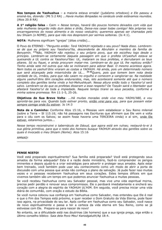 Nos tempos de Yaohushua – a maioria estava errada! (judaísmo ortodoxo) e Ele passou a
ensiná-los, dizendo: (Mt 5:2 RA) ...Havia muitas lâmpadas no cenáculo onde estávamos reunidos.
(Atos 20:8 RA)
A 1° religião falsa – Caim = Nesse tempo, haverá tão poucos homens deixados com vida que
sete mulheres lançarão mão dum deles e dirão, Deixa-nos casar todas contigo! Nós próprias nos
encarregaremos do nosso alimento e do nosso vestuário; queremos apenas ser chamadas pelo
teu Shúam (o NOME), para que não nos desprezem por sermos solteiras. (Is 4:1).
NOTA: Mulheres significam "igrejas" [ditas cristãs]...
O Povo do ETERNO - 1
Pergunto então: Terá YAOHUH rejeitado o seu povo? Nada disso. Lembrem-
se de que eu próprio sou Yaoshorul’ita, descendente de Abruhám e membro da família de
Benyamín. 2-4
Não, YAOHUH não rejeitou o seu próprio povo, que ele escolheu logo desde o
princípio. Lembram-se certamente daquela passagem em que o profeta Uli’yaohuh estava se
queixando a UL contra os Yaoshorul’itas: UL, mataram os teus profetas, e derrubaram os teus
altares. Só eu fiquei, e ainda procuram matar-me. Lembram-se do que UL lhe replicou então?
Tenho ainda sete mil outros que não se inclinaram para adorar Baal. O mesmo acontece agora.
Nem todos os yaohuh’dins viraram as costas a YAOHUH. Há ainda, pois um determinado número
que será alcançado pela misericórdia de UL... 25-26
Quero, pois que tomem bem nota desta
verdade de UL, irmãos, para que não caiam no orgulho e comecem a vangloriar-se. Na realidade
alguns yaohuh’dins têm corações endurecidos, mas, isto acontecerá somente até que o número
completo dos gentíles tenha vindo a hol-Mehushkyah. Nessa altura então todo o Yaoshor’ul será
salvo. Lembram-se do que os profetas disseram a esse respeito? De Tzayán sairá o libertador que
afastará Yaoshor’ul de toda a impiedade. Naquele tempo tirarei os seus pecados, conforme a
minha solene promessa. Rm 11:1-5, 25-26.
Objetivos de Sua Breve Volta: ...Há muitas moradas onde vive meu YAOHU’ABI, e vou
aprontá-las para vos. Quando tudo estiver pronto, então virei para vos, para que possam estar
sempre comigo onde Eu estiver. Jo 14:3
Nota de o Caminho: Conforme Atos 15:16, o Messias vem estabelecer o Seu Reino milenial
(sobre a Terra – Sl 115:16; não há passagens nas Escrituras que afirmem que Ele vem e volta
para o céu com os Salvos; se assim fosse haveria uma TERCEIRA vinda) e aí sim, onde Ele
estiver, estaremos juntos...
Nesse tempo reconstruirei o tabernáculo de Dáoud, que agora está em ruínas; restaurá-lo-ei à
sua glória primitiva, para que o resto dos homens busque YAOHUH através dos gentíles sobre os
quais é invocado o meu Shúam (Nome). Atos 15:16
AMNAO!
PENSE NISTO!
Você está preparado espiritualmente? Sua família está preparada? Você está protegendo seus
amados da forma adequada? Esta é a razão deste ministério, fazê-lo compreender os perigos
iminentes e depois ajudá-lo a criar estratégias para advertir e proteger seus amados. Após estar
bem treinado, você também pode usar seu conhecimento como um modo de abrir a porta de
discussão com uma pessoa que ainda não conheça o plano da salvação. Já pude fazer isso muitas
vezes e vi pessoas receberem Yaohushua em seus corações. Estes tempos difíceis em que
vivemos também são um tempo em que podemos anunciar Yaohushua a muitas pessoas.
Se você recebeu Yaohushua como seu Salvador pessoal, mas vive uma vida espiritual morna,
precisa pedir perdão e renovar seus compromissos. Ele o perdoará imediatamente e encherá seu
coração com a alegria do espírito de YAOHUH UL’HIM. Em seguida, você precisa iniciar uma vida
diária de comunhão, com oração e estudo da Bíblia.
Se você nunca colocou sua confiança em Yaohushua como Salvador, mas entendeu que Ele é real
e que o Fim dos Tempos está próximo, e quer receber o Dom Gratuito da Vida Eterna, pode fazer
isso agora, na privacidade do seu lar. Após confiar em Yaohushua como seu Salvador, você nasce
de novo espiritualmente e passa a ter a certeza da vida eterna em Seu Reino, como se já
estivesse com Ele. Prepare-se para nascer de novo!
No entanto, se a dificuldade está nas doutrinas (de homens) que a sua igreja prega, siga então o
último conselho bíblico: Saia dela Povo Meu! Kanodgaluth/Ap 18:4.
49
 