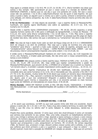 Veja agora a unidade divina: I Co 8:6; Mt 11:27; Jo 10:30; 17:1. Sha’ul também nos disse que
somos o Seu templo: Não aprenderam já que o vosso corpo é a morada do RUKHA HOL-
KOD’SHUA (YAOHUH, o Santo) que UL vos deu e que vive portanto em vocês. Por isso o vosso
corpo não vos pertence. I Co 6:19) e João/Yaohu’khanan nos diz quem é este Espírito: Eis que
estou à porta e bato; se alguém ouvir a minha voz e abrir a porta, entrarei e tomaremos juntos
uma refeição, em íntima companhia. Ap 3:20. E João/Yaohu’khanan mesmo já tinha dito isto em
Jo 14:21, 23.
E foi no Pentecostes – 10 dias depois da ascensão – que o espírito Santo (o Messias/hol’Me-
hushkyah, em espírito agora Glorificado) veio sobre os apóstolos: At 2:1-4 (vs. 6-8, 11).
Cumpriu-se Jl 2:28e29.
Desde então o espírito Santo (YAOHUSHUA onipresente - Mt 18:20; 28:19) capacitou e ainda
capacita homens santos (At 2:38) para a edificação da Igreja/Kehiláh, o Corpo do Messias - Ef
4:11e12. Em outra carta Sha’ul complementa: I Co 12:28 (leia vs. 7-10). Mas como o espírito
Santo é toda a manifestação divina, cabe ao Criador “escolher” as pessoas que Ele julga ser digno
de receber tais dons; não somos nós que o solicitamos ou “compramos” tais dons (veja At 8:18-
24).
OBS: Nos dias de hoje é dado muito valor ao dom de língua (Veja em At 2:5-11 o VERDADEIRO
Dom de Língua) e ao dom de profetizar. Mas veja que a igreja de Corintos era uma igreja
“problema” para Sha’ul – queriam a todo custo receber o dom do espírito, achando que só os
“verdadeiramente” salvos falavam em línguas – COMO MUITOS AINDA HOJE, CRÊEM – por isso
ele precisou intervir amorosamente impondo uma certa ordem: I Co 14:27e28, 32.
E então como o Messias/hol’Mehushkyah habitará em nós? Como vimos, Ap 3:20 responde [Jo
14:21, 23]. Portanto, o Criador pede permissão, Ele não entra sem o nosso consentimento, pois
temos o Livre Arbítrio!
Mas, CUIDADO! Não peques contra o Santo espírito [aqui, YAOHUH UL’HIM, o Pai - Jo 4:24]... Mt
12:18, 24, 31e32. (Mt 12:22-24, 28). Veja então que rejeitar completamente o poder do
Messias/hol’Mehushkyah, que provem do Pai, e ATRIBUÍ-LO a ha’satan (ou a outrem ou mesmo à
“um terceiro deus”), é cometer o pecado imperdoável contra aquEle que O enviou... Jo 14:12, 13.
Saiba que o santo Espírito (Yaohushua At 20:28) tem testificado, instruído, convertido e
concedido dons aos seres humanos (I Co 12:8, 10) e intercedido por nós, perante o Pai (Hb 7:25
cf I Tm 2:5). No entanto, muitos lendo Rm 8:26 dizem que existe um terceiro deus intercedendo
por nós perante o Pai... Mas, ignoram o contexto de Romanos/Lateínus 8 e não lêem o vs 34 que
diz: Quem, pois é que nos condenaria? Ninguém o poderia fazer visto que foi mesmo
hol’Mehushkyah quem morreu e ressuscitou por nós, e se encontra sentado no mais honroso
lugar junto de YAOHUH, ali intercedendo em nosso favor; cf At 20:28.
Minha Decisão: CREIO EM YAOHUH UL’HIM, O PAI; EM SEU FILHO, YAOHUSHUA – O NOSSO
HOL’MEHUSHKYAH – E EM SUAS MANIFESTAÇÕES EM GLÓRIA E EM ESPÍRITO. PROMETO AMÁ-
LOS!
Minha Assinatura: ______________________________Data: ____/ ____/ ______.
4. A ORIGEM DO MAL – I JO 4:8
...E foi assim que aconteceu. UL’HIM viu que tudo quanto tinha sido feito era excelente. Assim
passou o sexto dia. Gn 1:31 (Gn 1:27-31). Toda a Sua obra criadora terminou no sexto dia? Não!
Então o que Ele criou no sétimo dia? O santo Sábado! E, então descansou, dando-nos o
exemplo...
Propôs-lhes outra parábola, dizendo: O reino [que vem] dos shuã-ólmayao é como um lavrador
que semeou boa semente no seu campo. Mas, uma noite, enquanto os trabalhadores dormiam,
veio o seu inimigo e semeou joio entre o trigo. Quando a seara começou a crescer, o joio cresceu
também. Os homens daquele lavrador vieram dizer-lhe: 'Messias/hol’Mehushkyah, o campo onde
semeaste aquela semente escolhida está cheio de joio! 'Foi obra de algum inimigo, explicou ele.
'Queres que arranquemos o joio, perguntaram os homens. Mt 13:24-28. Os versos seguintes
('Não. Se fizerem isso, arrancam o trigo. Deixem ambos crescer juntos até à colheita, e eu direi
aos ceifeiros que tirem primeiro o joio e o queimem, e que coloquem o trigo no celeiro’ - vs.
29e30) ilustram muito bem a posição do CRIADOR em relação ao pecado... Note que em primeiro
5
 