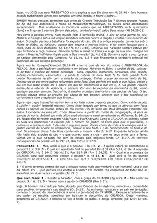 lugar, é o JOIO que será ARREBATADO e isto explica o que Ele disse em Mt 24:40 - Dois homens
estarão trabalhando juntos nos campos; um será levado, e ficará o outro...
ERRO!!! Muitas pessoas aprendem que antes da Grande Tribulação [as 7 últimas grandes Pragas
de Ap 16] que antecederá a Volta do Messias/hol’Mehushkyah, os salvos serão arrebatados
secretamente... Mas analisando as Escrituras vemos que os ARREBATADOS serão queimados
(Joio) e o Trigo será reunido [foram deixados... amém/amnao!] pelos Seus anjos (Mt 24:29-31).
Mas como o pecado entrou num mundo feito à perfeição divina? E deu-se uma guerra no céu;
Mikha’ul e os anjos sob a sua responsabilidade lutaram contra o dragão e contra o seu exército de
anjos. O dragão perdeu a batalha e foi expulso do céu. Ele é a antiga serpente, conhecida sob o
Nome de diabo, ou ha’satan, aquele que engana o mundo inteiro; e foi assim lançado para a
terra, mais os seus demônios. Ap 12:7-9. (Lc 10:18). Observe que ha’satan sempre esteve por
aqui tentando a raça humana: Primeiro tentou o casal no Éden e o auge da sua obra maligna foi
tentar o Messias/hol’Mehushkyah após a Sua imersão! (Lc 4:1-13). Somente após a cruz (graças
ao sangue derramado pelo Cordeiro; Ap 12, vs. 11) é que finalmente o santuário celestial foi
purificado da sua nefasta presença!
Agora vou ler Ezequiel/Kozoq’ul 28:14-19 e ver o que ele nos diz sobre o ORIGINADOR do
PECADO: Eras a perfeição em sabedoria e em beleza. Moravas no Éden, o jardim de UL; cobrias-
te de toda a espécie de pedras preciosas - rubis, topázios, diamantes, turquesas, ônix, jaspes,
safiras, carbúnculos, esmeraldas - e ainda te cobrias de ouro. Tudo te foi dado quando foste
criado. Nomeei-te serafim com a missão de proteger. Tinhas acesso ao monte santo de UL.
Deslocavas-te por entre pedras reluzentes como fogo. Eras perfeito em tudo o que fazias, desde o
dia em que foste criado até à altura em que foi encontrado o mal em ti. A tua grande riqueza
encheu-te o interior de violência, e pecaste. Por isso te expulsei da montanha de UL, como
qualquer pecador comum. Destruí-te, ó serafim protetor; tirei-te fora das pedras de fogo. O teu
coração estava cheio de orgulho por causa da tua beleza; deixaste que a tua sabedoria se
corrompesse com o esplendor que tinhas...
Agora veja o que Isaías/Yashua’yah tem a nos falar sobre o grande pecador: Como caíste do céu,
ó Lúcifer - 'cocáv' (estrela) matinal! Como foste lançado por terra, tu que te atiravas com força
contra as nações do mundo. Dizias no teu íntimo: Hei de subir aos shuã-ólmayao e mandar nos
anjos. Ascenderei ao mais alto trono. Governarei a partir do monte da congregação, lá para as
bandas do norte. Subirei aos mais altos shuã-ólmayao e serei semelhante ao Altíssimo. Is 14:12-
14. No paraíso terrestre estavam Adão/Adan e Eva/Khavyah: Como o CRIADOR os orientou sobre
as Suas leis protetoras? O Criador pôs o homem no jardim do Éden para que o guardasse, o
cultivasse e cuidasse dele. E deu-lhe o seguinte aviso: Podes comer de toda a árvore que está no
jardim exceto da árvore da consciência; porque o seu fruto é o do conhecimento do bem e do
mal. Se comeres desse fruto ficas condenado a morrer - Gn 2:15-17. Enquanto ha’satan ainda
não havia sido expulso do céu – o que ocorreu após a cruz - com os seus anjos para a Terra,
vamos ver o que ha’satan fez com os nossos pais originais lendo Gn 3:1-7. As terríveis
consequências do pecado em Is 59:1e2; Rm 6:23 e Jr 17:9.
PERGUNTAS: 1 – Mas, afinal o que é o pecado? I Jo 3:4. 2 – A quem estará se submetendo o
pecador? I Jo 3:8. 3 – E qual é o resultado final do pecado? Rm 8:37 (Rm 5:12; 6:16). A resposta
do CRIADOR: Hb 2:14-17 (Hb 4:15); Rm 5:17-19 (Rm 3:24e25). 4 – Qual é a promessa do
CRIADOR para que possamos vencer o pecado? Is 41:13. 5 – Qual será o fim do grande
inquiridor? Ez 28:17e18. 6 – E para nós, qual será a recompensa pela nossa perseverança? Ap
21:1-5.
7 – E como teremos certeza de que o pecado nunca mais atormentará o ser humano? Leia o que
diz Naum 1:9 – Que pensais vós contra o Criador? Ele mesmo vos consumirá de todo; não se
levantará por duas vezes a angústia (Ap 22:3).
Que devo fazer: 1 – Resistir a ha’satan, com a graça do CRIADOR (Tg 4:7). 2 – Não ceder ao
pecado (Rm 6:12). 3 – Vencer com a ajuda do CRIADOR (Rm 8:37).
Veja: O homem foi criado perfeito; dotado pelo Criador de inteligência, raciocínio e capacidade
para escolher livremente o seu destino (Dt 30:19). Ao enfrentar ha’satan e ao cair em tentação,
cometeu o pecado da desobediência a uma Lei (vontade) do CRIADOR... Exerceu erradamente o
seu poder de escolha. Acreditou em ha’satan e desconfiou do CRIADOR. Desta maneira,
desprezou ao CRIADOR e colocou-se sob a tutela do diabo, a antiga serpente (Ap 12:9; Lc 4:6,
7).
6
 