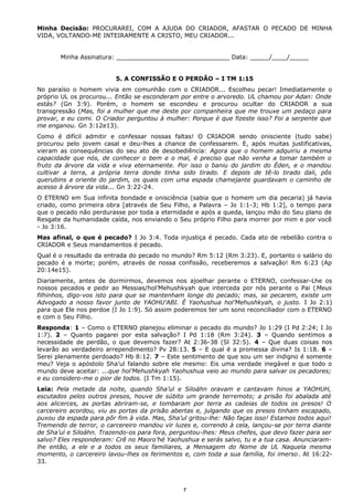 Minha Decisão: PROCURAREI, COM A AJUDA DO CRIADOR, AFASTAR O PECADO DE MINHA
VIDA, VOLTANDO-ME INTEIRAMENTE A CRISTO, MEU CRIADOR...
Minha Assinatura: ______________________________ Data: _____/____/_____
5. A CONFISSÃO E O PERDÃO – I TM 1:15
No paraíso o homem vivia em comunhão com o CRIADOR... Escolheu pecar! Imediatamente o
próprio UL os procurou... Então se esconderam por entre o arvoredo. UL chamou por Adan: Onde
estás? (Gn 3:9). Porém, o homem se escondeu e procurou ocultar do CRIADOR a sua
transgressão (Mas, foi a mulher que me deste por companheira que me trouxe um pedaço para
provar, e eu comi. O Criador perguntou à mulher: Porque é que fizeste isso? Foi a serpente que
me enganou. Gn 3:12e13).
Como é difícil admitir e confessar nossas faltas! O CRIADOR sendo onisciente (tudo sabe)
procurou pelo jovem casal e deu-lhes a chance de confessarem. E, após muitas justificativas,
vieram as consequências do seu ato de desobediência: Agora que o homem adquiriu a mesma
capacidade que nós, de conhecer o bem e o mal, é preciso que não venha a tomar também o
fruto da árvore da vida e viva eternamente. Por isso o baniu do jardim do Éden, e o mandou
cultivar a terra, a própria terra donde tinha sido tirado. E depois de tê-lo tirado dali, pôs
querubins a oriente do jardim, os quais com uma espada chamejante guardavam o caminho de
acesso à árvore da vida... Gn 3:22-24.
O ETERNO em Sua infinita bondade e onisciência (sabia que o homem um dia pecaria) já havia
criado, como primeira obra [através de Seu Filho, a Palavra – Jo 1:1-3; Hb 1:2], o tempo para
que o pecado não perdurasse por toda a eternidade e após a queda, lançou mão do Seu plano de
Resgate da humanidade caída, nos enviando o Seu próprio Filho para morrer por mim e por você
- Jo 3:16.
Mas afinal, o que é pecado? I Jo 3:4. Toda injustiça é pecado. Cada ato de rebelião contra o
CRIADOR e Seus mandamentos é pecado.
Qual é o resultado da entrada do pecado no mundo? Rm 5:12 (Rm 3:23). E, portanto o salário do
pecado é a morte; porém, através de nossa confissão, receberemos a salvação! Rm 6:23 (Ap
20:14e15).
Diariamente, antes de dormirmos, devemos nos ajoelhar perante o ETERNO, confessar-Lhe os
nossos pecados e pedir ao Messias/hol’Mehushkyah que interceda por nós perante o Pai (Meus
filhinhos, digo-vos isto para que se mantenham longe do pecado; mas, se pecarem, existe um
Advogado a nosso favor junto de YAOHU’ABI. É Yaohushua hol’Mehushkyah, o justo. I Jo 2:1)
para que Ele nos perdoe (I Jo 1:9). Só assim poderemos ter um sono reconciliador com o ETERNO
e com o Seu Filho.
Responda: 1 – Como o ETERNO planejou eliminar o pecado do mundo? Jo 1:29 (I Pd 2:24; I Jo
1:7). 2 – Quanto pagarei por esta salvação? I Pd 1:18 (Rm 3:24). 3 – Quando sentimos a
necessidade de perdão, o que devemos fazer? At 2:36-38 (Sl 32:5). 4 – Que duas coisas nos
levarão ao verdadeiro arrependimento? Pv 28:13. 5 – E qual é a promessa divina? Is 1:18. 6 –
Serei plenamente perdoado? Hb 8:12. 7 – Este sentimento de que sou um ser indigno é somente
meu? Veja o apóstolo Sha’ul falando sobre ele mesmo: Eis uma verdade inegável e que todo o
mundo deve aceitar: ...que hol’Mehushkyah Yaohushua veio ao mundo para salvar os pecadores;
e eu considero-me o pior de todos. (I Tm 1:15).
Leia: Pela metade da noite, quando Sha’ul e Siloáhn oravam e cantavam hinos a YAOHUH,
escutados pelos outros presos, houve de súbito um grande terremoto; a prisão foi abalada até
aos alicerces, as portas abriram-se, e tombaram por terra as cadeias de todos os presos! O
carcereiro acordou, viu as portas da prisão abertas e, julgando que os presos tinham escapado,
puxou da espada para pôr fim à vida. Mas, Sha’ul gritou-lhe: Não faças isso! Estamos todos aqui!
Tremendo de terror, o carcereiro mandou vir luzes e, correndo à cela, lançou-se por terra diante
de Sha’ul e Siloáhn. Trazendo-os para fora, perguntou-lhes: Meus chefes, que devo fazer para ser
salvo? Eles responderam: Crê no Maoro’hé Yaohushua e serás salvo, tu e a tua casa. Anunciaram-
lhe então, a ele e a todos os seus familiares, a Mensagem do Nome de UL Naquela mesma
momento, o carcereiro lavou-lhes os ferimentos e, com toda a sua família, foi imerso. At 16:22-
33.
7
 