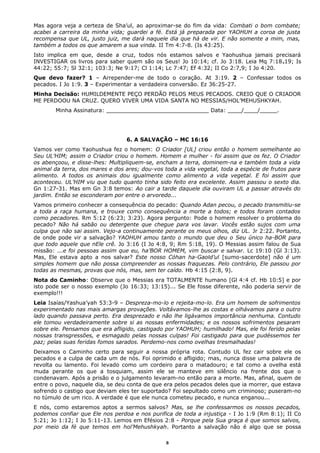 Mas agora veja a certeza de Sha’ul, ao aproximar-se do fim da vida: Combati o bom combate;
acabei a carreira da minha vida; guardei a fé. Está já preparada por YAOHUH a coroa de justa
recompensa que UL, justo juiz, me dará naquele dia que há de vir. E não somente a mim, mas,
também a todos os que amarem a sua vinda. II Tm 4:7-8. (Is 43:25).
Isto implica em que, desde a cruz, todos nós estamos salvos e Yaohushua jamais precisará
INVESTIGAR os livros para saber quem são os Seus! Jo 10:14; cf. Jo 3:18. Leia Mq 7:18e19; Is
44:22; 55:7; Sl 32:1; 103:3; Ne 9:17; Cl 1:14; Lc 7:47; Ef 4:32; II Co 2:7,9; I Jo 4:20.
Que devo fazer? 1 – Arrepender-me de todo o coração. At 3:19. 2 – Confessar todos os
pecados. I Jo 1:9. 3 – Experimentar a verdadeira conversão. Ez 36:25-27.
Minha Decisão: HUMILDEMENTE PEÇO PERDÃO PELOS MEUS PECADOS. CREIO QUE O CRIADOR
ME PERDOOU NA CRUZ. QUERO VIVER UMA VIDA SANTA NO MESSIAS/HOL’MEHUSHKYAH.
Minha Assinatura: ______________________________ Data: ____/____/_____.
6. A SALVAÇÃO – MC 16:16
Vamos ver como Yaohushua fez o homem: O Criador [UL] criou então o homem semelhante ao
Seu UL’HIM; assim o Criador criou o homem. Homem e mulher - foi assim que os fez. O Criador
os abençoou, e disse-lhes: Multipliquem-se, encham a terra, dominem-na e também toda a vida
animal da terra, dos mares e dos ares; dou-vos toda a vida vegetal, toda a espécie de frutos para
alimento. A todos os animais dou igualmente como alimento a vida vegetal. E foi assim que
aconteceu. UL’HIM viu que tudo quanto tinha sido feito era excelente. Assim passou o sexto dia.
Gn 1:27-31. Mas em Gn 3:8 temos: Ao cair a tarde daquele dia ouviram UL a passar através do
jardim. Então se esconderam por entre o arvoredo...
Vamos primeiro conhecer a consequência do pecado: Quando Adan pecou, o pecado transmitiu-se
a toda a raça humana, e trouxe como consequência a morte a todos; e todos foram contados
como pecadores. Rm 5:12 (6:23; 3:23). Agora pergunto: Pode o homem resolver o problema do
pecado? Não há sabão ou detergente que chegue para vos lavar. Vocês estão sujos com uma
culpa que não sai assim. Vejo-a continuamente perante os meus olhos, diz UL. Jr 2:22. Portanto,
de onde pode vir a salvação? YAOHUH amou tanto o mundo que deu o Seu único ha-BOR para
que todo aquele que nEle crê. Jo 3:16 (I Jo 4:8, 9; Rm 5:18, 19). O Messias assim falou de Sua
missão: ...e foi pessoas assim que eu, ha’BOR HOMEM, vim buscar e salvar. Lc 19:10 (Gl 3:13).
Mas, Ele estava apto a nos salvar? Este nosso Cóhan ha-Gaold’ul [sumo-sacerdote] não é um
simples homem que não possa compreender as nossas fraquezas. Pelo contrário, Ele passou por
todas as mesmas, provas que nós, mas, sem ter caído. Hb 4:15 (2:8, 9).
Nota do Caminho: Observe que o Messias era TOTALMENTE humano [Gl 4:4 cf. Hb 10:5] e por
isto pode ser o nosso exemplo (Jo 16:33; 13:15)... Se Ele fosse diferente, não poderia servir de
exemplo!!!
Leia Isaías/Yashua’yah 53:3-9 – Despreza-mo-lo e rejeita-mo-lo. Era um homem de sofrimentos
experimentado nas mais amargas provações. Voltávamos-lhe as costas e olhávamos para o outro
lado quando passava perto. Era desprezado e não lhe ligávamos importância nenhuma. Contudo
ele tomou verdadeiramente sobre si as nossas enfermidades; e os nossos sofrimentos pesaram
sobre ele. Pensamos que era afligido, castigado por YAOHUH; humilhado! Mas, ele foi ferido pelas
nossas transgressões, e esmagado pelas nossas culpas! Foi castigado para que pudéssemos ter
paz; pelas suas feridas fomos sarados. Perdemo-nos como ovelhas tresmalhadas!
Deixamos o Caminho certo para seguir a nossa própria rota. Contudo UL fez cair sobre ele os
pecados e a culpa de cada um de nós. Foi oprimido e afligido; mas, nunca disse uma palavra de
revolta ou lamento. Foi levado como um cordeiro para o matadouro; e tal como a ovelha está
muda perante os que a tosquiam, assim ele se manteve em silêncio na frente dos que o
condenavam. Após a prisão e o julgamento levaram-no então para a morte. Mas, afinal, quem de
entre o povo, naquele dia, se deu conta de que era pelos pecados deles que ia morrer, que estava
sofrendo o castigo que deviam eles ter suportado? Foi sepultado como um criminoso; puseram-no
no túmulo de um rico. A verdade é que ele nunca cometeu pecado, e nunca enganou...
E nós, como estaremos aptos a sermos salvos? Mas, se lhe confessarmos os nossos pecados,
podemos confiar que Ele nos perdoa e nos purifica de toda a injustiça - I Jo 1:9 (Rm 8:1); II Co
5:21; Jo 1:12; I Jo 5:11-13. Lemos em Efésios 2:8 - Porque pela Sua graça é que somos salvos,
por meio da fé que temos em hol’Mehushkyah. Portanto a salvação não é algo que se possa
8
 