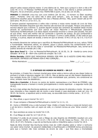 adquirir pelos nossos próprios meios: é uma dádiva de UL. Note que a graça é o dom e não a fé!
(Leia Hb 11:1). O Messias/ hol’Mehushkyah disse: Dou-lhes a vida eterna e jamais perecerão.
Ninguém, me as arrancará, porque meu YAOHU’ABI é quem, me as deu (Jo 10:28).
PERIGO! O CRIADOR criou-nos com Livre Arbítrio [Dt 30:19]... O homem no Éden escolheu
pecar... Portanto: Uma vez salvo não é salvo para sempre... pois, ao longo de nossa vida
poderemos escolher pecar novamente! Por isso o Messias afirmou: Mas, quem resistir até ao fim
será salvo. Mt 24:13. (I Co 15:1, 2).
É sempre possível regressarmos à velha vida e termos o nosso nome riscado do Livro da Vida:
Prometem liberdade enquanto que eles mesmos são escravos da corrupção. Porque uma pessoa é
escrava daquilo que a domina. E, quando alguém escapa dos caminhos de maldade deste mundo
através do conhecimento que teve acerca de nosso Maoro’hé e Míhushuayao (Salvador)
Yaohushua hol’Mehushkyah e se deixa depois novamente envolver e vencer pelo pecado, fica pior
do que antes. Teria sido melhor não ter conhecido o Caminho da Justiça, do que conhecendo-o
desviar-se do santo mandamento que lhe foi entregue. É como o velho ditado: O cão volta ao que
vomitou, e a porca, depois de lavada, à lama em que se lameia. II Pd 2:19-22; Ap 3:5; I Co 9:27
(Jr 6:30).
No entanto devemos ter certeza que o sacrifício do Messias/hol’Mehushkyah na cruz, salvou TODA
a humanidade. Nascemos salvos, no entanto, pouco a pouco vamos nos contaminando com o
pecado, até que um dia só nos resta a “conversão” ao Messias/hol’Mehushkyah. Isto, tornar-se-á
publico através da imersão (At 2:38).
Que devo fazer? 1 – Crer no Messias/hol’Mehushkyah: At 16:30, 31. 2 – Aceitá-Lo como único
salvador: At 4:12. 3 – Abrir-Lhe a porta do coração: Ap 3:20.
Minha Decisão: CREIO QUE YAOHUSHUA MORREU POR MIM. EU O ACEITO COMO MEU ÚNICO
SALVADOR. ENTREGO-LHE MINHA VIDA E MEU CORAÇÃO...
Minha Assinatura: ________________________________________ Data: ___/ ___/ _____.
7. O ESTADO DO HOMEM NA MORTE – GN 2:7
No princípio, o Criador fez o homem imortal para reinar sobre a terra e pôs ao seu dispor todos os
animais e a toda a natureza vegetal. Gn 1:28-31. Mas os alertou que se não fossem obedientes à
Sua vontade divina (Gn 2:16e17) perderiam esta imortalidade que, portanto, era condicional ao
amor, símbolo maior da obediência...
Nota de o Caminho: A Árvore no centro do Jardim representava a Lei Moral do ETERNO, cuja
transgressão levaria o homem à morte [principalmente a morte espiritual - a segunda morte (Ap
20:6)].
No livro mais antigo das Escrituras podemos ver com que clareza Jó entendia a morte: Sei que as
tuas intenções a meu respeito são de morte e serei levado à casa destinada a todo ser vivo. Jó
30:23. Se morrer, a sepultura será a minha casa, na escuridão terei a minha cama... Jó 17:13.
RESPONDA:
1 – Mas afinal, o que é morrer? Ec 12:7.
2 – A que compara o Messias/hol’Mehushkyah a morte? Jo 11:11, 13.
3 – Como o CRIADOR criou a vida humana? Veja: Então o Criador formou o corpo do homem com
o pó da terra e insuflou nele um sopro de vida; e o homem tornou-se uma “alma vivente”. (Gn
2:7).
4 – Que acontece ao corpo na morte? Gn 3:19.
5 – E ao fôlego de vida? Ec 12:7 (Jó 27:3).
Percebeu? A união do pó (corpo) com o fôlego de vida (Espírito do CRIADOR) resultam em uma
‘alma vivente’ (ALMA = Vida – Hb 13:17; I Pd 4:19; Mt 10:28; Corpo ou Povos – Rm 13:1; Ez
18:4; At 27:37). Portanto, o que diz as Escrituras sobre a Vida/Alma após a morte? Ez 18:4.
Nada de Alma Imortal! Nas Escrituras temos mais de 1.600 citações sobre a ‘alma’ e nenhuma
vez sobre ‘alma imortal’. Ao pecarem (Adão/Adan e Eva/Khavyah) o CRIADOR tomou providencias
para que o homem não mais comesse da árvore da vida – que lhes dava a imortalidade
9
 