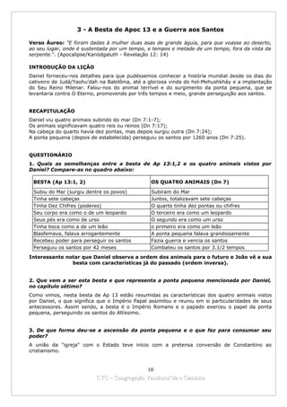 3 - A Besta de Apoc 13 e a Guerra aos Santos

Verso Áureo: "E foram dadas à mulher duas asas de grande águia, para que voasse ao deserto,
ao seu lugar, onde é sustentada por um tempo, e tempos e metade de um tempo, fora da vista da
serpente.". (Apocalipse/Kanódgaluth - Revelação 12: 14)

INTRODUÇÃO DA LIÇÃO
Daniel forneceu-nos detalhes para que pudéssemos conhecer a história mundial desde os dias do
cativeiro de Judá/Yaohu’dah na Babilônia, até a gloriosa vinda do hol-Mehushkháy e a implantação
do Seu Reino Milenar. Falou-nos do animal terrível e do surgimento da ponta pequena, que se
levantaria contra O Eterno, promovendo por três tempos e meio, grande perseguição aos santos.


RECAPITULAÇÃO
Daniel viu quatro animais subindo do mar (Dn 7:1-7);
Os animais significavam quatro reis ou reinos (Dn 7:17);
Na cabeça do quarto havia dez pontas, mas depois surgiu outra (Dn 7:24);
A ponta pequena (depois de estabelecida) perseguiu os santos por 1260 anos (Dn 7:25).


QUESTIONÁRIO
1. Quais as semelhanças entre a besta de Ap 13:1,2 e os quatro animais vistos por
Daniel? Compare-as no quadro abaixo:

 BESTA (Ap 13:1, 2)                             OS QUATRO ANIMAIS (Dn 7)

 Subiu do Mar (surgiu dentre os povos)          Subiram do Mar
 Tinha sete cabeças                             Juntos, totalizavam sete cabeças
 Tinha Dez Chifres (poderes)                    O quarto tinha dez pontas ou chifres
 Seu corpo era como o de um leopardo            O terceiro era como um leopardo
 Seus pés era como de urso                      O segundo era como um urso
 Tinha boca como a de um leão                   o primeiro era como um leão
 Blasfemava, falava arrogantemente              A ponta pequena falava grandiosamente
 Recebeu poder para perseguir os santos         Fazia guerra e vencia os santos
 Perseguiu os santos por 42 meses               Combateu os santos por 3.1/2 tempos
Interessante notar que Daniel observa a ordem dos animais para o futuro e João vê a sua
               besta com características já do passado (ordem inversa).


2. Que vem a ser esta besta e que representa a ponta pequena mencionada por Daniel,
no capítulo sétimo?
Como vimos, nesta besta de Ap 13 estão resumidas as características dos quatro animais vistos
por Daniel, o que significa que o Império Papal assimilou e reuniu em si particularidades de seus
antecessores. Assim sendo, a besta é o Império Romano e o papado exerceu o papel da ponta
pequena, perseguindo os santos do Altíssimo.


3. De que forma deu-se a ascensão da ponta pequena e o que fez para consumar seu
poder?
A união da "igreja" com o Estado teve início com a pretensa conversão de Constantino ao
cristianismo.


                                            10
                          CYC – Congregação Yaoshorul’ita o Caminho
 