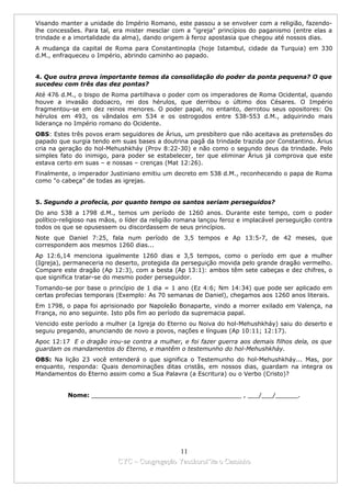 Visando manter a unidade do Império Romano, este passou a se envolver com a religião, fazendo-
lhe concessões. Para tal, era mister mesclar com a "igreja" princípios do paganismo (entre elas a
trindade e a imortalidade da alma), dando origem à feroz apostasia que chegou até nossos dias.
A mudança da capital de Roma para Constantinopla (hoje Istambul, cidade da Turquia) em 330
d.M., enfraqueceu o Império, abrindo caminho ao papado.


4. Que outra prova importante temos da consolidação do poder da ponta pequena? O que
sucedeu com três das dez pontas?
Até 476 d.M., o bispo de Roma partilhava o poder com os imperadores de Roma Ocidental, quando
houve a invasão dodoacro, rei dos hérulos, que derribou o último dos Césares. O Império
fragmentou-se em dez reinos menores. O poder papal, no entanto, derrotou seus opositores: Os
hérulos em 493, os vândalos em 534 e os ostrogodos entre 538-553 d.M., adquirindo mais
liderança no Império romano do Ocidente.
OBS: Estes três povos eram seguidores de Árius, um presbítero que não aceitava as pretensões do
papado que surgia tendo em suas bases a doutrina pagã da trindade trazida por Constantino. Árius
cria na geração do hol-Mehushkháy (Prov 8:22-30) e não como o segundo deus da trindade. Pelo
simples fato do inimigo, para poder se estabelecer, ter que eliminar Árius já comprova que este
estava certo em suas – e nossas – crenças (Mat 12:26).
Finalmente, o imperador Justiniano emitiu um decreto em 538 d.M., reconhecendo o papa de Roma
como "o cabeça” de todas as igrejas.


5. Segundo a profecia, por quanto tempo os santos seriam perseguidos?
Do ano 538 a 1798 d.M., temos um período de 1260 anos. Durante este tempo, com o poder
político-religioso nas mãos, o líder da religião romana lançou feroz e implacável perseguição contra
todos os que se opusessem ou discordassem de seus princípios.
Note que Daniel 7:25, fala num período de 3,5 tempos e Ap 13:5-7, de 42 meses, que
correspondem aos mesmos 1260 dias...
Ap 12:6,14 menciona igualmente 1260 dias e 3,5 tempos, como o período em que a mulher
(Igreja), permaneceria no deserto, protegida da perseguição movida pelo grande dragão vermelho.
Compare este dragão (Ap 12:3), com a besta (Ap 13:1): ambos têm sete cabeças e dez chifres, o
que significa tratar-se do mesmo poder perseguidor.
Tomando-se por base o princípio de 1 dia = 1 ano (Ez 4:6; Nm 14:34) que pode ser aplicado em
certas profecias temporais (Exemplo: As 70 semanas de Daniel), chegamos aos 1260 anos literais.
Em 1798, o papa foi aprisionado por Napoleão Bonaparte, vindo a morrer exilado em Valença, na
França, no ano seguinte. Isto pôs fim ao período da supremacia papal.
Vencido este período a mulher (a Igreja do Eterno ou Noiva do hol-Mehushkháy) saiu do deserto e
seguiu pregando, anunciando de novo a povos, nações e línguas (Ap 10:11; 12:17).
Apoc 12:17 E o dragão irou-se contra a mulher, e foi fazer guerra aos demais filhos dela, os que
guardam os mandamentos do Eterno, e mantêm o testemunho do hol-Mehushkháy.
OBS: Na lição 23 você entenderá o que significa o Testemunho do hol-Mehushkháy... Mas, por
enquanto, responda: Quais denominações ditas cristãs, em nossos dias, guardam na integra os
Mandamentos do Eterno assim como a Sua Palavra (a Escritura) ou o Verbo (Cristo)?


          Nome: ________________________________________ , ___/___/______.




                                             11
                           CYC – Congregação Yaoshorul’ita o Caminho
 