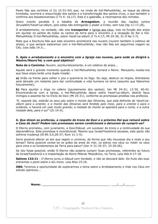 Paulo fala aos coríntios (I Co 15:51-54) que, na vinda do hol-Mehushkháy, ao toque da última
trombeta, ocorrerá a ressurreição dos santos e a transformação dos santos vivos, o que também o
confirma aos tessalonicenses (I Ts 4: 16,17). Este é o galardão, a recompensa dos remidos.
Outro evento paralelo é a batalha do Armagedom, a reunião das nações contra
Jerusalém/Yaosh’ua-oléym, pois estas não entregarão o poder a Cristo, sem luta (Ap 11:17,18).
O arrebatamento, na verdade, não visa transportar a Igreja aos céus, mas na função dos anjos
em ajuntar os santos de todos os cantos da terra para o encontro e a recepção do Rei e hol-
Mehushkháy O hol-Mehushkháy, sobre Yaosh’ua-oléym (I Ts 4:17; Mt 24:30, 31 cf Ap 1:7).
Note que a Escritura fala que este encontro acontecerá nas nuvens (nuvem também é coletivo de
anjos), e que sempre estaremos com o hol-Mehushkháy, mas não fala em seguirmos viagem ao
Céu. Leia João 14:3...


5. Após o arrebatamento e o encontro com a Igreja nas nuvens, para onde se dirigirá o
Mestre/Maoro’hé, e com qual objetivo?
Nota de o Caminho: Nuvem, escriturísticamente, é um coletivo de anjos...
Aquele será o grande momento quando o hol-Mehushkháy tomará o Reino. Manyaohu revela-nos
que Seus anjos terão uma dupla missão:
a) Virão na frente para colher o joio e queimá-lo no fogo. Ou seja, destruir os ímpios. Entretanto
será deixado um restante para dar continuidade a vida humana na terra (assunto que falaremos
futuramente);
b) Para ajuntar o trigo no celeiro (ajuntamento dos santos). Ver Mt 24:31; 13:30, 40-42.
Encontrando-se com a Igreja, o hol-Mehushkháy desce sobre Yaosh’ua-oléym, destrói Seus
inimigos e assenta-Se no trono de Davi (Mt 25:31), conforme as promessas preditas nas profecias.
"E, naquele dia, estarão os seus pés sobre o monte das Oliveiras, que está defronte de Yaosh’ua-
oléym para o oriente; e o monte das Oliveiras será fendido pelo meio, para o oriente e para o
ocidente, e haverá um vale muito grande; e metade do monte se apartará para o norte, e a outra
metade dele, para o sul" (Zc 14:4).


6. Que dizem as profecias, a respeito do trono de Davi e o próximo Rei que reinará sobre
a Casa de Jacó? Podem tais promessas serem condicionais e deixarem de cumprir-se?
O Eterno prometeu, com juramento, a Davi/Dáoud, um sucessor do trono e a continuidade de sua
descendência. Esta promessa é incondicional. Mesmo que Israel/Yaoshorúl pecasse, este pacto não
sofreria mudança (Sl 89:3,4,28-37; Rom 11:1-5).
Seria possível alterar as leis que regem o universo, de forma que não houvesse dia e noite a seu
tempo? Seria possível contar-se os grãos da areia do mar, os astros nos céus ou medir os céus
para cima e os fundamentos da Terra para baixo? (Ver Jr 31:35-37; 33:20-26).
Se isto fosse possível, então O Eterno não poderia cumprir Suas promessas, referentes ao futuro
de Israel/Yaoshorúl e a implantação do Reino Milenar Messiânico, na Terra. Leia Heb 6:17-18.
Salmos 132:11 - O Eterno jurou a Dáoud com Verdade, e não se desviará dela: Do fruto das tuas
entranhas o porei sobre o teu trono. Leia Atos 15:16.
OBS: Teremos a oportunidade de explorarmos o tema sobre o Arrebatamento e Vida nos Céus em
estudo oportuno...




           Nome: ________________________________________ , ___/___/______.




                                             13
                           CYC – Congregação Yaoshorul’ita o Caminho
 