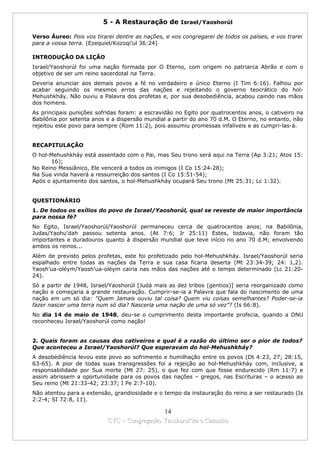 5 - A Restauração de Israel/Yaoshorúl

Verso Áureo: Pois vos tirarei dentre as nações, e vos congregarei de todos os países, e vos trarei
para a vossa terra. (Ezequiel/Kozoqi’ul 36:24)

INTRODUÇÃO DA LIÇÃO
Israel/Yaoshorúl foi uma nação formada por O Eterno, com origem no patriarca Abrão e com o
objetivo de ser um reino sacerdotal na Terra.
Deveria anunciar aos demais povos a fé no verdadeiro e único Eterno (I Tim 6:16). Falhou por
acabar seguindo os mesmos erros das nações e rejeitando o governo teocrático do hol-
Mehushkháy. Não ouviu a Palavra dos profetas e, por sua desobediência, acabou caindo nas mãos
dos homens.
As principais punições sofridas foram: a escravidão no Egito por quatrocentos anos, o cativeiro na
Babilônia por setenta anos e a dispersão mundial a partir do ano 70 d.M. O Eterno, no entanto, não
rejeitou este povo para sempre (Rom 11:2), pois assumiu promessas infalíveis e as cumpri-las-á.


RECAPITULAÇÃO
O hol-Mehushkháy está assentado com o Pai, mas Seu trono será aqui na Terra (Ap 3:21; Atos 15:
       16);
No Reino Messiânico, Ele vencerá a todos os inimigos (I Co 15:24-28);
Na Sua vinda haverá a ressurreição dos santos (I Co 15:51-54);
Após o ajuntamento dos santos, o hol-Mehushkháy ocupará Seu trono (Mt 25:31; Lc 1:32).


QUESTIONÁRIO
1. De todos os exílios do povo de Israel/Yaoshorúl, qual se reveste de maior importância
para nossa fé?
No Egito, Israel/Yaoshorúl/Yaoshorúl permaneceu cerca de quatrocentos anos; na Babilônia,
Judas/Yaohu’dah passou setenta anos. (At 7:6; Jr 25:11) Estes, todavia, não foram tão
importantes e duradouros quanto à dispersão mundial que teve início no ano 70 d.M; envolvendo
ambos os reinos...
Além de previsto pelos profetas, este foi profetizado pelo hol-Mehushkháy. Israel/Yaoshorúl seria
espalhado entre todas as nações da Terra e sua casa ficaria deserta (Mt 23:34-39; 24: 1,2).
Yaosh’ua-oléym/Yaosh’ua-oléym cairia nas mãos das nações até o tempo determinado (Lc 21:20-
24).
Só a partir de 1948, Israel/Yaoshorúl [Judá mais as dez tribos (gentios)] seria reorganizado como
nação e começaria a grande restauração. Cumprir-se-ia a Palavra que fala do nascimento de uma
nação em um só dia: "Quem Jamais ouviu tal coisa? Quem viu coisas semelhantes? Poder-se-ia
fazer nascer uma terra num só dia? Nasceria uma nação de uma só vez”? (Is 66:8).
No dia 14 de maio de 1948, deu-se o cumprimento desta importante profecia, quando a ONU
reconheceu Israel/Yaoshorúl como nação!


2. Quais foram as causas dos cativeiros e qual é a razão do último ser o pior de todos?
Que aconteceu a Israel/Yaoshorúl? Que esperavam do hol-Mehushkháy?
A desobediência levou este povo ao sofrimento e humilhação entre os povos (Dt 4:23, 27; 28:15,
63-65). A pior de todas suas transgressões foi a rejeição ao hol-Mehushkháy com, inclusive, a
responsabilidade por Sua morte (Mt 27: 25), o que fez com que fosse endurecido (Rm 11:7) e
assim abrissem a oportunidade para os povos das nações – gregos, nas Escrituras – o acesso ao
Seu reino (Mt 21:33-42; 23:37; I Pe 2:7-10).
Não atentou para a extensão, grandiosidade e o tempo da instauração do reino a ser restaurado (Is
2:2-4; SI 72:8, 11).

                                             14
                           CYC – Congregação Yaoshorul’ita o Caminho
 