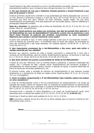 Israel/Yaoshorúl não pôde reconhecê-Lo como o hol-Mehushkháy prometido. Esperava um governo
essencialmente político e que o livrasse de seus inimigos terrenos. (Lc 1:69-74).
3. Por que havemos de crer que a Palestina (Canaã) pertence a Israel/Yaoshorúl e que
este há de possuir a Terra?
O Eterno prometeu aquela terra a Abraão e à sua posteridade por eterna possessão (Gn 13:14-17;
17:7,8). Renovou a promessa a Isaque e a Jacó (Gn 26:3; 28:13-15;Gn 35:10-12; Êx 2:23-25),
afirmando que faria Seu povo retomar de onde estivesse, àquela região. Na sua terra,
Israel/Yaoshorúl era abençoado. Fora dela passariam por escravidão (Egito); cativeiro (Babilônia) e
perseguição (dispersão mundial).
Nota de o Caminho: Os palestinos são os filhos de Esaú/Essáv (Ez 25:13; Jl 3:19; Ml 1:4) e os
árabes, filhos de Ismael/Ishmaúl.
4. Já que Canaã pertence aos judeus por promessa, que tipo de punição lhes aplicaria o
hol-Mehushkháy em caso de desobediência? Cancelaria o pacto com os patriarcas e com
Davi? Como ficariam as palavras dos profetas, concernentes ao reino messiânico?
Rejeitaria para sempre a Israel/Yaoshorúl, como nação?
O pacto será cumprido à risca. O maior castigo aplicado a este povo é sua dispersão mundial –
como no deserto por quarenta anos – e humilhação entre os povos das nações. As promessas do
reino são incondicionais e não serão alteradas, em hipótese alguma. (Sl 89:30-37; Jr 30:9-11;
33:24-26; Rm 11:1).
5. Que importantes promessas fez o hol-Mehushkháy a Seu povo, após este sofrer o
castigo merecido por sua rebeldia?
Remover seu cativeiro; trazê-lo de volta a Canaã; convertê-lo e restaurar-lhe o reino sob o
comando do hol-Mehushkháy, além de unificar Israel/Yaoshorúl (gentios, na Escritura) e Judá (Isa
9:1; Jr 33:14-17, 25,26; 30:9,10; Ez 36:24,36; 37:21-28; Am 9:14,15).
6. Que fatos alertam-nos quanto a proximidade da Vinda do hol-Mehushkháy?
A busca de uma paz “definitiva” com os vizinhos árabes e palestinos. A possível mobilização das
nações, sob o comando da ONU, visando retirar Israel/Yaoshorúl dos territórios ocupados e
principalmente de Yaosh’ua-oléym, devem merecer a atenção da Igreja. A possível destruição do
Domo da Rocha por terroristas (palestinos?); etc.
O próximo evento, após a remoção do cativeiro de Israel/Yaoshorúl (o que estamos vivendo
atualmente) é o ajuntamento de todas as nações contra Yaosh’ua-oléym (Jl 3:1,2; Zc 12:2,3,9;
14:1-4), o Armagedom!
7. Como os judeus recepcionarão a O hol-Mehushkháy? Que trabalho caberá aos judeus
no reino messiânico?
A vinda do hol-Mehushkháy marca o fim do endurecimento de Israel/Yaoshorúl e do tempo da
salvação das nações. Salvos do massacre final, os restantes de Israel/Yaoshorúl se desmancharão
em lágrimas ao constatar que o Libertador é o próprio hol-Mehushkháy que eles um dia rejeitaram
(Rm 11:25-27; Zc 12:6-10; Ez 36:24-28; Jr 33:7,8; 50:4-6).
Converter-se-ão e entrarão no Reino Messiânico e os justos de Israel/Yaoshorúl serão como
sacerdotes para o restante das nações (Zc 8:7-9, 20-23; 14:14; Ez 36:36, Is 66:19, 21).
Haverá paz e Yaosh’ua-oléym será exaltada (Zc 8:2,3; 14:11; Jr 23:6).
OBS: Leia todo o capítulo de Isa 65 e 66 com os olhos voltados para um governo milenial do hol-
Mehushkháy sobre a terra...




          Nome: ________________________________________ , ___/___/______.




                                             15
                           CYC – Congregação Yaoshorul’ita o Caminho
 