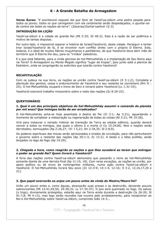 6 - A Grande Batalha do Armagedom

Verso Áureo: "E acontecerá naquele dia que farei de Yaosh’ua-oléym uma pedra pesada para
todos os povos; todos os que carregarem com ela certamente serão despedaçados, e ajuntar-se-
ão contra ela todas as nações da terra". (Zacarias/Zochar’yaohuh 12:3)
INTRODUÇÃO DA LIÇÃO
Yaosh’ua-oléym é a cidade do grande Rei (Mt 5:35; SI 48:2). Esta é a razão de ser polêmica e
motivo de tantas disputas.
Por outro lado, é impossível separar a história de Israel/Yaoshorúl, desta cidade. Perseguir e tentar
tirar Israel/Yaoshorúl de lá, é se envolver num conflito direto com o próprio O Eterno. Este,
todavia, é o ideal de muitos líderes muçulmanos e partidários; de que Yaoshorúl deva abrir mão do
território que O Eterno lhe deu, para os "irmãos" palestinos.
E o que está faltando, para a vinda gloriosa do hol-Mehushkháy e a implantação de Seu Reino aqui
na Terra? O Armagedom ou Monte Megido significa "lugar de tropas", pois junto está a planície de
Esdrelom, onde se congregarão os exércitos que lutarão contra Yaoshorúl!


RECAPITULAÇÃO
Com os judeus na sua terra, as nações se unirão contra Yaosh’ua-oléym (Jl 3:1,2); Completa a
plenitude dos gentios, cessa o endurecimento de Yaoshorúl e seu restante se converterá (Rm II :
25); O hol-Mehushkháy ocupará o trono de Davi e reinará sobre Yaoshorúl (Lc 1:31-33);
Yaoshorúl exercerá trabalho missionário sobre o resto das nações (Zc 8:20-23).


QUESTIONÁRIO
1. Qual é um dos principais objetivos do hol-Mehushkháy assumir o comando do planeta
por mil anos? Que inimigos terão de ser erradicados?
O hol-Mehushkháy acha-se hoje assentado à destra do Pai (Cl 3:1; Ap 3:21), aguardando o
momento de completar a restauração ou regeneração de todas as coisas (At 3:21; Mt 19:28).
Virá para instaurar o reinado milenar de transição da Terra ao estado edênico, quando deverá
vencer a todos os inimigos, dos quais o último é a morte (I Co 15:2428). Reis e nações serão
derrotados; esmiuçados (Ap 2:26,27; 19: I 5,21; Dn 2:34,35; Sl 2:8,9).
Os poderes espirituais das trevas serão aprisionados e tirados de circulação, para não perturbarem
o governo sobre o restante das nações (Ap 20:1-3; Zc 13:2). A besta e o falso profeta, serão
lançados no lago de fogo (Ap 19:20).


2. Chegada a hora, como reagirão as nações e que lhes sucederá ao terem que entregar
o poder ao grande Rei? Quem livrará a Yaoshorúl?
A fúria das nações contra Yaosh’ua-oléym demonstra que passarão o reino ao hol-Mehushkháy
somente diante de uma derrota final (Ap 11:15, 18). Com raras exceções, as nações se unirão, por
apoio político ou de envio de contingentes militares, numa ação contra Yaosh’ua-oléym e
Yaoshorúl. O hol-Mehushkháy livrará Seu povo (Zc 12:3-9; 14:1-4, 12-16; Jl 3:2, 12,16,17,20 e
21).


3. Que papel exercerão os anjos um pouco antes da vinda do Mestre/Maoro’hé?
Virão um pouco antes e, como águias, alcançarão suas presas e as destruirão, deixando poucos
sobreviventes (Mt 13:41,49,50; 24:28,31; Lc 17:34-37). O joio será queimado no fogo. Os salvos
(o trigo), divinamente protegidos, estarão aqui na Terra ainda durante a destruição (Is 26:20; Sl
91:7,8; Ml 4:13), mas logo serão reunidos nas nuvens pelo arrebatamento, para recepcionar ao
Rei e hol-Mehushkháy sobre Yaosh’ua-oléym, cumprindo João 14:3...

                                             16
                           CYC – Congregação Yaoshorul’ita o Caminho
 