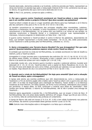 Grande destruição, elementos ardendo e se fundindo, conforme previsto por Pedro, representam as
obras dos homens no planeta logo após a restauração milenial (II Pe 3:10). Lembremo-nos de que,
no dilúvio, foi igualmente dito que a terra seria destruída (Gn 6:13).
OBS: II Ped 3:10, portanto, cumpre-se após o milênio...


4. Por que a guerra contra Yaoshorúl acontecerá em Yaosh’ua-oléym e como entender
que é um conflito contra o próprio O Eterno? Que deve suceder aos palestinos?
Yaosh’ua-oléym (cidade de paz) é o lugar escolhido pelo Eterno para Sua habitação e ali O Eterno
pôs Seu santuário e Seu povo (I Rs 11:32-34; II Cr 33:4,7; Ed 2:68).
Lá também concentram-se os interesses das principais religiões ditas monoteístas: judaísmo,
islamismo e cristianismo (na realidade, a única monoteísta é o judaísmo, apesar de até agora não
reconhecerem o hol-Mehushkháy). Lá, os judeus têm sua história e as ruínas do seu templo; os
islamitas construíram a Mesquita domar e o cristianismo nominal, suas representações e
interesses, inclusive pregando (e idolatrando) um falso Sinai – Gal 4:25.
A guerra contra Yaoshorúl e Yaosh’ua-oléym é contra O Eterno! Os palestinos, descendentes de
Esaú, que também representam o mundo árabe (ismaelitas - Gn 21:13, 18), estão posicionados
contra Yaoshorúl e serão punidos pelo hol-Mehushkháy. (Obadias vs. 15-21).


5. Seria o Armagedom uma Terceira Guerra Mundial? Por que Armagedom? Por que esta
guerra? Quantas batalhas podemos esperar ainda contra Yaosh’ua-oléym?
O combate que ocorrerá na vinda do hol-Mehushkháy, na verdade acontecerá no Vale de Josafá ou
Cédrom, junto a Yaosh’ua-oléym.
Armagedom é o lugar previsto para o ajuntamento dos exércitos (Zc 14:1-3; Ap 16:16; Jl 2:2,12).
Os efeitos deste conflito, no entanto, alcançarão a todo o planeta, pois é o grande dia da ira do
Eterno e do acerto de contas com reis e nações (Sf 1:14-18; 3:8).
A descrição revela sim, uma terceira guerra mundial e quando o potencial atômico mundial será
detonado (Jl 2: 15; Zc 14:12). Yaosh’ua-oléym será a capital do Reino Messiânico (Is 2:2,3). No
fim dos mil anos será objeto de outro cerco militar, promovido por satanás e os que seduzir dentre
as nações. Fogo descerá do céu e os consumirá (II Ped 3:10 cf. Ap 20:1-10).


6. Quando será a vinda do hol-Mehushkháy? De hoje para amanhã? Qual será a situação
de Yaosh’ua-oléym, após o Armagedom?
A Igreja está atenta aos eventos proféticos que vêm desenrolando-se, como a restauração de
Yaoshorúl e o fim do domínio pagão (dito cristão) sobre Yaosh’ua-oléym com a guerra dos seis dias
em 1967. O ex-líder da Organização para Libertação da Palestina, Yasser Arafat e a ex-liderança
israelense de Ariel Sharom, em lados opostos, de forma nunca amistosa, defenderam seus anseios
por territórios. E depois deles, os EUA, continuam a mostrar seus dotes de “pacificador”. Este
conflito tem tempo definido: o retorno do hol-Mehushkháy. Até lá não é predito uma entrega de
Yaoshorúl...
Estamos agora aguardando o grande Rei, o hol-Mehushkháy, que vai ocupar o trono de Davi. O
hol-Mehushkháy não virá antes desta batalha definitiva (6ª praga). Pregar que Ele já veio (1914),
é, no mínimo, falta de conhecimento das profecias em andamento.
A Igreja do Eterno não está em trevas (I Ts 5:4; Ef. 2:20) e tem sólido fundamento nas palavras
dos profetas. Ela sentirá a proximidade deste glorioso evento! Lucas 12:51-56.
OBS: Solicite mais informações sobre o Armagedom e os fatos que o antecede.


          Nome: ________________________________________ , ___/___/______.




                                             17
                           CYC – Congregação Yaoshorul’ita o Caminho
 