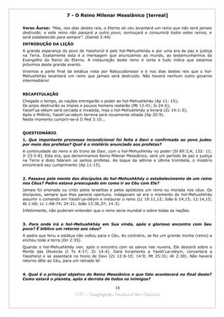7 - O Reino Milenar Messiânico [terreal]

Verso Áureo: "Mas, nos dias destes reis, o Eterno do céu levantará um reino que não será jamais
destruído; e este reino não passará a outro povo; esmiuçará e consumirá todos estes reinos, e
será estabelecido para sempre”. (Daniel 2:44)
INTRODUÇÃO DA LIÇÃO
A grande esperança do povo de Yaoshorúl é pelo hol-Mehushkháy e por uma era de paz e justiça
na Terra. Exatamente esta é a mensagem que anunciamos ao mundo, ao testemunharmos do
Evangelho do Reino do Eterno. A instauração deste reino é certa e tudo indica que estamos
próximos deste grande evento.
Vivemos a parte final da estátua vista por Nabucodonosor e é nos dias destes reis que o hol-
Mehushkháy levantará um reino que jamais será destruído. Não haverá nenhum outro governo
intermediário!


RECAPITULAÇÃO
Chegado o tempo, as nações entregarão o poder ao hol-Mehushkháy (Ap 11: 15);
Os anjos destruirão os ímpios e poucos homens restarão (Mt 13:41; Is 24:6);
Yaosh’ua-oléym será cercada e invadida, mas o hol-Mehushkháy a livrará (Zc 14:1-3);
Após o Milênio, Yaosh’ua-oléym terrena será novamente sitiada (Ap 20:9).
Neste momento cumprir-se-á II Ped 3:10...


QUESTIONÁRIO
1. Que importante promessa incondicional foi feita a Davi e confirmada ao povo judeu
por meio dos profetas? Qual é o mistério anunciado aos profetas?
A continuidade do reino e do trono de Davi, com o hol-Mehushkháy no poder (Sl 89:3,4; 132: 11;
Jr 23:5-8). Esta era, que denominamos Reino Milenar Messiânico, será um período de paz e justiça
na Terra e disto falaram os santos profetas. Ao toque da sétima e última trombeta, o mistério
encontrará seu cumprimento (Ap 11:15).


2. Passava pela mente dos discípulos do hol-Mehushkháy o estabelecimento de um reino
nos Céus? Pedro estava preocupado em como ir ao Céu com Ele?
Jamais foi ensinado ou crido pelos israelitas e pelos apóstolos um reino ou morada nos céus. Os
discípulos, sempre que lhes parecia oportuno, indagavam se era o momento do hol-Mehushkháy
assumir o comando em Yaosh’ua-oléym e instaurar o reino (Lc 19:11,12; João 6:14,15; 12:14,15;
At 1:68; Lc 1:68-74; 24:21; João 13:36,37; 14:3).
Infelizmente, não puderam entender que o reino seria mundial e sobre todas as nações.


3. Para onde irá o hol-Mehushkháy em Sua vinda, após o glorioso encontro com Seu
povo? É bíblico um retorno aos céus?
A pedra que feriu a estátua não voltou para o Céu. Ao contrário, se fez um grande monte (reino) e
encheu toda a terra (Dn 2:35).
Quando o hol-Mehushkháy vier, após o encontro com os salvos nas nuvens, Ele descerá sobre o
Monte das Oliveiras (I Ts 4:17; Zc 14:4). Dará livramento a Yaosh’ua-oléym, converterá a
Yaoshorúl e se assentará no trono de Davi (Zc 12:8-10; 14:9; Mt 25:31; At 2:30). Não haverá
retorno dEle ao Céu, para um reinado lá!


4. Qual é o principal objetivo do Reino Messiânico e que fato acontecerá no final deste?
Como estará o planeta, após a derrota de todos os inimigos?

                                            18
                          CYC – Congregação Yaoshorul’ita o Caminho
 