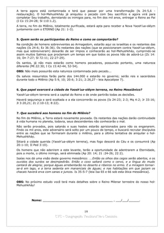 A terra agora está contaminada e terá que passar por uma transformação (ls 24:5,6 -
restauração). O hol-Mehushkháy já aniquilou o pecado com Seu sacrifício e agora virá para
completar Seu trabalho, derrotando os inimigos para, no fim dos mil anos, entregar o Reino ao Pai
(I Co 15:24-28; Sl 110:1.2).
A terra, no fim do Milênio, totalmente purificada, estará apta para receber a Nova Yaosh’ua-oléym
juntamente com o ETERNO (Ap 21: 1-3).


5. Quem serão os participantes do Reino e como se comportarão?
Na condição de homens sobreviventes ao Armagedom, estarão aqui os israelitas e os restantes das
nações (Is 24:6; Ez 36:36). Os restantes das nações (que se posicionaram contra Yaosh’ua-oléym,
mas que sobreviveram) deixarão de ser ímpios e conhecerão ao hol-Mehushkháy, cumprindo-se
assim muitos Salmos que proclamam um tempo em que todos os povos hão de adorá-Lo (Zc 14:
16; Dn 7:27; Sl 72:11; 22:27-29).
Os santos, já não mais estarão como homens pecadores, possuindo portanto, uma natureza
diferente (Mt 22:30; I Co 15:42-44, 52-54).
OBS: Não mais possuirão esta natureza contaminada pelo pecado...
Os salvos ressurretos farão parte dos 144.000 e estarão no governo; serão reis e sacerdotes
durante todo o Milênio (Ap 5:9, 10; 20:6; 3:21; 2:26,27 - leia Apocalipse 7).


6. Que papel exercerá a cidade de Yaosh’ua-oléym terrena, no Reino Messiânico?
Yaosh’ua-oléym terrena será a capital do Reino e de onde partirão todas as decisões.
Haverá segurança e será exaltada e a ela concorrerão os povos (Is 24:23; 2:3; Mq 4:2; Jr 33:16;
Jl 3:20,21; Zc 2:10-13; 8:22).


7. Que sucederá aos homens no fim do Milênio?
No fim do Milênio, a Terra estará novamente povoada. Os restantes das nações darão continuidade
à vida humana no planeta, todavia, seus descendentes não conhecerão o mal.
Não serão provados, pois satanás e suas hastes estarão aprisionados para não os enganarem.
Findo os mil anos, este adversário será solto por um pouco de tempo, e buscará recrutar discípulos
entre as nações que se formaram durante o milênio, para a última tentativa de aniquilar o hol-
Mehushkháy.
Sitiará a cidade querida (Yaosh’ua-oléym terrena), mas fogo descerá do Céu e os consumirá (Ap
20:1-10; II Ped 3:10).
Os homens que não aderirem a este levante, terão a oportunidade de adentrarem a Eternidade,
pois a morte, o último inimigo, será eliminada (Ap 20: 14; 21 :24-26; 22:2).
Isaías nos dá uma visão deste governo messiânico: ...Então os olhos dos cegos serão abertos, e os
ouvidos dos surdos se desimpedirão. Então o coxo saltará como o cervo, e a língua do mudo
cantará de alegria; porque águas arrebentarão no deserto e ribeiros no ermo. E a miragem tornar-
se-á em lago, e a terra sedenta em mananciais de águas; e nas habitações em que jaziam os
chacais haverá erva com canas e juncos. Is 35:5-7 (leia Isa 65 e 66 sob esta ótica messiânica).


OBS: No próximo estudo você terá mais detalhes sobre o Reino Milenar terrestre do nosso hol-
Mehushkháy!




          Nome: ________________________________________ , ___/___/______.



                                             19
                           CYC – Congregação Yaoshorul’ita o Caminho
 