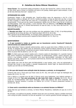 8 - Detalhes do Reino Milenar Messiânico

Verso Áureo: "Do incremento deste principado e da paz não haverá fim, sobre o trono de Davi e
no Seu reino, para o firmar e o fortificar em juízo e em justiça, desde agora e para sempre; o zelo
do Rei dos Exércitos fará isto”. (Isaías 9:7).

INTRODUÇÃO DA LIÇÃO
Finalmente chegou a tão almejada paz. Yaosh’ua-oléym goza de segurança e de lá o hol-
Mehushkháy ordena a bênção (Sl 133:3). Conforme predito, a Casa de Jacó tem seu Rei, o trono
de Davi ocupado e o Reino não tem mais fim. A mensagem do anjo a Maria encontrou seu pleno
cumprimento: "E eis que em teu ventre conceberás e darás à luz um filho, e por-lhe-ás o nome do
hol-Mehushkháy. Este será grande, e será chamado filho do Altíssimo; e O Eterno lhe dará o
trono de Davi, seu pai. E reinará eternamente na casa de Jacó, e o Seu reino não terá fim." (Lc
1:31-33 cf At 15:16).
RECAPITULAÇÃO
A "Morada nos Céus" não vem dos profetas nem dos apóstolos (João 13:36); O hol-Mehushkháy
vai assentar-se no trono de Davi, em Yaosh’ua-oléym (Mt 25:31; At 2:30);
Sob o governo do hol-Mehushkháy, os inimigos serão subjugados (I Co 15:24-28);
...e a Yaosh’ua-oléym terrena será a capital do Reino Milenar (Is 2:3; Mq 4:2).


QUESTIONÁRIO
1. O que sucederá a todas as nações que se levantarem contra Yaoshorúl? Restarão
sobreviventes da catástrofe final?
Serão destruídas! Todavia restarão sobreviventes, sobre os quais terá início o Milênio (Is 24:6; Ez
36:36). O restante das nações (que se posicionou contra Yaosh’ua-oléym) deixará de ser ímpio e
servirá ao hol-Mehushkháy, cumprindo-se assim muitos Salmos que proclamam um tempo em que
todos os povos hão de adorá-Lo. (Zc 14: 16).
OBS: O critério para que restem nações será o mesmo usado em Apocalipse 13; a grande maioria
irão contra Yaoshorúl conscientemente (marcados na testa/mente), porém, outros (poucos) vão
contra a sua própria vontade e merecerão uma nova oportunidade; marcados na mão serão
aqueles que dirão: Tanto faz... se é preciso exterminá-los, faremos isto! Para estes e os primeiros,
não haverá misericórdia!
Será regido com vara de ferro pelo hol-Mehushkháy e seus santos, pois, uma vez aprisionado o
príncipe das trevas e suas hastes, o pecado desaparecerá, dando lugar ao desenvolvimento de
nações que servirão ao hol-Mehushkháy.


2. Por que não haverá uma extinção total de homens e animais, no Armagedom?
O Eterno não criou a Terra para que fosse vazia (Is 45: 18), nem para ser lugar de habitação dos
ímpios (Mt 13:41; 15: 13).
Com o dilúvio e a grande arca de Noé, O Eterno puniu seus habitantes, sem todavia extinguir a
criação (II Pe 2:5). Fez uma promessa de não mais ferir todo o vivente (Gn 8:21). Se na
vinda do hol-Mehushkháy tudo fosse destruído, então esta palavra não seria cumprida, nem
tampouco, haveria homens e animais no Milênio (Is 11:6-9). O Eterno preservará homens e
animais (Sl. 36:6).


3. Como será a convivência entre os homens e os animais ferozes no Milênio?
Isaías fala-nos que homens e animais, no Reino Milenar Messiânico, habitarão em paz (Is 11:6-9;
65:25).
No princípio, na ausência do pecado, também havia paz com os animais. Agora o profeta menciona
uma criança de peito mexendo na toca da serpente e um menino guiando animais selvagens, mas

                                             20
                           CYC – Congregação Yaoshorul’ita o Caminho
 
